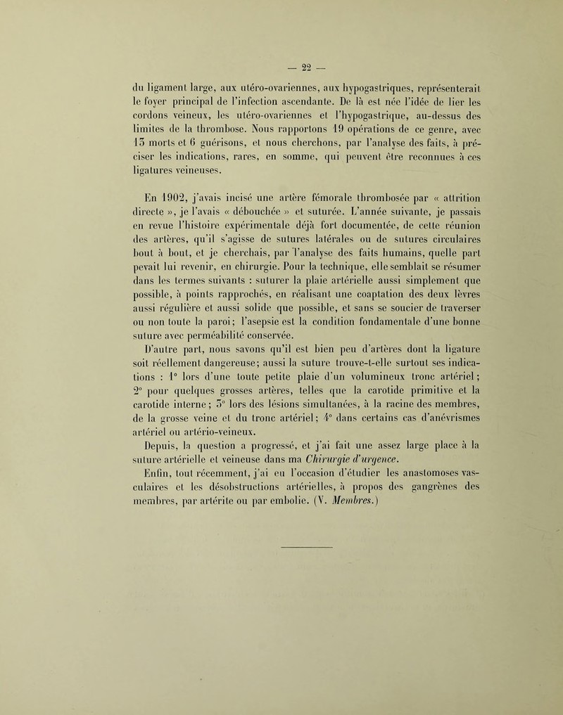 du ligament large, aux utéro-ovariennes, aux hypogastriques, représenterait le foyer principal de l’infection ascendante. De là est née l’idée de lier les cordons veineux, les utéro-ovariennes et l’hypogastrique, au-dessus des limites de la thrombose. Nous rapportons 19 opérations de ce genre, avec 15 morts et 6 guérisons, et nous cherchons, par l’analyse des faits, à pré- ciser les indications, rares, en somme, qui peuvent être reconnues à ces ligatures veineuses. En 1902, j’avais incisé une artère fémorale thrombosée par « attrition directe », je l’avais « débouchée » et suturée. L’année suivante, je passais en revue l’histoire expérimentale déjà fort documentée, de cette réunion des artères, qu’il s’agisse de sutures latérales ou de sutures circulaires bout à bout, et je cherchais, par l’analyse des faits humains, quelle part pevait lui revenir, en chirurgie. Pour la technique, elle semblait se résumer dans les termes suivants : suturer la plaie artérielle aussi simplement que possible, à points rapprochés, en réalisant une coaptation des deux lèvres aussi régulière et aussi solide que possible, et sans se soucier de traverser ou non toute la paroi; l’asepsie est la condition fondamentale d’une bonne suture avec perméabilité conservée. D’autre part, nous savons qu’il est bien peu d’artères dont la ligature soit réellement dangereuse; aussi la suture trouve-t-elle surtout ses indica- tions : 1° lors d’une toute petite plaie d’un volumineux tronc artériel ; 2° pour quelques grosses artères, telles que la carotide primitive et la carotide interne ; 5“ lors des lésions simultanées, à la racine des membres, de la grosse veine et du tronc artériel ; 4“ dans certains cas d’anévrismes artériel ou artério-veineux. Depuis, la question a progressé, et j’ai fait une assez large place à la suture artérielle et veineuse dans ma Chirurgie d'urgence. Enfin, tout récemment, j’ai eu l’occasion d’étudier les anastomoses vas- culaires et les désohstructions artérielles, à propos des gangrènes des membres, par artérite ou par embolie. (Y. Membres.)