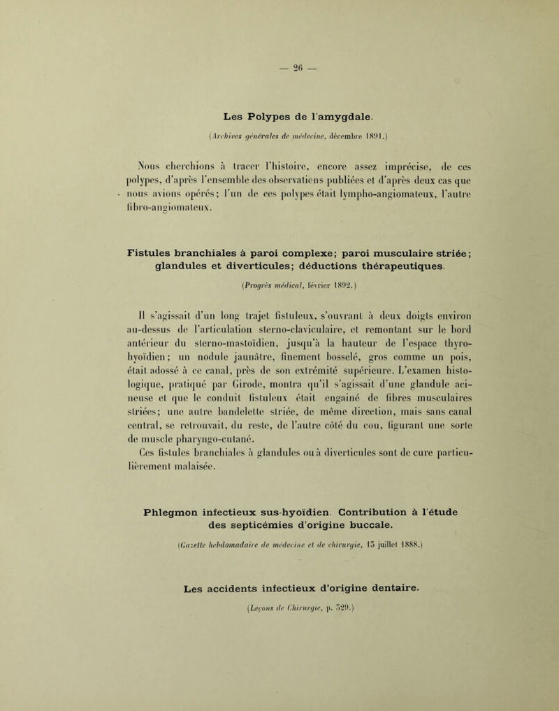 2fi — Les Polypes de l’amygdale. (Archires {intérales de médecine, décembre 1(S9I.) ^’ons cherchions à tracer l’histoire, encore assez imprécise, de ces polypes, d’après l’ensemhle des ohservaticns publiées et d’après deux cas que nous avions opérés; Ttin de ces polypes était lympho-angiomatenx, l’autre llhro-angiomateux. Fistules branchiales à paroi complexe ; paroi musculaire striée ; glandules et diverticules; déductions thérapeutiques. {Progrès médical, février 1S02.) Il s’agissait d’un long trajet fistnlenx, s’ouvrant à deux doigts environ an-dessus de l’articulation sterno-clavicnlaire, et remontant sur le bord antérieur du sterno-mastoïdien, jusqu’à la hauteur de l’espace ihyro- hyoïdien ; un nodule jaunâtre, finement bosselé, gros comme un pois, était adossé à ce canal, près de son extrémité supérieure. I/examen histo- logique, pi'atiqué par Girode, montra qn’il s’agissait d’une glandule aci- neuse et que le conduit listuleux était engainé de fibres musculaires striées; une autre bandelette striée, de même direction, mais sans canal central, se retrouvait, du reste, de l’autre côté du cou, tigurant une sorte de muscle pharyngo-cutané. Ces fistules branchiales à glandules on à diverticules sont de cure particu- lièrement malaisée. Phlegmon infectieux sus-hyoïdien. Contribution à l’étude des septicémies d’origine buccale. (Gazelle hebdomadaire de médecine el de chirurgie, lo juillet 1888.) Les accidents infectieux d’origine dentaire. (Leçons de Ghinirgie, p. .”2!l.)