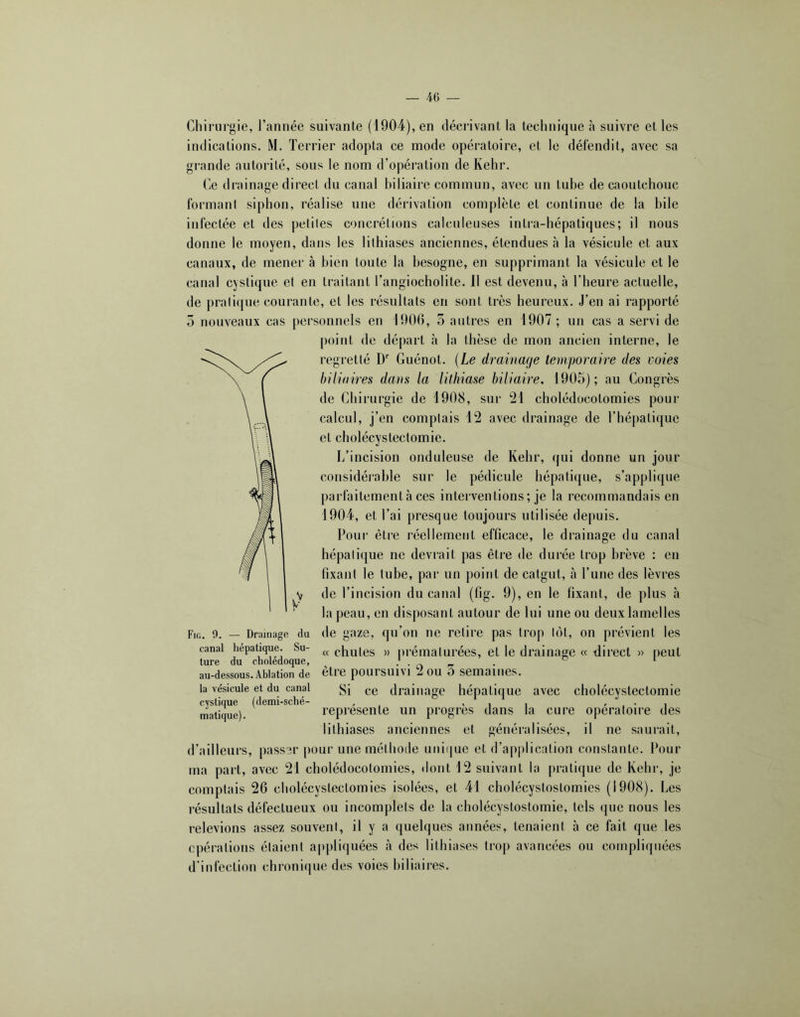 Chirurgie, l’année suivante (1904), en décrivant la technique à suivre et les indications. M. Terrier adopta ce mode opératoire, et le défendit, avec sa grande autorité, sous le nom d’opération de Kehr. Ce drainage direct du canal biliaire commun, avec un tuhe de caoutchouc formant siphon, réalise une dérivation complète et continue de la hile infectée et des petites concrétions calculeuses intra-hépatiques; il nous donne le moyen, dans les lilhiases anciennes, étendues à la vésicule et aux canaux, de mener à bien toute la besogne, en supprimant la vésicule et le canal cystique et en traitant l’angiocholite. Il est devenu, à l’heure actuelle, de prati(|ue courante, et les résultats en sont très heureux. J’en ai rapporté 5 nouveaux cas jiersonnels en 1906, o autres en 1907 ; un cas a servi de point de départ à la thèse de mon ancien interne, le regretté D' Guénot. {Le drainage temporaire des voies biliaires dans la lithiase biliaire. 1905); au Congrès de Chirurgie de 1908, sur 21 cholédocotomies pour calcul, j’en complais 12 avec drainage de l’hépatique et cholécystectomie. I/incision onduleuse de Kehr, qui donne un jour considéi’able sur le pédicule hépatique, s’applique parfaitement à ces interventions ; je la recommandais en 1904, et l’ai presque toujours utilisée depuis. Pour être réellement efficace, le drainage du canal hépatique ne devrait pas être de durée trop brève : en fixant le tube, par un point de catgut, à l’une des lèvres y de l’incision du canal (fig. 9), en le fixant, de plus à la peau, en disposant autour de lui une ou deux lamelles Fir.. 0. — Drainage du de gaze, qu’ou ne retire pas trop tôt, on prévient les canal hépatique. Su- chutes » prématurées, et le drainage « direct » peut ture du cholédoque, . . ^ ^ au-dessous.Ablation de être poursuivi 2 OU 5 semaines. la vésicule et du canal (.g drainage hépatique avec cholécystectomie cystique (demi-sché- , ' i i » . • i matique). représente un progrès dans la cure opératoire des litlîiases anciennes et généralisées, il ne saurait, d’ailleurs, passer pour une méthode unique et d’application constante. Pour ma part, avec 21 cholédocotomies, dont 12 suivant la pratique de Kehr, je comptais 26 cholécystectomies isolées, et 41 cholécystostomies (1908). Les résultats défectueux ou incomplets de la cholécystostomie, tels que nous les relevions assez souvent, il y a quelques années, tenaient à ce fait que les cpéralions étaient appli(|uées à des litlîiases trop avancées ou compliquées d’infection chronique des voies biliaires.