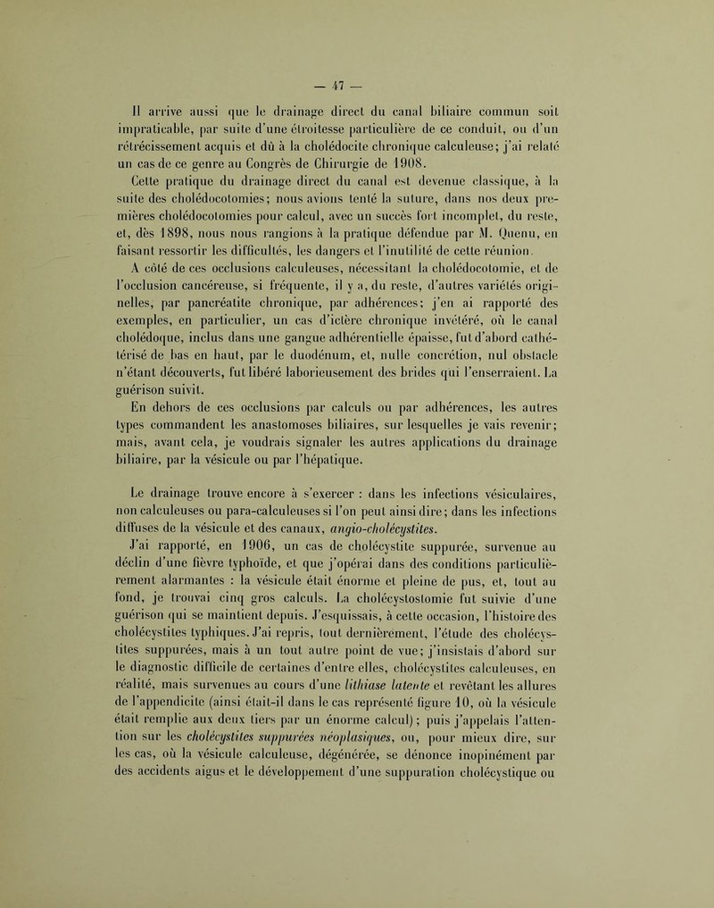 Il arrive aussi que le drainage direct du canal biliaire commun soit impraticable, par suite d’une étroitesse particulière de ce conduit, ou d’un rétrécissement acquis et dû à la cholédocite chronique calculeuse; j’ai relalé un cas de ce genre au Congrès de Chirurgie de 1908. Cette pratique du drainage direct du canal est devenue classique, cà la suite des cholédocotomies; nous avions tenté la suture, dans nos deux pre- mières cholédocotomies pour calcul, avec un succès tort incomplet, du reste, et, dès 1898, nous nous rangions à la pratique défendue par M. Ouenu, en faisant ressortir les difficultés, les dangers et l’inutilité de cette réunion. A côté de ces occlusions calculeuses, nécessitant la cliolédocotomie, et de l’occlusion cancéreuse, si fréquente, il y a, du reste, d’autres variétés origi- nelles, par pancréatite chronique, par adhérences; j’en ai rapporté des exemples, en particulier, un cas d’ictère chronique invétéré, où le canal cholédoque, inclus dans une gangue adhérentielle épaisse, fut d’abord cathé- térisé de bas en haut, par le duodénum, et, nulle concrétion, nul ohsiacle n’étant découverts, fut libéré laborieusement des brides qui l’enserraient. La guérison suivit. En dehors de ces occlusions par calculs ou par adhérences, les autres types commandent les anastomoses biliaires, sur lesquelles je vais revenir; mais, avant cela, je voudrais signaler les autres applications du drainage biliaire, par la vésicule ou par l’hépatique. Le drainage trouve encore à s’exercer : dans les infections vésiculaires, non calculeuses ou para-calculeuses si l’on peut ainsi dire; dans les infections diffuses de la vésicule et des canaux, angio-cliolécystües. J’ai rapporté, en 1906, un cas de cholécystite suppurée, survenue au déclin d’une fièvre typhoïde, et que j’opérai dans des conditions particuliè- rement alarmantes : la vésicule était énorme et pleine de pus, et, tout au fond, je trouvai cinq gros calculs, lia cholécystostomie fut suivie d’une guérison qui se maintient depuis. J’esquissais, à cette occasion, l’histoire des cholécystites typhiques. J’ai repris, tout dernièrement, l’étude des cholécys- tites suppurées, mais à un tout autre point de vue; j’insistais d’abord sur le diagnostic difficile de certaines d’entre elles, cholécystites calculeuses, en réalité, mais survenues au cours d’une lithiase latente et revêtant les allures de l’appendicite (ainsi était-il dans le cas représenté figure 10, où la vésicule était remplie aux deux tiers par un énorme calcul) ; puis j’appelais l’atten- tion sur les cholécystites suppurées néoplasiques, ou, pour mieux dire, sur les cas, où la vésicule calculeuse, dégénérée, se dénonce inopinément par des accidents aigus et le développement d’une suppuration cholécyslique ou