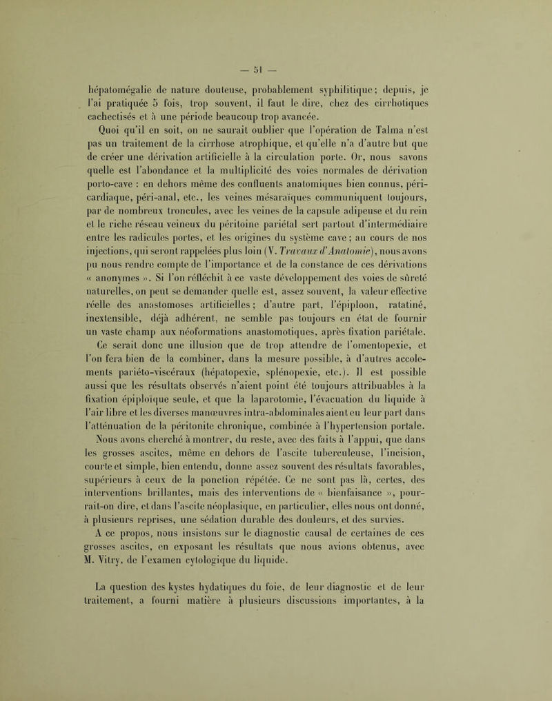 hépatomégalie dénaturé douteuse, probablement syphilitique; depuis, je l’ai pratiquée 5 fois, trop souvent, il faut le dire, chez des cirrhotiques cachectisés et à une période beaucoup trop avancée. Quoi qu’il en soit, on ne saurait oublier que l’opération de Talma n’est pas un traitement de la cirrhose atrophique, et qu’elle n’a d’autre but que de créer une dérivation artificielle à la circulation porte. Or, nous savons quelle est l’abondance et la multiplicité des voies normales de dérivation porto-cave : en dehors même des confluents anatomiques bien connus, péri- cardiaque, péri-anal, etc., les veines mésaraïques communiquent toujours, par de nombreux troncules, avec les veines de la capsule adipeuse et du rein et le riche réseau veineux du péritoine pariétal sert partout d’intermédiaire entre les radicules portes, et les origines du système cave ; au cours de nos injections, qui seront rappelées plus loin (V. Travaux (TAnatomie), nous avons pu nous rendre compte de l’importance et de la constance de ces dérivations « anonymes ». Si l’on réfléchit à ce vaste développement des voies de sûreté naturelles, on peut se demander quelle est, assez souvent, la valeur effective réelle des anastomoses artificielles; d’autre part, l’épiploon, ratatiné, inextensible, déjà adhérent, ne semble pas toujours en état de fournir un vaste champ aux néoformations anastomotiques, après fixation pariétale. Ce serait donc une illusion que de trop attendre de l’omentopexie, et l’on fera bien de la combiner, dans la mesure possible, à d’autres accole- ments pariéto-viscéraux (hépatopexie, splénopexie, etc.). 11 est possible aussi que les résultats observés n’aient point été toujours attribuables à la fixation épiploïque seule, et que la laparotomie, l’évacuation du liquide à l’air libre et les diverses manœuvres intra-abdominales aient eu leur pari dans l’atténuation de la péritonite chronique, combinée à l’hypertension portale. Nous avons cherché à montrer, du reste, avec des faits à l’appui, que dans les grosses ascites, même en dehors de l’ascite tuberculeuse, l’incision, courte et simple, bien entendu, donne assez souvent des résultats favorables, supéi’ieurs à ceux de la ponction répétée. Ce ne sont pas là, certes, des interventions brillantes, mais des interventions de « bienfaisance », pour- rait-on dire, et dans l’ascite néoplasique, en particulier, elles nous ont donné, à plusieurs reprises, une sédation durable des douleurs, et des survies. A ce propos, nous insistons sur le diagnostic causal de certaines de ces grosses ascites, en exposant les résultats que nous avions obtenus, avec M. Vitry, de l’examen cytologique du liquide. La question des kystes hydatiques du foie, de leur diagnostic et de leur traitement, a fourni matière à plusieurs discussions im])orlantes, à la