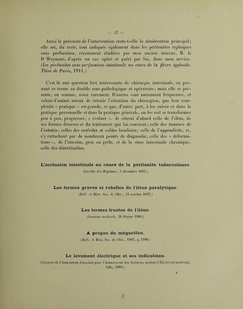 Aussi la précocité de rintervention reste-t-elle le desideratum principal; elle est, du reste, tout indiquée également dans les péritonites typhiques sans perforation, récemment étudiées par mon ancien interne, M. le D‘ Woymant, d’après un cas opéré et guéri par lui, dans mon service. [Les péritonites sam perforation intestinale au cours de la fièvre typhoïde. Thèse de Paris, 1911.) C’est là une question fort intéressante de chirurgie intestinale, en pre- nant ce tei’me au double sens pathologique et opératoire; mais elle se pré- sente, en somme, assez rarement. D’autres sont autrement fréquentes, et valent d’autant mieux de retenir l’attention du chirurgien, que leur com- plexité « pratique « est grande, et que, d’autre part, à les suivre et dans la pratique personnelle et dans la pratique générale, on les voit se transformer peu à peu, progresser, « évoluer ». Je citerai d’abord celle de l'iléus, de ses formes diverses et du traitement qui lui convient; celle des tumeurs de l'intestin; celles des entérites et colites localisées; celle de Vappendicite, et, s’y rattachant par de nombreux points de diagnostic, celle des « déforma- tions », de l’intestin, gros ou grêle, et de la stase intestinale chronique, celle des diverticulites. L’occlusion intestinale au cours de la péritonite tuberculeuse. [Gazelle des Hôpitaux, 5 décembre 1891.) Les formes graves et rebelles de l’iléus paralytique. (Bull, et Méat. Soc. de Chir., 15 octobre 1897.) Les formes frustes de l’iléus. (Semaine médicale, 28 février 1906.) A propos du mégacôlon. (Bull, et Mém. Soc. de Chir., 1907, p.1180.) Le lavement électrique et ses indications. (Conqrès de l'Association française pour l’Avancement des Sciences, section d’Eleetricitémédicale, Lille, 1909.) 8