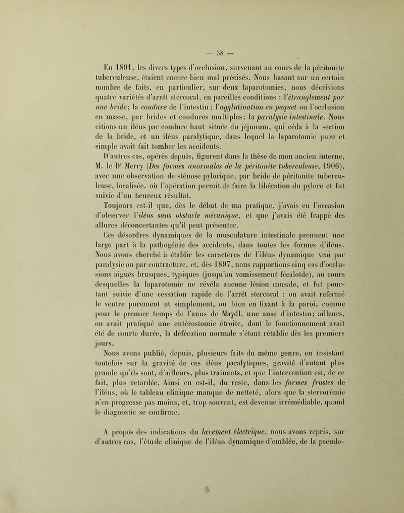 En 1891, les divers lypes d’occlusion, siirvenanl an cours de la périlonilc luberculeuse, étaient encore bien mal précisés. Nous basant sur un certain nombre de faits, en particulier, sur deux laparotomies, nous décrivions (juatre variétés d’arrêt stercoral, en pareilles conditions : Vétranglement par a)ie bride; la coudure de l’intestin; Vagglutinatio)i en paquet ou l’occlusion en masse, par brides et coudures multiples; la paralysie intestinale. Nous citions un iléus par coudure liant située du jéjunum, qui céda à la section de la bride, et un iléus paralytique, dans lequel la laparotomie pure et simple avait fait tomber les accidents. D’autres cas, opérés depuis, figurent dans la thèse de mon ancien interne, M. le D'' Merry [Des formes ano7‘males de la péritonite taberculease, 1906), avec une observation de sténose pylorique, par bride de péritonite tubercu- leuse, localisée, où l’opération permit de faire la libération du pylore et fut suivie d’un heureux résultat. Toujours est-il que, dès le début de ma pratique, j’avais eu l’occasion d’observer Viléus sans obstacle mécanique, et que j’avais été frappé des allures déconcertantes qu’il peut présenter. Ces désordres dynamiques de la musculature intestinale prennent une large part <à la pathogénie des accidents, dans toutes les formes d’iléus. Nous avons cherché à établir les caractères de l’iléus dynamique viai par paralysie ou par contracture, et, dès 1897, nous rapportions cinq cas d’occlu- sions aiguës brusques, typiques (jusqu’au vomissement fécaloïde), au cours desquelles la laparotomie ne révéla aucune lésion causale, et fut pour- tant suivie d’une cessation rapide de l’arrêt stercoral : on avait refei’iné le ventre purement et simplement, on bien en fixant à la paroi, comme pour le premier temps de l’anus de Maydl, une anse d’intestin; ailleurs, on avait ])ratiqué une entérostomie étroite, dont le fonctionnement avait été de courte durée, la défécation normale s’étant rétablie dès les premiers jours. Nous avons publié, depuis, plusieurs faits du même genre, en insistant toutefois sur la gravité de ces iléus paralytiques, gravité d’autant plus grande qu’ils sont, d’ailleurs, plus traînants, et que l’iutervention est, de ce fait, plus retardée. Ainsi en est-il, du reste, dans les formes frustes de l’iléus, où le tableau clinique manque de netteté, alors que la stercoiémie n’en progresse pas moins, et, trop souvent, est devenue iri'émédiable, quand le diagnostic se confirme. A propos des indications du lavement électrique, nous avons repris, sur d’autres cas, l’étude clini(|ue de l’iléus dynamique d’emblée, de la pseudo-