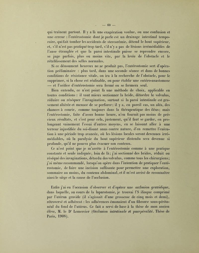 qui traîneiiL partout. Il y a là une exagération voulue, ou une confusion et une erreur : renlérostomie dont je parle est un drainage intestinal tempo- raire, qui fait tomhei’les accidents de stercorémie, détend le bout supéi'ieur, et, s’il n’est pas pratiqué trop tard, s’il n’y a pas de lésions irrémédiables de l’anse étranglée et que la paroi intestinale puisse se reprendre encore, se juge parfois, plus ou moins vite, par la levée de l’obstacle et le rétablissement des selles normales. Si ce dénoument heureux ne se produit pas, l’entérostomie sert d’opéra- tion préliminaire : plus tard, dans une seconde séance et dans de bonnes conditions de résistance vitale, on ira à la recherche de l’obstacle, pour le supprimer, si la chose est réalisable, ou pour établir une enléro-anastomose — et l’orifice d’entérostomie sera fermé ou se fermera seul. Bien entendu, ce n’est point là une méthode de choix, applicable en toutes conditions : il vaut mieux sectionner la bride, détordre le volvulus, réduire ou réséquer l’invagination, surtout si la paroi intestinale est gra- vement altérée et menace de se perforer; il y a, en pareil cas, un aléa, des chances à courir, comme toujours dans la thérapeutique des iléus; mais l’entérostomie, faite d’assez bonne heure, n’en fournit pas moins de pré- cieux résultats, et c’est pour cela, justement, qu’il faut se garder, en pro- longeant vainement l’essai d’autres moyens, en se laissant aller à une terreur injustifiée du soi-disant anus contre nature, d’en remettre l’exécu- tion à une période trop avancée, où les lésions locales seront devenues irré- médiables, où la paralysie du bout supérieur distendu sera devenue si profonde, qu’il ne pourra plus évacuer son contenu. Ce n’est point que je m’arrête à l’entérostomie comme à une pratique constante et seule indiquée; loin de là; j’ai sectionné des brides, réduit ou réséqué des invaginations, détordu des volvulus, comme tous les chirurgiens; j’ai même recommandé, lorsqu’on opère dans l’intention de pratiquer l’enté- rostomie, de faire une incision suffisante pour permettre une exploration, sommaire au moins, du contenu abdominal, et il m’est arrivé de reconnaître ainsi le siège et la cause de l’occlusion. Enfin j’ai eu l’occasion d’observer et d’opérer une occlvsion gravidique, dans laquelle, au cours de la laparotomie, je trouvai l’S iliaque comprimé par l’iiLérus gravide (il s’agissait d’une grossesse de cinq mois et demi), rétroversé et adhérent : les adhérences émanaient d’un fibrome sous-périto- néal du fond de l’utérus. Ce fait a servi de base à la thèse de mon ancien élève, M. le D' Lemercier [Occlusion intestinale et puerpéralité. Thèse de Paris, 1908).