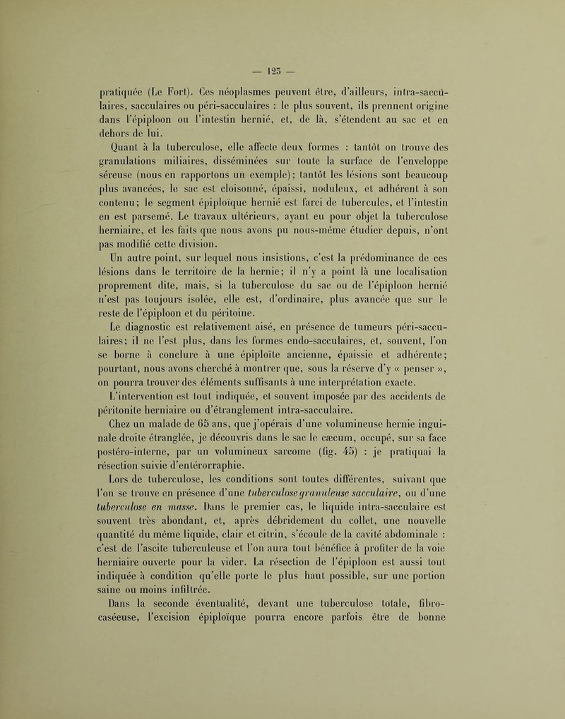 pratiquée (Le Fort). Ces néoplasmes peuvent être, d’ailleurs, intra-saccü- laires, sacculaires ou péri-sacculaires : le plus souvent, ils prennent origine dans l’épiploon ou l’intestin hernié, et, de Là, s’étendent au sac et en dehors de lui. Quant à la tuberculose, elle affecte deux formes : tantôt on trouve des granulations miliaires, disséminées sur toute la surface de l’enveloppe séreuse (nous en rapportons un exemple); tantôt les lésions sont beaucoup plus avancées, le sac est cloisonné, épaissi, noduleux, et adhérent à son contenu; le segment épiploïque hernié est farci de tubercules, et l’intestin en est parsemé. Le travaux ultérieurs, ayant eu pour objet la tuberculose herniaire, et les faits que nous avons pu nous-même étudier depuis, n’ont pas modifié cette division. Un autre point, sur lequel nous insistions, c’est la prédominance de ces lésions dans le territoire de la hernie; il n’y a point là une localisation proprement dite, mais, si la tuberculose du sac ou de l’épiploon hernié n’est pas toujours isolée, elle est, d’ordinaire, plus avancée que sur le reste de l’épiploon et du péritoine. Le diagnostic est relativement aisé, en présence de tumeurs péri-saccu- laires; il ne l’est plus, dans les formes endo-sacculaires, et, souvent, l’on se borne à conclure à une épiploïte ancienne, épaissie et adhérente; pourtant, nous avons cherché à montrer que, sous la réserve d’y « penser », on pourra trouver des éléments suffisants à une interprétation exacte. L’intervention est tout indiquée, et souvent imposée par des accidents de péritonite herniaire ou d’étranglement intra-sacculaire. Chez un malade de 65 ans, que j’opérais d’une volumineuse hernie ingui- nale droite étranglée, je découvris dans le sac le cæcum, occupé, sur sa face postéro-interne, par uu volumineux sarcome (fig. 45) : je pratiquai la résection suivie d’entérorraphie. Lors de tuberculose, les conditions sont toutes différentes, suivant que l’on se trouve en présence d’une tuberculose granuleuse sacculaire, ou d’une tuberculose en masse. Dans le premier cas, le liquide intra-sacculaire est souvent très abondant, et, après débridement du collet, une nouvelle quantité du même liquide, clair et citrin, s’écoule de la cavité abdominale : c’est de l’ascite tuberculeuse et l’on aura tout bénéfice à profiter de la voie herniaire ouverte pour la vider. La résection de l’épiploon est aussi tout indiquée à condition qu’elle porte le plus haut possible, sur une portion saine ou moins infiltrée. Dans la seconde éventualité, devant une tuberculose totale, fibro- caséeuse, l’excision épiploïque pourra encore parfois être de bonne