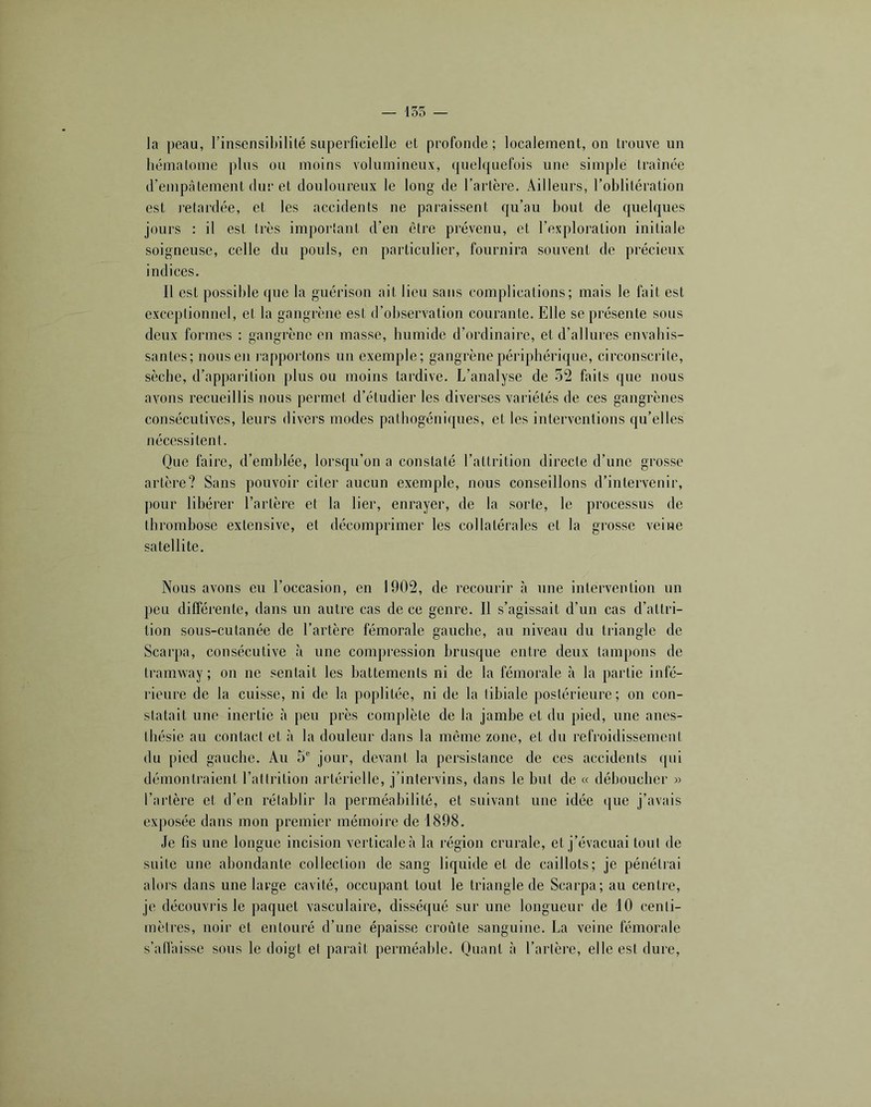 — 155 — la peau, rinsensil)ilité superficielle et profonde; localement, on trouve un hématome plus ou moins volumineux, quelquefois une simple traînée d’empâtement dur et douloureux le long de l’artère. Ailleurs, l’oblitération est l’etardée, et les accidents ne paraissent qu’au bout de quelques jours : il est très important d’en être prévenu, et l’exploration initiale soigneuse, celle du pouls, en particulier, fournira souvent de précieux indices. Il est possible que la guérison ait lieu sans complications; mais le fait est exceptionnel, et la gangrène est d’observation courante. Elle se présente sous deux formes : gangrène en masse, humide d’ordinaire, et d’allures envahis- santes; nous en l'apportons un exemple; gangrène périphérique, circonscrite, sèche, d’apparition plus ou moins tardive. L’analyse de 52 faits que nous avons recueillis nous permet d’étudier les diverses variétés de ces gangrènes consécutives, leurs divers modes pathogéniques, et les interventions qu’elles nécessitent. Que faire, d’emblée, lorsqu’on a constaté l’attrition directe d’une grosse artère? Sans pouvoir citer aucun exemple, nous conseillons d’intervenir, pour libérer l’artère et la lier, enrayer, de la sorte, le processus de thrombose extensive, et décomprimer les collatérales et la grosse veine satellite. Nous avons eu l’occasion, en 1902, de recourir à une intervention un peu différente, dans un autre cas de ce genre. Il s’agissait d’un cas d’attri- tion sous-cutanée de l’artère fémorale gauche, au niveau du triangle de Scarpa, consécutive à une compression brusque entre deux tampons de tramway ; on ne sentait les battements ni de la fémorale à la partie infé- rieure de la cuisse, ni de la poplitée, ni de la tibiale postérieure; on con- statait une inertie à peu près complète de la jambe et du pied, une anes- thésie au contact et à la douleur dans la même zone, et du refroidissement du pied gauche. Au 5® jour, devant la persistance de ces accidents qui démontraient l’attrition artérielle, j’intervins, dans le but de « déboucher » l’artère et d’en rétablir la perméabilité, et suivant une idée que j’avais exposée dans mon premier mémoire de 1898. Je fis une longue incision verticale à la région crurale, et j’évacuai tout de suite une abondante collection de sang liquide et de caillots; je pénétiai alors dans une large cavité, occupant tout le triangle de Scarpa; au centre, je découvris le paquet vasculaire, disséqué sur une longueur de 10 centi- mètres, noir et entouré d’une épaisse croûte sanguine. La veine fémorale s’allâisse sous le doigt et paraît perméable. Quant à l’artère, elle est dure.