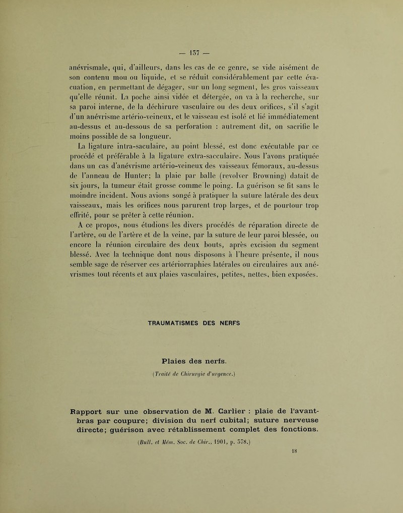 anévrismale, qui, d’ailleurs, dans les cas de ce genre, se vide aisément de son contenu mou ou liquide, et se l’éduit considérablement par celte éva- cuation, en permettant de dégager, sur un long segment, les gros vaisseaux qu’elle réunit. La poche ainsi vidée et détergée, on va à la recherche, sur sa paroi interne, de la déchirure vasculaire ou des deux orifices, s’il s’agit d’un anévrisme artério-veineux, et le vaisseau est isolé et lié immédiatement au-dessus et au-dessous de sa perforation : autrement dit, on sacrifie le moins possible de sa longueur. La ligature intra-saculaire, au point blessé, est donc exécutable par ce procédé et préféi*ahle à la ligature exlra-sacculaire. Nous l’avons pratiquée dans un cas d’anévrisme artério-veineux des vaisseaux fémoraux, au-dessus de l’anneau de Hunter; la plaie par balle (revolver Browning) datait de six jours, la tumeur était grosse comme le poing. La guérison se fit sans le moindre incident. Nous avions songé à pratiquer la suture latérale des deux vaisseaux, mais les orifices nous parurent trop larges, et de pourtour trop effrité, pour se prêter à cette réunion. A ce propos, nous éludions les divers procédés de réparation directe de l’artère, ou de l’artère et de la veine, par la suture de leur paroi blessée, ou encore la réunion circulaire des deux bouts, après excision du segment blessé. Avec la technique dont nous disposons à l’heure présente, il nous semble sage de réserver ces arlériorraphies latérales ou circulaires aux ané- vrismes tout récents et aux plaies vasculaires, petites, nettes, bien exposées. TRAUMATISMES DES NERFS Plaies des nerfs. (Traité de Chirurgie d’urgence.) Rapport sur une observation de M. Carlier : plaie de l’avant- bras par coupure; division du nerf cubital; suture nerveuse directe; guérison avec rétablissement complet des fonctions. (Bull, et Mém. Soc. de Chir., 1901, p. 578.) 18