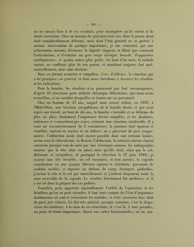 011 ne saurait faire li de ces résultats, poui’ incomplets qu’ils soient et de durée incertaine. Chez un homme de (|uarantc-lrois ans, dont le genou droit était considérablement déformé, mais dont l’état général ne se prêtait à aucune intervention de quelque importance, je me contentai, par une arthrotomie interne, d’évacuer le liquide visqueux et filant que contenait l’articulation, et d’extraire un gros corps étranger bosselé, d’apparence cartilagineuse, et quatre autres plus petits. An bout d’un mois, le malade sortait, ne souffrant plus de son genou, et marchant toujours foi't mal, naturellement, mais sans douleur. Dans ces formea avancées et complètes, c’est, d’ailleurs, la résection qui a été pratiquée, en général, et dont nous cherchons à discuter les résultats et les indications. Pour la hanche, les résultats n’en paraissent pas fort encourageants, d’après 24 résections pour arthrite chronique déformante, que nous avons recueillies, et au nombre desquelles se trouve un cas personnel. Chez un homme de 47 ans, auquel nous avions réduit, en 1805, à rilôtel-Dieu, une luxation sus-pubienne de la hanche droite et qui avait repris son travail, au bout de dix ans, la hanche s’enraidit et se déforma de plus en plus; finalement l’impotence devint complète, et les douleurs, continues et s’exacerbant par crises, créaient une situation intolérable. Il y avait nn raccourcissement de 3 centimètres; la jointure était épaissie et tuméfiée, surtout en arrière et en dehors; on y percevait de gros craque- ments; l’adduction seule était encore possible dans une certaine limite; même sous le chloroforme, la flexion, l’abduction, la rotation externe étaient entravées presque tout de suite par une résistance osseuse. La radiographie montra que la tête était en place, mais qu’elle était, ainsi que le col, déformée et irrégulière. Je pratiquai la résection le 27 juin 1904; je trouvai une tête bosselée, un col raccourci, et tout autour, la capsule Iransformée en une gangue fibreuse épaisse et résistante, parsemée de nodules ossifiés, et tapissée en dedans de corps étrangers pédicnlés; j’excisai la tête et le col par morcellement et j’enlevai largement toute la zone accessible de la capsule. Le résultat fonctionnel fut médiocre, et il a été tel dans la plupart des cas publiés. Toutefois, pour apprécier équitablement l’utilité de l’opération et les bénéfices qu’on en peut attendre, il faut tenir compte de l’état d’impotence douloureuse où sont et resteraient les malades, si cette ressource leur était de parti pris refusée. Un fait très général, presque constant, c’est la dispa- rition des douleurs, à la suite de ces résections, et c’est là, à tout prendre, un point de haute importance. Quant aux suites fonctionnelles, on ne sau-