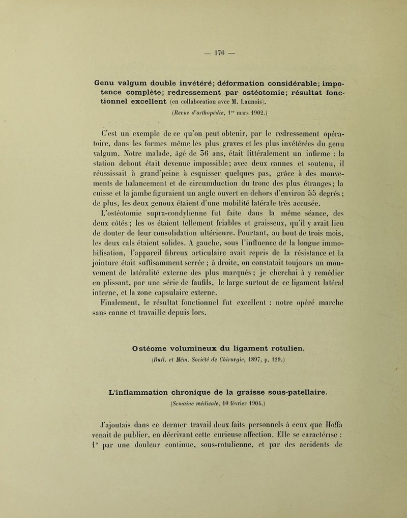 Genu valgum double invétéré; déformation considérable; impo- tence complète; redressement par ostéotomie; résultat fonc- tionnel excellent (en collaboration avec M. Launois). (Revue (l'orthopedie, 1 mnrs 1002.) C’est un exemple de ce qu’on peut obtenir, par le redressement opéra- (oire, dans les formes même lès plus graves et les plus invétérées du genu valgum. Notre malade, âgé de 56 ans, était littéralement un infirme : la station debout était devenue impossible; avec deux cannes et soutenu, il réussissait à grand’peine à esquisser quelques pas, grâce à des mouve- ments de balancement et de circumdiiction du tronc des plus étranges; la cuisse et la jambe figuraient un angle ouvert en dehors d’environ 55 degrés ; de plus, les deux genoux étaient d’une mobilité latérale très accusée. I/ostéolomie supra-condylienne fut faite dans la même séance, des deux côtés ; les os étaient tellement friables et graisseux, qu’il y avait lieu de douter de leur consolidation ultérieure. Pourtant, au bout de trois mois, les deux cals étaient solides. A gauche, sous l’influence de' la longue immo- bilisation, l’appareil fibreux articulaire avait repris de la résistance et la jointure était suffisamment serrée ; à droite, on constatait toujours un mou- vement de latéralité externe des plus marqués ; je cherchai à y remédier en plissant, par une série de faufils, le large surtout de ce ligament latéral interne, et la zone capsulaire externe. Finalement, le résultat fonctionnel fut excellent : notre opéré marche sans canne et travaille depuis lors. Ostéome volumineux du ligament rotulien. (/?»<//. et Mém. Société de Clnruraie, 1807, p. 120.) L’inflammation chronique de la graisse sous-patellaire. (Semaine médicale, 10 février 1004.) .l’ajoutais dans ce dernier travail deux faits personnels à ceux que Ilolfa venait de publier, en décrivant cette curieuse affection. Elle se caractérise : 1“ par une douleur continue, sous-rotulienne, et par îles accidenis de