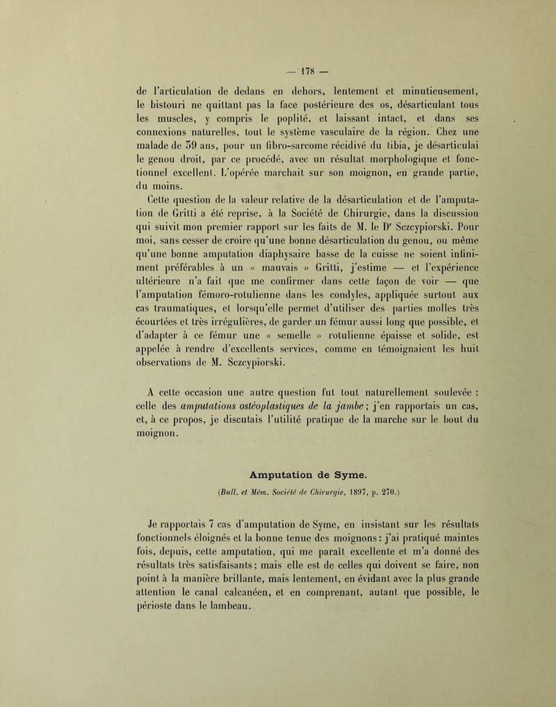 de l’articulation de dedans en dehors, lentement et minutieusement, le bistouri ne quittant pas la face postérieure des os, désarticulant tous les muscles, y compris le poplité, et laissant intact, et dans ses connexions naturelles, tout le système vasculaire de la région. Chez une malade de 59 ans, pour un fibro-sarcome récidivé du tibia, je désarticulai le genou droit, par ce procédé, avec un résultat morphologique et fonc- tionnel excellent. L’opérée marchait sur son moignon, en grande partie, du moins. Cette question de la valeur relative de la désarticulation et de l’amputa- tion de Gritti a été reprise, à la Société de Chirurgie, dans la discussion qui suivit mon premier rapport sur les faits de M. le D' Sczcypiorski. Pour moi, sans cesser de croire qu’une bonne désarticulation du genou, ou même qu’une bonne amputation diaphysaire basse de la cuisse ne soient infini- ment préférables à un « mauvais » Gritti, j’estime — et l’expérience ultérieure n’a fait que me confirmer dans cette façon de voir — que l’amputation fémoro-rotulienne dans les condyles, appliquée surtout aux cas traumatiques, et lorsqu’elle permet d’utiliser des parties molles très écourtées et très irrégulières, de garder un fémui’ aussi long que possible, et d’adapter à ce fémur une « semelle » rotulienne épaisse et solide, est appelée à rendre d’excellents services, comme en témoignaient les huit observations de M. Sczcypiorski. A cette occasion une autre question fut tout naturellement soulevée : celle des amputations ostéoplastiques de la jambe; j’en rapportais un cas, et, à ce propos, je discutais l’utilité pratique de la marche sur le bout du moignon. Amputation de Syme. {Bull, et Mém. Société de Cliirurfiie, 1807, p. 27Ü.) Je rapportais 7 cas d’amputation de Syme, en insistant sur les résultats fonctionnels éloignés et la bonne tenue des moignons: j’ai pratiqué maintes fois, depuis, cette amputation, qui me paraît excellente et m’a donné des résultats très satisfaisants; mais elle est de celles qui doivent se faire, non point à la manière brillante, mais lentement, en évidant avec la plus grande attention le canal calcanéen, et en comprenant, autant que possible, le périoste dans le lambeau.