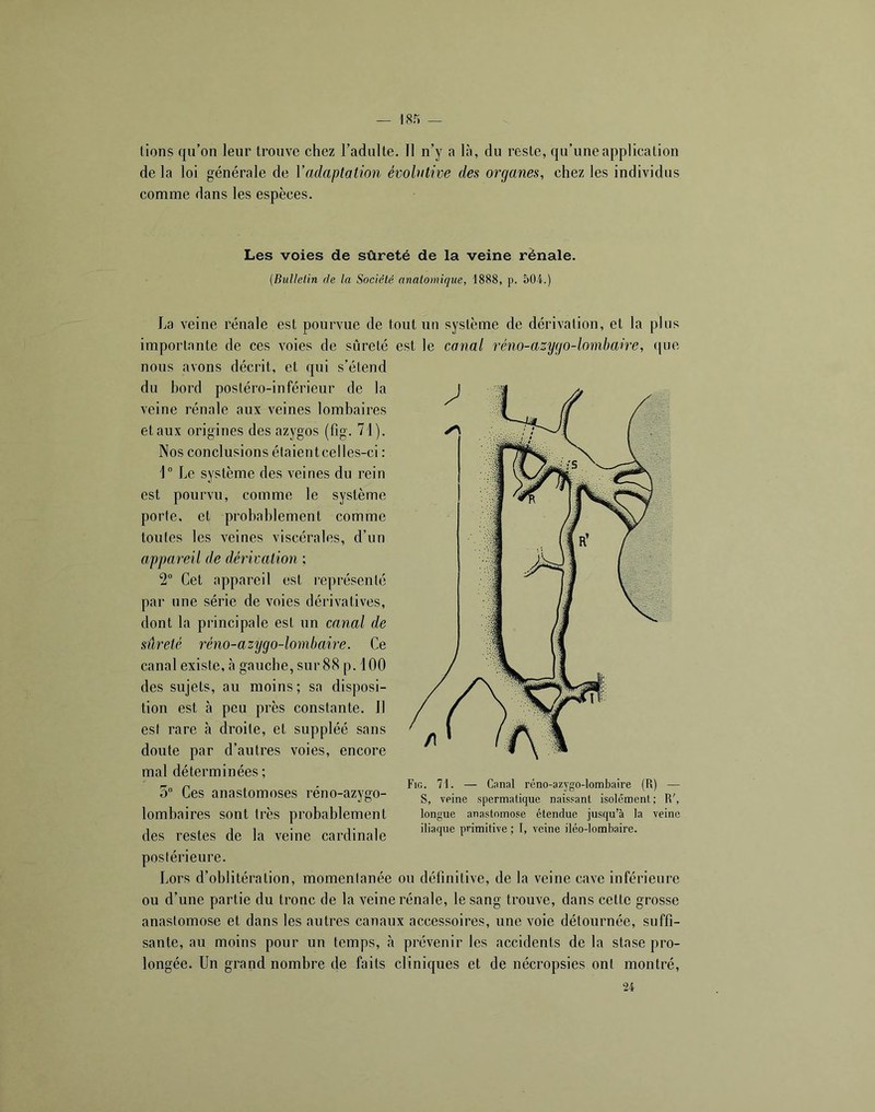 — I8r) _ lions qu’on leur trouve chez l’adulte, 11 n’y a là, du reste, qu’une application de la loi générale de Yadaptation évobttive des organes, chez les individus comme dans les espèces. Les voies de sûreté de la veine rénale. (Bulletin de la Société anatomique, 1888, p. 504.) La veine rénale est pourvue de tout un système de dérivation, et la plus importante de ces voies de sûreté est le canal réno-azygo-lombaire, que nous avons décrit, et qui s’étend du hord postéro-inférieur de la veine rénale aux veines lombaires et aux origines des azygos (fig. 71). Nos conclusions étaient celles-ci : \° Le système des veines du rein est pourvu, comme le système porte, et prohahlement comme toutes les veines viscérales, d’un appareil de déiivation ; 2“ Cet appareil est représenté par une série de voies dérivatives, dont la principale est un canal de sûreté réno-azygo-lombaire. Ce canal existe, à gauche, sur 88 p. 100 des sujets, au moins ; sa disposi- tion est à peu près constante. 11 est rare à droite, et suppléé sans doute par d’autres voies, encore mal déterminées ; 3 Ces anastomoses réno-azygo- lomhaires sont très prohahlement des restes de la veine cardinale postérieure. Lors d’oblitération, momentanée on définitive, de la veine cave inférieure ou d’une partie du tronc de la veine rénale, le sang trouve, dans celte grosse anastomose et dans les autres canaux accessoires, une voie détournée, suffi- sante, au moins pour un temps, à prévenir les accidents de la stase pro- longée. Un grand nombre de faits cliniques et de nécropsies ont montré, 24 Fig. 71. — Cnnal réno-azygo-lombaire (R) — S, veine spermatique naissant isolément; R', longue anastomose étendue jusqu’à la veine iliaque primitive ; I, veine iléo-lombaire.