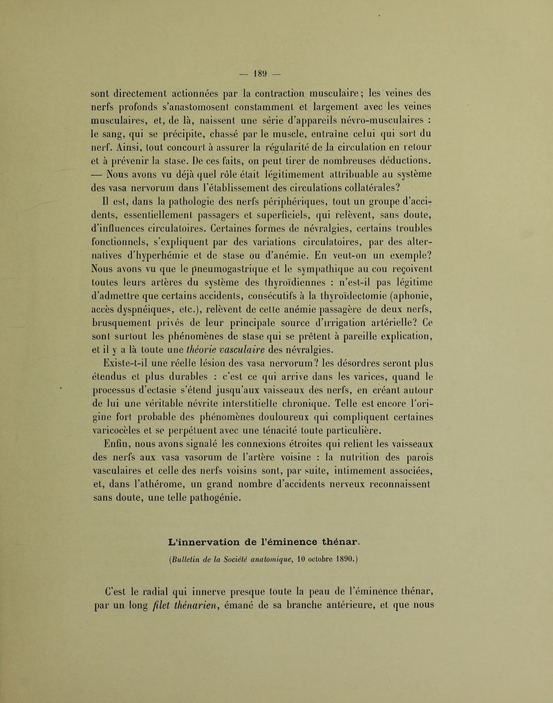 sont directement actionnées par la contraction musculaire; les veines des nerfs profonds s’anastomosent constamment et largement avec les veines musculaires, et, de là, naissent une série d’appareils névro-musculaires : le sang, qui se précipite, chassé par le muscle, entraîne celui qui sort du nerf. Ainsi, tout concourt à assurer la régularité de la circulation en retour et à prévenir la stase. De ces faits, on peut tirer de nombreuses déductions. — Nous avons vu déjà quel rôle était légitimement attribuable au système des vasa nervorum dans l’établissement des circulations collatérales? Il est, dans la pathologie des nerfs périphériques, tout un groupe d’acci- dents, essentiellement passagers et superficiels, qui relèvent, sans doute, d’influences circulatoires. Certaines formes de névralgies, certains troubles fonctionnels, s’expliquent par des variations circulatoires, par des alter- natives d’hyperhémie et de stase ou d’anémie. En veut-on un exemple? Nous avons vu que le pneumogastrique et le sym[»athique au cou reçoivent toutes leurs artères du système des thyroïdiennes : n’est-il pas légitime d’admettre que certains accidents, consécutifs à la thyroïdectomie (aphonie, accès dyspnéiques, etc.), relèvent de cette anémie passagère de deux nerfs, brusquement privés de leur principale source d’irrigation artérielle? Ce sont surtout les phénomènes de stase qui se prêtent à pareille explication, et il y a là toute une théorie vasculaire des névralgies. Existe-t-il une réelle lésion des vasa nervorum? les désordres seront plus étendus et plus durables : c’est ce qui arrive dans les varices, quand le processus d’eclasie s’étend jusqu’aux vaisseaux des nerfs, en créant autour de lui une véritable névrite interstitielle chronique. Telle est encore Tori- gine fort probable des phénomènes douloureux qui compliquent certaines varicocèles et se perpétuent avec une ténacité toute particulière. Enfin, nous avons signalé les connexions étroites qui relient les vaisseaux des nerfs aux vasa vasorum de l’artère voisine : la nutrition des parois vasculaires et celle des nerfs voisins sont, par suite, intimement associées, et, dans l’athérome, un grand nombre d’accidents nerveux reconnaissent sans doute, une telle pathogénie. L’innervation de l’éminence thénar. {Bulletin de la Société anatomique, 10 octobre 1890.) C’est le radial qui innerve presque toute la peau de l’éminence thénar, par un long filet thénarien, émané de sa branche antérieure, et que nous