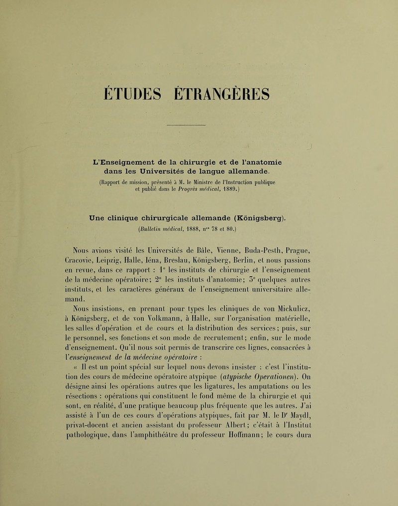 ÉTUDES ÉTRANGÈRES J L’Enseignement de la chirurgie et de l’anatomie dans les Universités de langue allemande. (Rapport de mission, présenté à M. le Ministre de l’Instruction publicpje et publié dans le Progrès médical, 1889.) Une clinique chirurgicale allemande (Kônigsberg). (Bulletin médical, 1888, n”‘ 78 et 80.) Nous avions visité les Universités de Bâle, Vienne, Buda-Pesth, Prague, Cracovie, Leipzig, Halle, léna, Breslau, Kônigsberg, Berlin, et nous passions en revue, dans ce rapport : 1 les instituts de chirurgie et l’enseignement de la médecine opératoire; 2° les instituts d’anatomie; 5° quelques autres instituts, et les caractères généraux de l’enseignement universitaire alle- mand. Nous insistions, en prenant pour types les cliniques de von Mickulicz, à Kônigsberg, et de von Volkmann, à Halle, sur l’organisation matérielle, les salles d’opération et de cours et la distribution des services; puis, sur le personnel, ses fonctions et son mode de recrulement; enfin, sur le mode d’enseignement. Qu’il nous soit permis de transcrire ces lignes, consacrées à Venseignement de la médecine opératoire : « Il est un point spécial sur lequel nous devons insister ; c’est l’institu- tion des cours de médecine opératoire atypique [atypische Operationen). On désigne ainsi les opérations autres que les ligatures, les amputations ou les résections : opérations qui constituent le fond même de la chirurgie et qui sont, en réalité, d’une pratique beaucoup plus fréquente que les autres. J’ai assisté à l’un de ces cours d’opérations atypiques, fait par M. le D’’ iVIaydl, privat-docent et ancien assistant du professeur Albert; c’était <à l’Institut pathologique, dans l’amphithéâtre du professeur Hoffmann; le cours dura