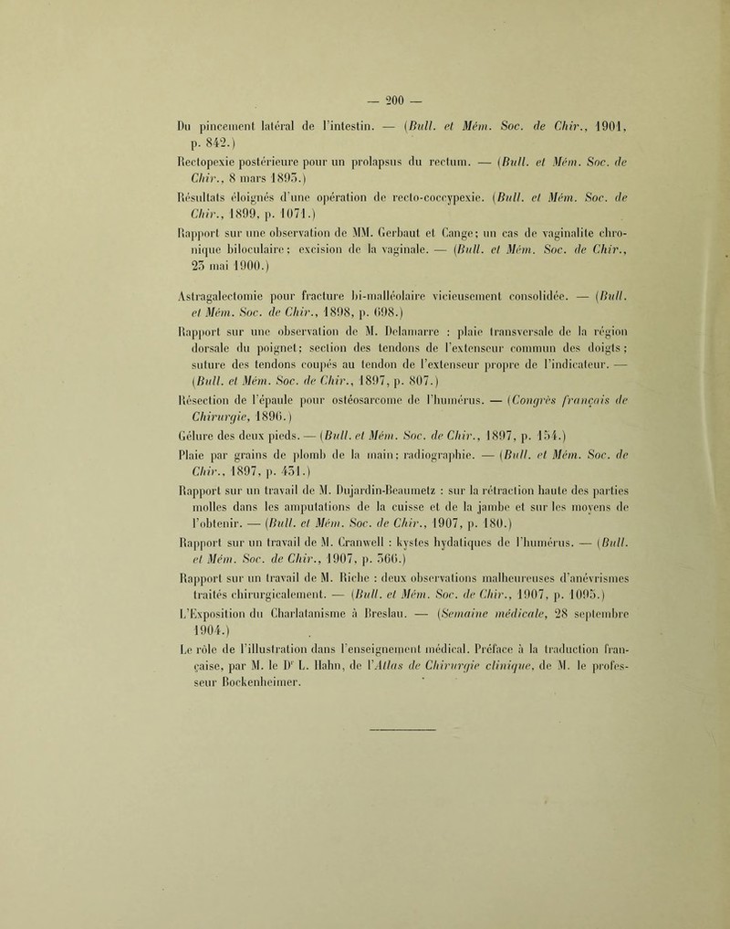 Du pincement laléral de l’intestin. — [Bull, et Mém. Soc. de Chir., 1901, p. 842.) Rectopexie postérieure pour un prolapsus du rectum. — [Bull, et Mém. Soc. de Chir., 8 mars 189.5.) Résultats éloignés d’une opération de recfo-coccypexie. {Bull, et Mém. Soc. de dur., 1899, p. 1071.) Rapport sur une observation de MM. Gerbaut et Gange; un cas de vaginalite cbro- nique bilocnlaire ; excision de la vaginale. — {Bull, el Mém. Soc. de Chir., 23 mai 1900.) Astragalectomie pour fracture bi-malléolaire vicieusement consolidée. — {Bull, el Mém. Soc. de Chir., 1898, p. 098.) Rap[)ort sur une observation de M. Dclamarre : plaie transversale de la région dorsale du poignet; section des tendons de l’extenseur commun des doigts; suture des tendons coupés au tendon de l’extenseur propre de l’indicateur. — {Bull, et Mém. Soc. de Chir., 1897, p. 807.) Résection de l’épaule poiir ostéosarcome de l’bumérus. — {Congrès français de Chirurgie, 1890.) Gélure des deux pieds. — {Bull, et Mém. Soc. de Chir., 1897, p. 154.) Plaie par grains de plomb de la main; radiographie. — {Bull, et Mém. Soc. de Chir., 1897, p. 451.) Rapport sur un travail de M. Dujardin-Reaumetz : sur la rétraction haute des paiiies molles dans les amputations de la cuisse et de la jambe et sur les moyens de r<tbtenir. — {Bull, el Mém. Soc. de Chir., 1907, j). 180.) Rapport sur un travail de M. Cranwell : kystes hydatiques de riiumérus. — {Bull, el Mém. Soc. de Chir., 1907, p. 56().) Rapport sur un travail de M. Riche : deux observations malbenrcuses d’anévrismes traités chirurgicalement. — {Bull, el Méiii. Soc. de Chir., 1907, p. 1093.) L’Exposition du Charlatanisme à Rreslau. — {Semaine médicale, 28 septembre 1904.) Le rôle de l’illustration dans l’enseignement médical. Préface à la traduction fran- çaise, par M. le D’' L. llabn, de VAllas de Chirurgie clinique, de M. le profes- seur Rockenbeimer.