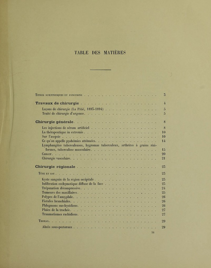 TABLI<] DES MATIÈRES Titres scientifiques et fonctions 5 Travaux de chirurgie 4 Leçons de chirurgie (La Pitié, 1895-1894) .... 5 Traité de chirurgie d’urgence 5 Chirurgie générale 8 Les injections de sérum artificiel 8 La thérapeutique in extremis 10 Sur l’asepsie 10 Ce qu’on appelle pyohémies atténuées 14 Lymphangites tuberculeuses, hygromas tuberculeux, arthrites à grains rizi- formes, tuberculose musculaire 15 Cancer 20 Chirurgie vasculaire 21 Chirurgie régionale 23 Tète et cou 23 Kyste sanguin de la région occipitale 23 Infiltration ecchymotique diffuse de la face 23 Trépanation décompressive 24 Tumeurs des maxillaires 25 Polypes de l’amygdale 26 Fistules branchiales 26 Phlegmons sus-hyoïdiens 26 Plaies de la trachée. 27 Traumatismes rachidiens 27 Thorax 29 Abcès sous-pectoraux 29 2Ü