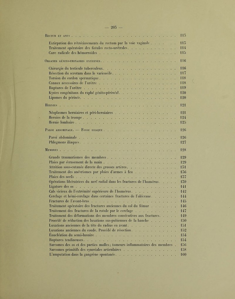 — 20Ô — IIeCTUJI ht ANIS . . HT) Extirpation des ri'trecissenicnts du rectum par la voie vaginale 115 Traitement ope'ratoire des fislules recto-ure'trales 114 Cure radicale des he'morroïdes 115 Organes génito-urinaires externes 116 Chirurgie du testicule tuberculeux 116 Re'section du scrotum dans le varicocèle 117 Torsion du cordon spermatique 118 Canaux accessoires de l’urètre 118 Ruptures de l’urètre 119 Kystes conge'nitaux du raphé ge'nito-périne'al 120 Lipomes du périne'e 120 Hernies 121 Néoplasmes herniaires et péri-herniaires 121 Hernies de la trompe 124 Hernie lombaire 125 Paroi adrominale. — Fosse ii.iaque 126 Paroi abdominale 126 Phlegmons iliaques 127 Memrres 128 Grands traumatismes des membres 129 Plaies par écrasement de la main 129 Attrition sous-cutanée directe des grosses artères 151 Traitement des anévrismes par plaies d’armes à feu 156 Plaies des nerfs 157 Opérations libératrices du nerf radial dans les fractures de l’humérus. .... 159 Ligature des os 141 Cals vicieux de l’extrémité supérieure de l’humérus 142 Cerclage et hémi-cerclage dans certaines fractures de l’olécrane 144 Fractures de l’avant-bras 145 Traitement opératoire des fractures anciennes du col du fémur 146 Traitement des fractures de la rotule par le cerclage 147 Traitement des déformations des membres consécutives aux fractures 149 Procédé de réduction des luxations sus-pubiennes de la hanche 150 Luxations anciennes de la tète du radius en avant 151 Luxations anciennes du coude. Procédé de résection 152 Énucléation du semi-lunaire 154 Ruptures tendineuses 154 Sarcomes des os et des parties molles; tumeurs inflammatoires des membres . 156 Sarcomes primitifs des synoviales articulaires 158 L’amputation dans la gangrène spontanée 160