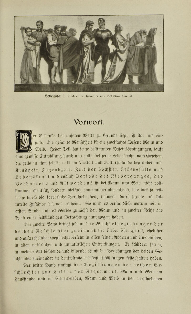 Vorrvort. CU ©ebnnfe, ber inifcucm ^Kerfc gu ©runbe liegt, ift flau unb ein* facb. iDie gcfmiitc 5JtenfcbI}eit ift ein 5tueifad)e§ Söefen: ä'ltoim unb äBeib. ^cber ^^eit bat feine beftimniten i^nfeingbebingungeiu, tauft eine gciniffe (Sntlnicflung burd) unb notteubet feine SebenSbabn nad) ©efeben, bic teit§ in ibm felbft, teil§ im 3,‘öettalt unb .'ilidturänftanbe begrünbet finb. Jit inbbeit, ^ngeubgeit, bö«Elften Sebengfülte unb S e b c n § f r a f t unb enblidi e r i o b e b e § 9H e b e r g n n g c §, b e § $8 e r b 0 r r e n 5 unb 11 m e r b e n § ift bei 5).1lann unb Söeib nid}t oott’ fominen ibentifdi, fonbern niclfadi imneinanber abmeidienb, mie bie§ ja teil* meifc bnrdi bie förfiertidie 5?erfdnebenbeit, teitmeife burd) fogiate unb tut* turclle 3nftänbe bebingt erfd)eint. So mirb e§ oerftünbüd), marum mir im erften S3nnbe unfere§ 2Ber!e§ ^unädift ben 9Jtann unb in gmeiter 9^eibe ba§ SfÖeib einer felbftänbigen 33etrad)tung unterzogen t)aben. ü^er gmeite 33anb bringt fobann b i e SS c d) f e I b e z i e b u n g c n b e r b e i b e n © e f di t e di t c r z u e i n a n b e r: Siebe, (ft)e, tgeirat, ef)etid)er unb aufferetjelicber ©efd)ted)t§oerfebr in atten feinen Stbarten unb StmSmüdifen, in alten natnrtidien unb nnnatürticben ©ntmidtnngen. ©r febitbert ferner, in melcber Strt biditenbe unb bilbenbe ^tunft bie S3eziebungen ber beiben ©e* fd)terbter zueinanber in benfmürbigen 5Dteifterfd)öbfnngen feftgebatten boben. britte S3anb nmfnbt bie 33 c z i e t) n n g e n ber beiben © e* f d) 1 e d) t e r z ft n 11 n r ber 03 e g e n m a r t: 9.1?ann unb SSeib im §aueftanbe unb im ©rmerb§teben, 9JJann unb 3'Öeib in ben oerfebiebenen