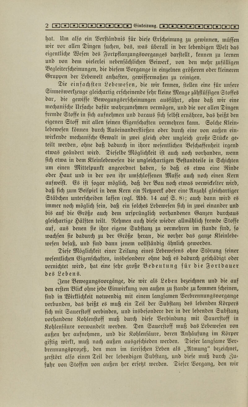 I}at. Um a(fo ein 3>ei’ftnnbni§ für biefe ©rfdjeinung 311 gerainnen, müffen mir uor nUcn 2)ingen fud}en, ba§, mn§ überali in ber lebenbigen 2BeIt bas eigentlidjc SBcfen beS ^^ortpfinnjungSuorgangeS barfteüt, fennen ju (ernen unb non bem uieterlei nebenfädjlidjen ^eiroerf, uon ben met)r jufnüigen ^egleiterfdjeinnngen, bie biefem 33ürgange in einjelnen größeren ober fieineren ©nippen ber Sebemelt nnijaften, geroiffernm^en 311 reinigen. 2)ie einfad)[teil Sebemefen, bie mir fennen, fleffen eine für unfere @inneSmerf'3enge gfeid)Qrtig erfdjeinenbe fel)r ffeine 9Jfenge3äf)f(üffigen©toffeS bar, bie gemiffe ^emegungSerfdjeinungen anSfüf)rt, of)ne ba§ mir eine med)anifd)e Urfadje bafür roai}r3unef)men nermögen, unb bie uor allen Gingen frembe ©toffe in fid) anfnef)men nnb barauS fid) felbft ernnl)ren, baS l)ei§t ben eigenen ©toff mit allen feinen ©igenfdjaften üermel)ren fann. ©old)e ^'lein* lebemefen fonnen bnrd) SluSeinanberflie^en ober bnrd) eine uon nu^en ein= mirfenbe med)anifd}e ©eraalt in 3mei gleid) ober ungleid) gro^e ©tüde ge* teilt merben, ol)ne ba^ baburd) in il)rer roefenttid)en ^efd)affenf)eit irgenb etiuaS geönbert luirb. ^iefelbe 9}lüglid}feit ift and) no(^ uorf)anben, luenn fid) etron in bem ^leinleberaefen bie ungteid)artigen S3eftanbteite in ©d)id)ten nm einen 9Jfittetpunf't angeorbnet l)aben, fo ba§ e§ etma eine 9^inbe ober ^aut unb in ber uon it)r umfd)loffenen SUaffe aud^ nod) einen 5?ern aufraeift. ©§ ift fogar möglicf), ba^ ber 33au nod^ etraaS uerroidfelter mirb, ba§ fid) 3um 33eifpiet in bem ^ern ein ^le^iuerf ober eine 2ln3af)l gleict)artiger ©täbd)en unterfd^eiben laffen (ugl. 2lbb. 14 auf ©. 8); and) bann mirb eS immer nod) möglid) fein, ba^ ein fold)eS Seberoefen fid) in smei einanber unb bis auf bie ©rö^e aud^ bem urfprünglid) uorf)anbenen ©ansen burd)auS gleii^artige ^ölften teilt. 9lel)men aud) biefe mieber atlmäl)lid) frembe ©toffe auf, aus benen fie if)re eigene ©nbftan3 3U uermel)ren im ftanbe finb, fo mad)fen fie baburd) 311 ber ©rö§e f)eran, bie uorl)er baS gan3e Äleinlebe* mefen befa^, unb finb bann jenem uollftänbig äl)ntid) geiuorben. 2)iefe 9Jlöglid)feit einer Steilung eines SebemefenS ol)ne ©törnng feiner roefentlid)en ©igenfd)aften, inSbefonbere ol)ne ba§ eS baburd) gefd)äbigt ober uernic^tet mirb, l)at eine fel)r gro^e Söebentnng für bie goi-’1*^0wer beS SebenS. ^ene SöeroegungSoorgänge, bie mir als Seben be3eid^nen unb bie auf ben erften S3lidE ol)ne jebe ©inmirf'ung uon au^en 311 ftanbe 3U fommen fd)einen, finb in SBirf'licl)feit notmenbig mit einem langfamcn SBerbrennnngSuorgangc uerbunben, baS f)ei^t eS mu^ ein Steil ber ©nbftan3 beS lebenben ilörperS fid) mit ©anerftoff uerbinben, unb inSbefonbere ber in ber lebenben ©ubftan3 uorl)nnbene 5lof)lenftoff mu^ bnrd) biefe SBerbinbung mit ©anerftoff in 5^ol)tenfäure uermanbelt merben. Sten ©anerftoff muff baS Sebemefen uon anf3en t)er anfnet)men, nnb bie .^tol)lenföure, bereu 9lnl)äufung im 5iörper giftig mivf't, mnf) nad) aufsen anSgefd)ieben merben. Stiefer langfame SUer* brennnngSpro3ef3, ben man im tierifd)en Seben als „^Itmiing be3eid)net, 3erftört alfo einen Steil ber lebenbigen ©ubftan3, nnb biefe muß bnrd) ^u* ful)r uon ©toffen uon anf3en l)er erfetjt merben. Stiefer 'tlorgang, ben mir