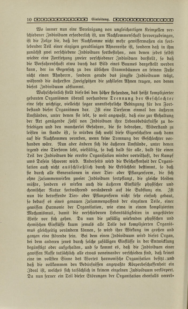 S03o tmniev nun eine 23ereinigung dou ungteid)artigen ^'eimjeUen üer= fd)iebenei- ^nbiüibuen erforberlid) ift, um 9]ad)fommeufd)aft (jeroor^ubringeu, ift bie 3^ülge bie, baji ber 9kd)fomme nic^t me^r gemifferma^en ein fort» lebenber 2;eil einer einzigen gernbtinigen Sttjnenrei^e ift, fonbern baß in it)m Sunndjft jmei üerfd)iebene ^nbioibuen fortbefteI)en, oon benen jebe§ felbft mieber eine g^ortfe^nng §meier oerfd)iebener ^nbiuibuen barftetit, fo bafe bie SSorfnt)renfd)aft etma burd) ba§ 53itb eine§ 53aume§ bargeftetit roerben fann, ber im ©egenfaß ju ben übticßen ©tammbäumen an feinem f^ußc nidit einen Stßnßerrn, fonbern gerabe ba§ füngfte ^nbioibuum trägt, mäßrenb bie äu^erften 3iüßigfpiben bie jaßltofen 9lßnen tragen, non benen biefeg abftammt. ^at)rfd)eintid) fteltt biefebei ben ßößer fteßenben, ba§ ßei^t fomplisierter gebauten Organismen überall r»orl)anbene Trennung ber @efd)led)ter eine feßr roii^tige, oielleidit fogar unentbel)rlid)e ^ebingung für ben 3^ort= beftanb biefer Organismen bar. ^ine S^ierform einmal ben äußeren Umftänben, unter benen fie lebt, fo roeit angepa^t, ba^ eine §ur ©rßaltung ber 3lrt genügenbe ^i^i^ioibiien ißre SebenSbebürfniffe p be» friebigen unb ben mand)ertei ©efaßren, bie fie bebroßen, SBiberftanb 511 leiften im ftanbe ift, fo mürben fid) rooßl biefe ©igenfcßaften aucß bann auf bie 'Olad)fommeu oererben, roenn feine Trennung ber ©efd)ted)ter nor» ßanben märe. 9tun aber änbern fid) bie äußeren Umftänbe, unter benen irgenb eine 2:ierform lebt, oielfältig, fo ba§ halb für alle, halb für einen ©eit ber ^nbioibuen bie ererbte Orgonifation minber oorteitßaft, ber ^ampf umS ©afein fd)roerer rcirb. 9lnberfeitS roirb bie Sefd)affenf)eit ber Organi» fation aud) nid)t auSfd)lie^ti(^ burd) bie ©rblid)feit beftimmt, fo ba§ fie burd) alle ©enerationen in einer ©ier» ober ^flanjenform, bie fid) of)ne jroeier ^nbioibuen fortpftan§t, bie gleiche bleiben mü^te, fonbern eS mirfen aud) bie äußeren ©inflüffe pf)pfifd)er unb d)emifd)er ^Jtatur fortmäßrenb neräubernb auf bie ©ubftanj ein. 3f^ nun bie betreffenbe ©ier» ober ißftanjenform nid)t feßr einfad) gebaut, fo bebarf eS eines genauen 3ufcintmenpaffenS ber einjelnen ©eile, einer geroiffen .^armonie ber Organifation, roie etma in einem fompliäierten 9)ted)aniSmuS, bamit bie Derfd)iebenen SebenStätigfeiten in ungeftörter Seife uor fid) get)en. ©a nun bie pfätlig mirfenben pl)i)fifd)en nnb d)emifd)en ©inflüffe faum jemals alle ©eite beS fomptijierten OrganiS» muS gleid)seitig oeränbern tonnen, fo roirb ißre Sirfung im großen unb ganjen eine ftörenbe fein, ^ei bem einen 3n^iuibuum roirb biefeS Organ, bei bem anberen jenes burd) fold)e jufälligen ©inflüffe in ber ©ntroirtlung begünftigt ober auf gehalten, unb fo fommt eS, ba^ bie geroiffen 9taffe tatfäd)lid) alle etroaS ooneinnnber oerfd)ieben finb, ba§ feines eine im oollften ©inne beS SorteS f)armonifd)e Organifation befitjt.unb baf) bie ooUfommen ben iöebürfniffen angepa^te ^ürperbefd)affenl)eit ein 3beat ift, roekßeS fid) tatfäd)lid) in feinem einjelnen ^n^iui^inini uerförpert. ©n nun ferner ein ©eit biefer ©törungen ber Organifation ebenfalls oererb*