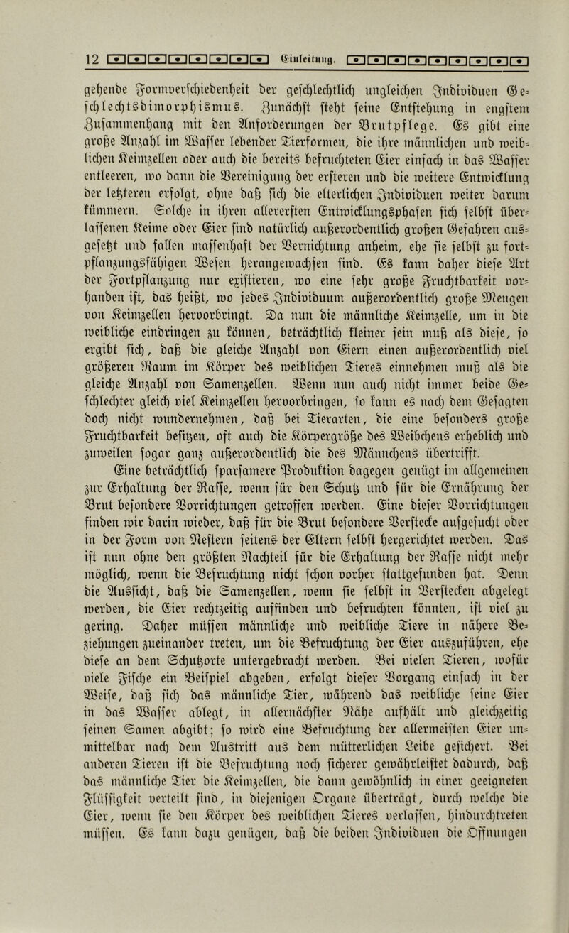 flel)enbe g=ormi)ei-[d)iebenI)eit ber gefc^lei^tlid) ungteidjen ^nbioibuen @e= ld)led)t§bimov'pl)i§mu§. 3unäd)[t ftel)t feine @ntftet)ung in engftem 3ufnminenl)ang mit ben 3tnforbernngen bev Brutpflege. ($§ gibt eine gro§e 3(nsaf)t im SBaffer lebenber 3:ierformen, bie it)re männlidjen unb roeib- lidjen ^^eimjetten ober nnd) bie bereits befrnd^teten (£ier einfa(^ in ba§ Sßaffer entleeren, mo bann bie Bereinigung ber erfteren nnb bie raeitere ©ntmidtung ber le^teren erfolgt, o^ne ba| fid) bie elterlii^en .^nbioibuen ineiter bnrum fümmern. (Sold)e in if)ren allererften (Sntroidlung§pf)afen fid) felbft über* laffenen ^eime ober @ier finb natürlid) au^erorbentlid) großen @efal)ren au§= gefegt unb fallen maffent)aft ber Berni(^tung anl)eim, et)e fie felbft 5U fort= pflan5ungSfät)igen SBefen l)erangemad)fen finb. fann bal)er biefe Slrt ber g^ortpflanjung nur ejiftieren, roo eine fel)r gro^e 3^rud)tbarf'eit oor= l)anben ift, baS l)ei^t, roo febeS .Qnbioibuum au^erorbentlid) gro^e SUtengen üon ^eimjellen fieroorbringt. S)a nun bie männti(^e ^eimjelle, um in bie roeibtid)e einbringen §u tonnen, beträd)tli(^ fleiner fein muf? als biefe, fo ergibt fid), ba^ bie gleid)e 3tnsat)l uon @iern einen au^erorbentlid) oiel größeren Baum im Körper be§ roeiblid)en litiereS einnet)meu mu^ als bie glei(^e 2tn§at)l uon ©amenjetten. SBenn nun aud) nid)t immer beibe @e* fd)led)ter gleid) oiel ^eimgellen tieroorbringen, fo tann e§ nad) bem ©efagten bod) nid)t rounbernel)men, ba^ bei Stierarten, bie eine befonberS grofee 3^rud)tbarteit befi^en, oft aud) bie 5törpergrö^e beS 3ßeibd)euS erl)eblid) unb guroeilen fogar gang au^erorbentlicb bie be§ 9Jtänn(^en§ übertrifft. Sine beträ(^tlid) fparfamere ^robuftion bogegen genügt im allgemeinen gur @rt)altung ber Baffe, roenn für ben (Sd)U^ unb für bie @rnäl)rung ber Brut befonbere Borrid)tungen getroffen roerben. Sine biefer Borrid)tungen finben roic barin roieber, ba§ für bie Brut befonbere Berftecte aufgefud)t ober in ber ^^orm uon Beftern feiten^ ber ©Itern felbft l)ergerid)tet roerben. ®a§ ift nun ot)ne ben größten Bod)teil für bie @rt)attung ber Baffe ni(^t mel)r möglid), roenn bie Befrud)tung nid)t fc^on Dorl)er ftattgefunben l)at. 3)enn bie 2lu§fid)t, ba^ bie ©amengellen, roenn fie felbft in Berftecfen abgelegt roerben, bie ®ier red)tgeitig auffinben unb befrud)ten tonnten, ift uiet gu gering, datier müffen männtid)e unb roeiblid)e Siere in näf)erc Be= giel)ungen gueinanber treten, um bie Befrud)tung ber (£ier au§gufül)ren, el)e biefe an bem @d)U^orte untergebrad)t roerben. Bei uieten 2:ieren, roofür niete 5ifd)e ein Beifpiel abgeben, erfolgt biefer Borgang einfad) in ber SGBeife, ba^ fid) ba§ männlid)e 2:ier, roäl)renb ba§ roeiblid)e feine @ier in baS Bßaffer abtegt, in allernäd)fter Bäl)e aufl)ält unb gleid)geitig feinen ©amen abgibt; fo roirb eine Befrud)tung ber altermeiften ©ier un* mittelbar nad) bem 2lu§tritt auS bem mütterlid)en Seibe gefid)ert. Bei anberen Stieren ift bie Befrud)tnng nod) fid)erer geronl)rleiftet babiird), ba^ baS männlid)e Stier bie 5teimgetlen, bie bann geroöl)nlid) in einer geeigneten f^lnffigfeit uerteilt finb, in biefenigen Organe übertragt, biird) roeld)e bie (Sier, roenn fie ben Slörper beS roeiblid)en SticreS uertaffen, l)inburd)treten müffen. tann bagu genügen, baff bie beiben ^n^iüi^nen bie Öffnungen