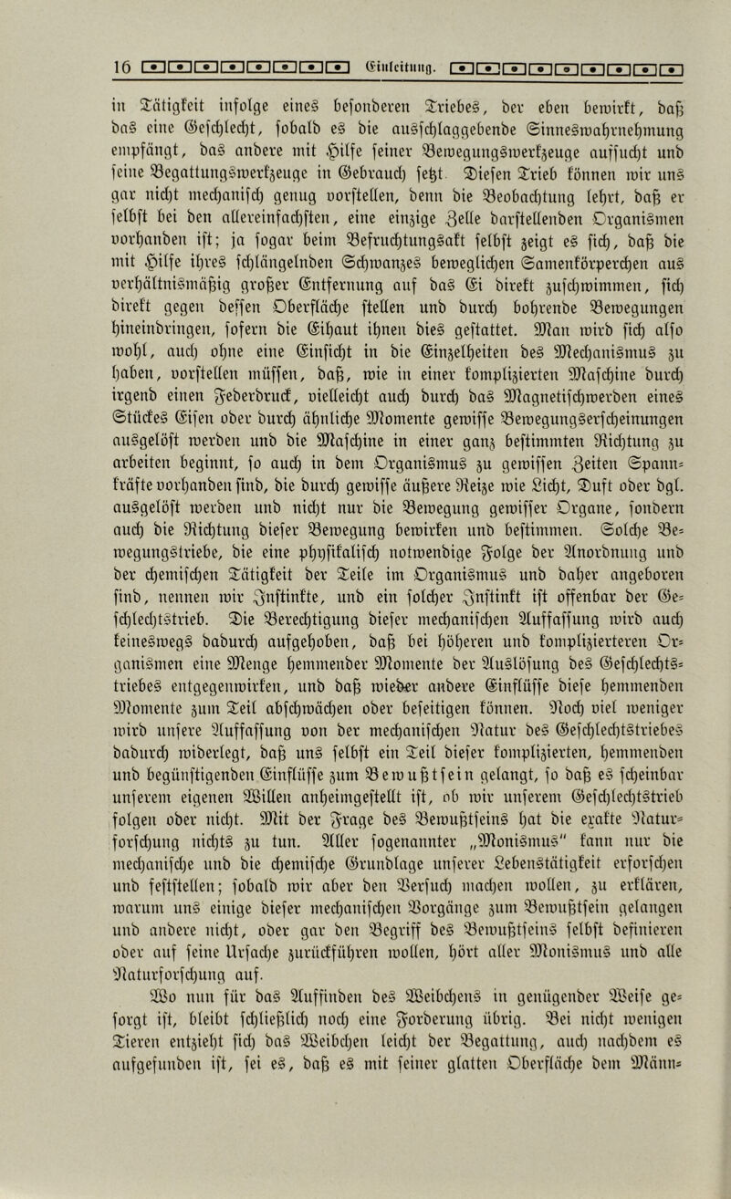 in SCätigfeit infolge eine§ befonbei’en StriebeS, ber eben beioirlt, baj^ bn§ eine @efd)lec()t, fobalb e§ bie an§fd)Iaggebenbe ©inne§n)al)i'nef)mung empfängt, ba§ anbere mit .^itfe feiner Seroegung§merf§euge nuffuct)t unb feine ^egattungSroert'äeuge in ©ebrand) fe^t liefen Strieb fönnen mir nn§ gnr nid)t med)anifd) genug uorftetten, benn bie ^eobad)tung Iet)rt, ba^ er felbft bei ben allereinfad)ften, eine einsige 3eüe bnrftettenben Organismen imrt)anben ift; ja fogar beim ^efrnd)tungSaft felbft geigt e§ fid), ba^ bie mit .^itfe it)re§ fd)längelnben <Sd)roange§ beroegUd)en ©amenforperd)en au§ i)erl)ältni§mä§ig großer ©ntfernnng auf ba§ @i bireft gufdjroimmen, fid) bireft gegen beffen Oberftäd)e ftetten unb burd) bot)renbe 33emegungen l)ineinbringen, fofern bie (£it)aut it)nen bieS geftattet. 9}tan roirb fid) atfo roof)t, and) ot)ne eine @infid)t in bie @ingelt)eiten beS 9Jted)ani§mu§ gu I)aben, uorftetten müffen, ba^, mie in einer tomptigierten 3[Rafd)ine buri^ irgenb einen ^eberbrud, uietteid)t aud) burd) baS SRagnetifc^roerben eines ©tüdeS (Sifen ober burd) äf)ntid)e SRomente geroiffe ^eroegungSerfd)einungen nuSgetöft merben unb bie Sliafi^ine in einer gang beftimmten 9tid)tung gu arbeiten beginnt, fo aud) in bem Organismus gu geraiffen ©pann= f’räfte üort)anben finb, bie burc^ geiüifjß äupere Steige mie Si(^t, ^uft ober bgt. auSgetöft merben unb nid)t nur bie ^öemegung gemiffer Organe, fonbern aud) bie 9iid)tung biefer ^emegung bemirfen unb beftimmen. ©otd)e 33e' megungStriebe, bie eine pt)pfifatifd) notmenbige 3^otge ber 3tnorbnung unb ber d)emifc^en Stötigfeit ber Steite im Organismus unb bat)er angeboren finb, nennen mir ^nftinfte, unb ein fotd)er ^nftinft ift offenbar ber @e= fc^ted)tStrieb. 2)ie S3ered)tignng biefer med)anifc^en Stuffaffung mirb aud) feineSmegS baburc^ aufget)oben, ba§ bei t)öt)eren unb tomptigierteren Or* ganiSmen eine Stienge t)emmenber 9Jtomente ber StuStöfung beS @efd)ted)tS= triebeS entgegenmirfen, unb ba^ mieb«r anbere ©inftüffe biefe t)emmenben Ölomente gum S:eit abf(^mäd)en ober befeitigen tonnen. 3tod) uiet meniger mirb unfere 3tuffaffung oon ber med)anifd)en Statur beS @efd)ted)tStriebeS babiird) mibertegt, ba^ unS fetbft ein 2:eit biefer tomptigierten, t)emmenben unb begünftigenben ©inftüffe gnm ^emu^tfein gctangt, fo ba§ eS fd)einbar unferem eigenen Sßitten ant)eimgeftettt ift, ob mir unferem @efd)ted)tStrieb fotgen ober nid)t. SIJiit ber 3^rage beS ^emuptfeinS t)at bie ej-atte 'Statur* forfd)ung nid)tS gu tun. 2ttter fogenannter „^JtoniSnuiS tann mir bie med)anifd)e unb bie d)emifd)e ©runbtage nnferer fiebenStätigf'eit erforfd)en unb feftftetten; fobatb mir aber ben ^erfud) mad)en motten, gn erttären, marum unS einige biefer med)anifd)en 33orgänge gum ^emu^tfein getangen unb anbere nid)t, ober gar ben 33egriff beS ^^emußtfeinS fetbft befinieren ober auf feine Urfad)e guriidfüt)ren motten, t)ört atter 9)toniSmnS unb atte •Jtaturforfc^ung auf. 2ßo mm für baS Sluffinben beS 3Beibd)enS in genügenber äöeife ge* forgt ift, bteibt fd)tie^tid) nod) eine g^orberung übrig. Sei nid)t menigen Vieren entgiet)t fid) baS äßeibd)en teid)t ber Segattnng, and) nad)bem eS aufgefunben ift, fei eS, ba^ eS mit feiner gtatten Oberftäd)e bem 'IRänn*