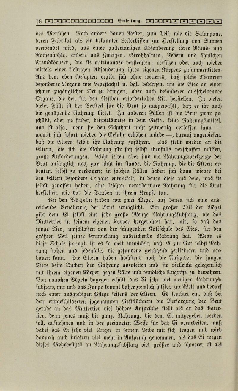 be§ 9JienjcI)en. 51^0(11 anbere bauen 9]efter, jum roie bie ©atauflane, bereu ^nbrifnt al§ ein befnnnter Serferbiffen jur ^erfteüung non ©uppen ncriueubet luirb, nu§ einer gallertartigen 3lbfonberung i^rer 9Jlunb= unb 9tacl)enl)ül)le, anbere au§ 3>üeigen, ©troljlialmen, 3^ebern unb ä^nlid)en ^remblörpern, bie fie miteinanber nerflec^ten, nerfiljen ober and) roieber mittels einer fiebrigen 9lbfonberung i^reS eigenen 5?örper§ pfammenfitten- 2lu§ bem eben ©efagten ergibt fic^ o^ne roeitereS, ba§ folc^e ©ierarten befonberer Organe roie Segeftad)et u. bgl. bebürfen, um bie (£ier an einen fdpoer jugänglic^en Ort p bringen, ober au(^ befonberer auSfc^eibenber Organe, bie ben für ben 9leftbau erforberli^en ^itt l)erftelten. oielen biefer 3^älle ift ber 9SerftecE für bie Srut fo auSgeroalitt, ba§ er il)r and) bie genügenbe 9]al)rung bietet. 3^^ anberen fällen ift bie 33rut groar ge= fd)üt3t, aber fie finbet, beifpielSroeife in bem iJtefte, feine 'Dtal)rung§mittel, unb ift alfo, roenn fie ben ©(^u^ort nid)t jeitroeilig oerlaffen fann — roomit fic^ fofort roieber bie @efaf)r erf)öf)en mürbe —, barauf angeroiefen, ba^ bie ©Itern felbft if)r 9taf)rung pfüf)ren. 3)a§ ftellt roieber an bie (Eltern, bie fid) bie 9tal)rung für fi(^ felbft ebenfalls oerfd)affen müffen, gro|e Slnforbernngen. 9ti(^t feiten aber finb bie 9taf)rungSroerfjeuge ber Srut anfänglid) nod) gar nid)t im ftanbe, bie 9taf)rung, bie bie ©Itern er* beuten, felbft ju oerbauen; in foli^en g^öllen f)aben fi(^ bann roieber bei ben (Sltern befonbere Organe entroidelt, in benen biefe auS bem, roaS fie felbft genoffen Ipben, eine leii^ter oerarbeitbare 9tal)rung für bie ^rut f)erftellen, roie baS bie ©anben in if)rem tropfe tun. 93ei ben SSögeln finben mir jroei SBege, auf benen fi(^ eine nuS* reid)enbe (Srnäl)rnng ber ^5rut ermöglid)t. ©in großer 2;eil ber 5ßögel gibt bem ©i felbft eine fel)r gro§e Sltenge 9taf)rungSfnbftan5, bie baS 9Jiutlertier in feinem eigenen Körper f)ergerid)tet f)at, mit, fo ba§ baS junge ©ier, umfd)loffen oon ber fd)ü^enben Äalffd)nle beS ©ieS, für ben größten ©eil feiner ©ntroidlung anSreii^enbe 9taf)rung l)at. SBcnn eS biefe ©d)ale fprengt, ift eS fo roeit entroidelt, ba§ eS pr 9tot felbft 9tal)* rung fnd)en unb jebenfallS bie gefunbene genügenb serfleinern unb oer* bauen fann. ©)ie ©Itern l)aben tiödjftenS nod) bie 3lufgabe, bie jungen ©iere beim ©nd)en ber 9lal)rung anjuleiten unb fie oielleic^t gelegentlid) mit if)rem eigenen Ä'örper gegen 5?älte unb feinblid^e Eingriffe ju beroal)ren. SSon manchen 9Sögeln bagegen erl)ält baS ©i fef)r oiel roeniger 9taf)rungS* fubftans mit unb baS ^i^nge fommt batier jiemlid) t)itfloS 5111’ Söelt unb bebarf no(^ einer auSgiebigen pflege feitenS ber ©Itern. ©S teud)tet ein, ba^ bei ben erftgefd)ilberten fogenannten 9teftflüd)tern bie 3^erforgnng ber 53rnt gerabe an baS 9Jtuttertier oiel l)ül)ere 2lnfprüd)e ftellt alS an baS 9Sater* tier; benn jenes mu§ bie ganje 9tal)rung, bie bem ©i mitgegeben loerben foll, aufneljinen unb in ber geeigneten SGBeife für baS @i oernrbeiten, mn^ babei baS ©i fef)r oiel länger in feinem Seibe mit fid) trugen nnb loirb babnrd) and) infofern oiel mel)r in Slnfprud) genommen, als baS ©i loegen biefeS 9nel)rbefil3cS an 9lnl)rnngSfnbftan5 oiel gröjjer nnb fd)roerer ift als