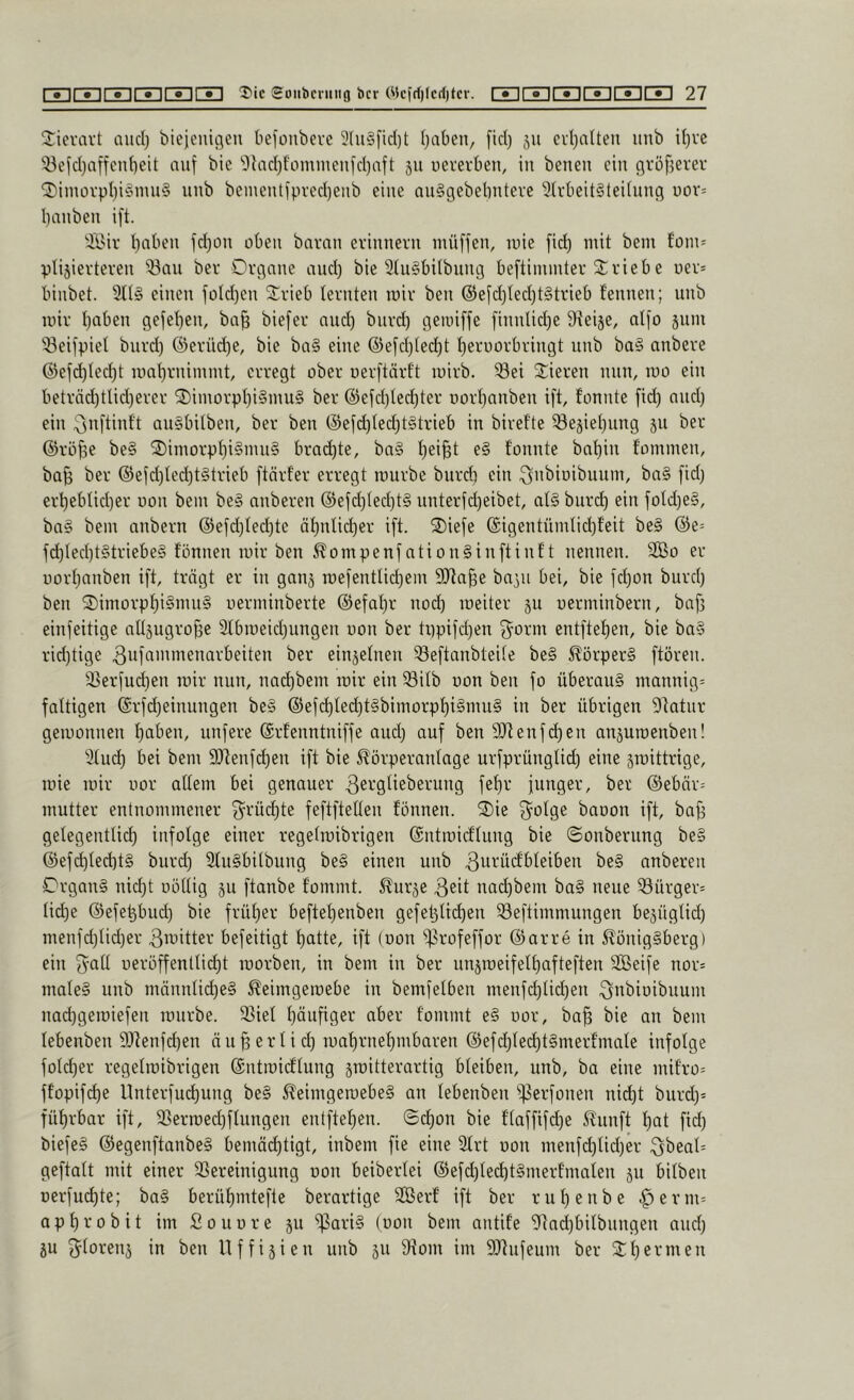 Jievavt auci) biejeiücjeii befonbevc 3tu§[id)t (jaben, [id) 511 cvt}alteu uub i()ve 53efd)aifenf)eit auf bie 'Olad)f'omnienfd)aft 311 ucrevben, in benen ein cjröfjerev ^iinovpi)i§mn§ nnb bementfpved)enb eine anSgebelinteve 9Mieit§tei(nng üov= l)anben ift. ÄMv l)aben fd)on oben bavnn erinnern inüffen, luie fid) mit bem fom= ptijierteren Q3nn ber Organe and) bie 3tn§bUbnng beftimmter Triebe uer* binbet. 3tl§ einen füld)en SCrieb lernten mir ben @efd)led)t§trieb fennen; nnb mir I)aben gefet)en, baf) biefer and) biird) gemiffe finnlid)e Sieije, aifo jnm 'öeifpiet bnrd) ®erüd)e, bie ba§ eine ©efdjlei^t t)erüürbringt nnb ba§ anbere @efd)Ied)t mat)rnimmt, erregt ober uerftärft mirb. Sei Spieren nun, mo ein beträd)tlid)erer O)imorpt)i§inu§ ber @efd)Ied)ter DorI)anben ift, fonnte fid) and) ein ;ijid'diift an§bilben, ber ben @efd)ted)t§trieb in birefte Se3iet)ung ju ber ®rö^e be§ 2)imorpt)i§mn§ brachte, ba§ l)ei^t e§ fonnte bat)in fommen, ba^ ber ®efd)Ied)t§trieb ftörfer erregt mürbe bnrdi ein i^'i'^iüibuum, ba§ fid) erl)eblid)er oon bem be§ anberen (5)efd)ted)t§ unterfd)eibet, al§ bnrd) ein foId)e§, ba§ bem anbern @efd)Ied)te äf)nlid)er ift. ®iefe @igentümtid)feit be§ @e= fd)Ied)t§triebe§ fönnen mir ben ^ompenfation§inftinft nennen. 2ßo er üorf)anben ift, trägt er in ganj mefentUd)em 9Jta§e ba^n bei, bie fd)on bnrd) ben O)imorpf)i§mn§ uerminberte ®efal)r noeb meiter ju uerminbern, baf) einfeitige alläugroffe 2tbmeid)ungen oon ber ti)pifd)en O^orm entftef)en, bie ba§ rid)tige ^ufammenarbeiten ber einjelnen Seftanbteite be§ ^örper§ ftören. Serfud)en mir nun, naebbem mir ein Sitb oon ben fo überaus mannig= faltigen @rfd)einnngen beS ®efd)fed)t§bimorpbi§mu§ in ber übrigen 9fatnr gemonnen haben, unfere (Srfenntniffe and) auf ben 9Jtenfd)en anjumenben! 3tud) bei bem SRenfcb^ii ^örperanlage urfprüngfid) eine gmittrige, mie mir nor aüem bei genauer febr funger, ber @ebär= mutter entnommener f5^rüd)te feftftellen fönnen. Oie S^olge baoon ift, ba^ getegentlid) infolge einer regetmibrigen ©ntmid’Iung bie ©onberung be§ ©ef(^led)t§ bnrd) SfnSbilbung beS einen nnb ^urücfbfeiben beS anberen Organs nid)t oöüig ju ftanbe tommt. ^urje 3eit nad)bem baS neue Sürger= üd)e ©efebbud) bie früher beftebenben gefetjiieben Seftimmungen bejügtid) menfd)Ud)er ^^itter befeitigt batte, ift (oon S^ofeffor ©arre in 5?önigSberg) ein f^att ueröffenttiebt morben, in bem in ber unjmeifelbafteften Söeife nor= maleS nnb männüd)eS 5?eimgemebe in bemfetben menfd)lid)en .^nbioibnum naebgemiefen mürbe. Siet häufiger aber fommt eS oor, ba^ bie an bem tebenben 9)lenfd)en än^ ert i d) mabrnebmbaren ®efd)ted)tSmerfmnte infolge fotd)er regetmibrigen ©ntmieftung jmitterartig bteiben, nnb, ba eine mifro= ffopifd)e nnterfud)nng beS 5^eimgemebeS an tebenben ‘’f3erfonen nid)t bnrd)* fübrbar ift, Sermed)ftungen entfteben. ©d)on bie ftaffifd)e S^nnft bat fid) biefeS ©egenftanbeS bemä^tigt, inbem fie eine 3trt oon menfd)tid)er Qbeat= geftatt mit einer Sereinigung oon beibertei ©efd)tecbtSmerfmaten 511 bitben oerfuebte; baS berübmtefte berartige 2Berf ift ber rnt)enbe .^erm= apbrobit im Sonore 511 ^ariS (oon bem antife 0ftnd)bitbnngen and) ju ^^torenj in ben llffisien nnb §n Som im 9Jtnfeum ber Ot)ernten