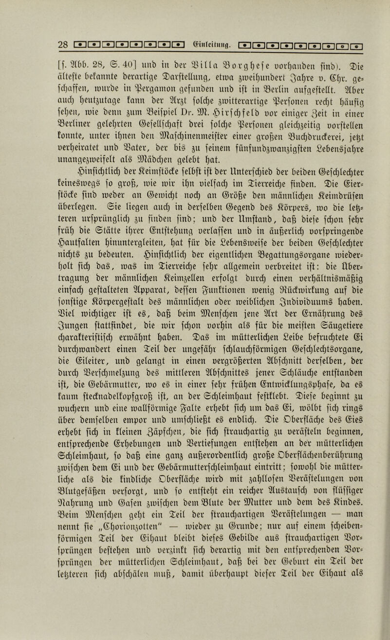 [[. 3(t)b. 28, ©.40] uub in bev 33oi-g(jefe uorfinuben finb). 2)ie ältefte bef'nnnte bernrtige ®av[teüung, etiun äiuei^unbert ^a^re u. (S^r. ge* [cl)affen, luuvbe in ']5ei-gninon gefiinben unb i[t in 33evlin nufgeftedt. 3li)er nnci) I^entjntage fann ber Irjt fo(d)e siüittemrtige ^erfünen i-ed)t häufig jel)en, raie benn snm 33eifpie( Dr. 9JI. .^irfd)felb uor einigei’3eit in einer Seidiner geleierten @eieUfd)aft brei foId)e ^]5erionen gleide^eitig uorftellen fonnte, unter ilenen ben 9Jlaid)inenmeifter einer großen ^ndebrncferei, je^t uerleeiratet nnb 3Snter, ber bi§ ju feinem fünfnnbsroansigften Se6en§iat)re nnangeämeifelt al§ 9Jläbd)en gelebt !^at. ^infid)tlid) ber ^eimftöde felbftiftber Unterfd)ieb ber beiben @efd)lec^ter feine§meg§ fo gro^, mie mir if)n oielfad) im 3::ierrei^e finben. S)ie @ier* ftöd'e finb roeber nn ©emic^t nod) an ©rö§e ben männlid)en ^eimbrüfen überlegen, ©ie liegen and; in berfelben ©egenb be§ ^'örper§, ido bie le^* teren urfprünglid) §n finben finb; unb ber Umftanb, ba^ biefe fd)on fet)r früf) bie ©tätte il)rer ©ntftel)ung uerlaffen unb in äu^erlic^ öorfpringenbe ^autfalten ^inuntergleiten, t)at für bie £eben§roeife ber beiben ©efd)led)ter nichts §u bebeuten. .^infid)tlid) ber eigentlideen 53egattung§organe roieber* l)olt fid) ba§, mag int Sierreid)e fel)r allgemein nerbreitet ift: bie Über* tragung ber männlii^en ^eintjellen erfolgt burd) einen r)erl)ältni§mä§ig einfad) geftalteten Slpparat, beffen f^unltionen roenig S^üdmirlung auf bie fonftige ^örpergeftalt be§ männlid)en ober n)eiblid)en 3i^>5tDibuum§ haben. 23iet n)id)tiger ift e§, ba^ beim 5[Renfd)en jene 2lrt ber ©rnäl)rung be§ jungen ftattfinbet, bie toir fd)on uorfiin at§ für bie meiflen ©äugetiere d)arafteriftifd) ermähnt haben. 2)a§ im mütterlichen Seibe befruchtete @i burchroanbert einen S^eil ber ungefähr fihlamhförmigen @ef(hlecht§organe, bie ©ileiter, unb gelangt in einen oergrö^erten 2lbfd)nitt berfelben, ber burch 33erfd)meläung be§ mittleren 2tbfd)nitte§ jener ©d)läu(he entftanben ift, bie ©ebärmutter, mo e§ in einer fehr frühen ©ntraidlungSphafe, ba e§ f'niim ftecfnabelfopfgro^ ift, an ber ©chleimhaut feftflebt. ®iefe beginnt ju roud)ern unb eine roallförmige f^alte erhebt fid) um ba§ @i, roölbt fid) ring§ über bemfelben empor unb nmfd)tie§t e§ enblid). ®ie Dberfläd)e be§ @ie§ erhebt fi(h in fleinen 3äpfd)en, bie fi(h ftrauchartig 511 oeräfteln beginnen, entfprechenbe Erhebungen unb Vertiefungen entftehen an ber mütterliihen ©chleimhaut, fo ba§ eine ganj außerorbentlid) gro^e Oberflädienberührung 5roifd)en bem Ei unb ber Eebärmutterfchleimhaut eintritt; foroohl bie mütter* lid)e al§ bie finblid)e Dberftäd)e roirb mit jahllofen Veräftelnngen oon Vtntgefä|en nerforgt, unb fo entftel)t ein reicher 3lu§tanfd) oon flüffiger 9tahrung unb ©afen ämifd)en bem Vlute ber Sdntter unb bem be§ ^inbe§. Veim 9)tenfd)en geht ein Seil ber firaud)artigen Veräftelungen — man nennt fie „Ehorionjotten — mieber ju Ernnbe; nur auf einem fd)eiben* förmigen Seil ber Eihaut bleibt biefe§ Eebilbe au§ ftrauchartigen Vor* fprüngen beftehen unb oepdnl’t fid) berartig mit ben entfpred)enbeu Vor* fprüngen ber mütterlichen ©d)leiml)aut, bn^ bei ber ©eburt ein Seil ber letzteren fiel) abfd)älen miifj, bamit überhaupt biefer Seil ber Eihaut al§