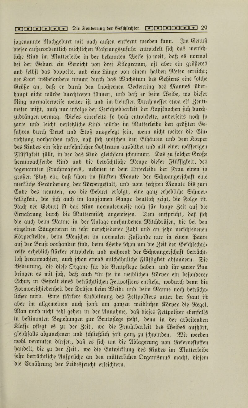 jOi'\enaimte 'Olad)flebui't mit nad) aiif5en entfernt merben f’ann. ^m @ennf3 biefer nn^erorbentlid) veid)lid)en '0tal)vnng55nfn()r entroicfelt fid) ba§ inenfd}* Ud)e 5linb im SDhitterleibe in ber befannten SBeife fo roeit, baj3 e§ normal bei ber ©eburt ein ®ennd)t uon brei 51'itogrnmm, oft aber ein größere» nnb felbft ba§ hoppelte, unb eine Sänge uon einem l)alben SJIeter erreid)t; ber 5?opf in§befonbere nimmt bnrd) ba§ 3Bad)§tnm be§ ©e^irn§ eine fotd)e ©röfse an, bafs er bnrd) ben fnöd)ernen ^erfenring be§ SRanneg über* t)anpt nid)t mürbe burd)treten fönnen, unb ba§ er beim SBeibe, mo biefer 9iing normatermeife meiter ift unb im fteinften 2)iird)meffer etma elf meter mi^t, and) nur infolge ber 33erfd)iebbarteit ber ^opffnod)en fid) bnrd}* jubrängen uermag. ®iefe§ einerfeit§ fo t)od) entmicfette, anberfeit§ nod) fo jarte unb teid)t uerte^lid)e 5^inb mürbe im 5J^ntterIeibe ben größten ©e= fat)ren burd) ®rud unb @to§ au§gefe^t fein, menn nid)t meiter bie ©in* rid)tung uort)anben märe, ba^ fi(^ 5mifd)en ben ©it)äuten unb bem Körper be§ ^inbe§ ein fet)r anfe^nüd)er ^ot)Iraum nuSbitbet unb mit einer mäfferigen ^lüffigt'eit fütit, in ber ba§ S^inb gteid)fam fd)mimmt. ®a§ gu foId)er ©rö^e 't)eranmad)fenbe ^inb unb bie beträd)tlid)e 9}]enge biefer glüffigf’ßit, beiS fogenannten j3'rud)tmaffer§, ne’^men in bem Unterteibe ber 3^rau einen fo großen 'i)3Iat3 ein, ba§ fd)on im fünften SJtonate ber ©i^mangerfd)aft eine merflid)e SSeränberung ber ^örpergeftatt, unb uom fed)ften 9Jlonate bi§ gum ©nbe be§ neunten, mo bie ©eburt erfolgt, eine gang erf)eblid)e ©d)mer* fäüigf'eit, bie fid) aud) im langfamen ©ange beutlid) geigt, bie 3^olge ift. 9lad) ber ©eburt ift ba§ i^inb normalermeife nod) für lange auf bie ©rnäl)rung burd) bie Shittermild) angemiefen. '2)em entfprid)t, ba§ fid) bie aud) beim SJianne in ber Einlage uorl)anbenen SJtild^brüfen, bie bei ben eingelnen (Säugetieren in fef)r oerfi^iebener 3al)l unb an fef)r uerfc^iebenen 5?örperftelten, beim 9Jtenfd)en im normalen ßnftanbe nur in einem ifJaare auf ber föruft Dorf)auben finb, beim SBeibe fd^on um bie 3eit ber ©ef(^led)t§* reife erl)eblid) ftärf’er entmideln unb mäl)renb ber <Si^mangerfd)aft beträd)t* lid) l)eranmad)fen, aud) fd)on etma§ mild)äl)nlic^e ^^lüffigfeit abfonbern. 2)ie 53ebeutung, bie biefe Drgane für bie 33rutpflege t)aben, unb il)r garter Sau bringen e§ mit fid), ba§ auc^ für fie im meibtid)en 5^örper ein befonberer Sd)u^ in ©eftalt eine§ beträd)tlid)en f^^ettpolfterä entftel)t, moburc^ benn bie f^-ornmerfd)iebenl)eit ber 2)rüfen beim SBeibe nnb beim SOtanne noc^ beträtet* li^er mirb. ©ine ftärl'ere 2lu§bilbung be§ 3^ettpolfter§ unter ber ^aut ift aber im allgemeinen auc^ fonft am gangen roeiblid)en Körper bie Siegel. 9Jtan mirb nid)t fet)l gel)en in ber 2lnnaf)me, ba^ biefeS f^^ettpolfter ebenfallg in beftimmten f8egiel)ungen gur Brutpflege ftel)t, benn in ber arbeitenben Maffe pflegt e§ gu ber 3eit, mo bie ^^ruc^tbarfeit be§ 2Beibe§ auff)ört, gleid)fall§ abgunet)men unb fd)lie§lid) faft gang gu fd)minben. 3Bir merben n}ol)l uermuten bürfen, ba§ e§ fic^ um bie 3lbtagerung uon 9teferueftoffen l)anbelt, bie gu ber 3eit/ u)o bie ©ntmicflung be§ ^inbe§ im sijiutterleibe fel)r beträd)tlid)e 9lnfprüd)e an ben mütterlii^en Organi§ntu§ mad)t, biefem bie ©rnäl)rung ber Seibe§frud)t erleid)tern.