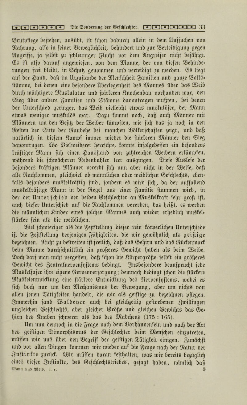 Brutpflege bcfteljen, nu§übt, ift fd)ün baburd) allein in bem 2(iiffud)eu uou 'i)tnl)vitng, nlfo in feiner Beiueglid)feit, bel)inbert nnb jur Berteibigung gegen Eingriffe, ja felbft 511 fd)lenniger 51nd)t uor bem 31ngreifer nid)t befäl)igt. ift nlfo baranf nngemiefen, uon bem 9)]anne, ber oon biefen Bel)inbe= rnngen frei bleibt, in ©d^n^ genommen nnb uerteibigt 311 roerben. ($§ liegt auf ber §anb, ba^ im Urjnftanbe ber 9)]enfd)l)eit ^nmilien nnb ganje Bolt'§* ftämme, bei benen eine befonbere Überlegenl)eit be§ 9)lanne§ über ba§ Sßeib bnrd) mädüigere 9)]n§f'ulntnr nnb ftärferen i^nod)enban uorl)anben mar, ben 0ieg über anbere fyamilien nnb ©tämme bauontragen mußten, bei benen ber llnterfdjieb geringer, ba§ SBeib üielleid)t etroa§ mu§fulöfer, ber 9Jlann etroa§ meniger nui§fnlö§ mar. 2)asu fommt nod), ba§ and) Biönner mit BMnnern nm ben Befi^ ber SBeiber fämpften, mic fid) ba§ ja nod) in ben Beften ber 0itte ber 9iaubet)e bei mand)en Bölf'erfd)aften seigt, nnb ba^ natürlid) in biefem ^ampf immer mieber bic ftärferen SRönner ben ©ieg baoontrngen. 2So Bielmeiberei !^errfd)te, fonnte infolgebeffen ein befonber§ träftiger DJtann fid) einen |)au§ftanb oon §al)lreid)en Sßßeibern erfämpfen, mäl)renb bie fc^mäd)eren 9lebenbul)ler leer au§gingcn. ®iefe 2lu§lefe ber befonber§ fräftigen Btänner uererbt fid) nun aber ni^t in ber SOBeife, ba^ alle 9tad)fommen, gleid)üiel ob männlid)en ober meibli(^en @efd)le(^t§, eben= falls befonberS mnSfelfrnftig finb, fonbern e§ mirb fid), ba ber auffallenb muSfelfräftige Mann in ber Begel auS einer ^^amilie flammen mirb, in ber ber Unterfd)ieb ber beiben @ef(^lec^ter an MuSfelh'aft fel)r gro^ ift, and) biefer Unterfd)ieb auf bie Ba(^fommen uererben, bo§ l)ei§t, e§ merben bie männlid)en ^inber eines fold)en ManneS aud^ mieber erl)eblidt) muSfel* ftärfer fein als bie meiblit^en. Biel fd)mieriger als bie g^eftftellnng biefer rein förperlid^en Unterfd)iebe ift bie fyeftftellnng berjenigen 3^äf)igfeiten, bie mir gemöfinlidl) als geiftige be3eid)nen. Bid)t ju beftreiten iftfreilid^, ba^ baS @el)irn unb baS Büdfenmarf beim Manne burd)fd)nittlid) ein größeres @emid^t l)aben als beim Sßeibc. 2)od^ barf man nid^t oergeffen, bafe fdt)on bie Körpergröße felbft ein größeres @emid)t beS ^entralneroenfpftemS bebingt. i^nSbefonbere beanfprudl)t jebe MuSfelfafer ißre eigene ^leroenoerforgung; bemnadß bebingt fd)on bic ftärfere MuSfelentmidflung eine ftärfere (Sntmidflung bcS BeroenfpftemS, mobei eS fid) bo(^ nur nm ben Med^aniSmuS ber Bemegung, aber um nid)tS uon allen jenen Sätigfeiten ßanbelt, bie mir als geiftige 3U bejeießnen pflegen, ^mmerßin fanb BBalbcper aueß bei gleicßjeitig geftorbenen Zwillingen ungleid)en @efd)led)tS, aber gleidßer @röße unb gleidßen ©emidßtS baS ®e» ßirn beS Knaben fdßmerer als baS beS MäbeßenS (175 : 165). Um nun bennodß in bie 3^rage nad) bem Borßanbenfein unb nad) ber 31rt beS geiftigen 2)imorpßiSmuS ber @efd)led)ter beim Menfdßen einsutreten, müffen mir unS über ben Begriff ber geiftigen 2:ätigfeit einigen. Zwwi^ft unb uor allen Gingen fommen mir mieber auf bic 3^rage na(^ bet ^Ratur ber Znftinfte jurüdf. Sir müffen baran feftßalten, maS mir bereits bejüglidß eines biefer Znftinfte, beS ©efdßledßtStriebeS, gejagt ßaben, nämlid) baß ai?oiiii aii5 SBciD. I. r. 3