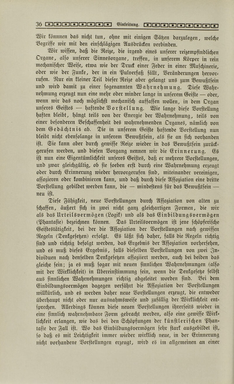 36[IE]IIEIII3IIZIllIX]lIE]IIZIira eitifcUiitifl. nnr^rTirTirriryir^ryirvi 2ßir fünuiieu ba§ nid)t tun, ot^ne mit einigen ©ä^en barjulegen, roetrf)e 'begriffe mir mit ben einjcl)Iägigen 2lu§brü(ien nerbinben. aSir roiffen, ba^ bie S^ieije, bie irgenb eine§ unferer reijempfinblidien Organe, ntfo unferer ©inneSorgane, treffen, in unferem Körper in rein med)anifct)er Sßeife, etrca roie ber ®rud einer f^eber in einer ajtafd)inerie, ober mie ber f^unfe, ber in ein ißutoerfaB fättt, SSeränberungen ^eroor^ rufen. 9lur ein fteiner Seit biefer Steije aber gelangt un§ jum aSemu^tfein unb roirb bamit ju einer fogenannten 2ßat}rnet)mung. Siefe aBat)r= netjinung erjeugt nun eine mel)r ober minber lange in unferem ©eifte — ober, menn mir ba§ nod) mögtid)ft med)anif(^ auffaffen motten, in bem Organ unfereS ©eifte§ — tiaftenbe aSorftettung. 2ßie tange biefe aSorftedung t)aften bteibt, f)nngt teit§ oon ber ©nergie ber aßa^rnet)mung, teit§ oon einer befonberen a3efd)affent)eit be§ mat)rnet)menben Organe§, nämtid) oon bem ©ebäd)tniö ab. Sie in unferem ©eifte f)aftenbe aSorftettung nun bteibt nid)t ebenfotange in unferem aSemu^tfein, at§ fie an fid) oortianben ift. ©ie fann aber burd) gemiffe 9teije mieber in ba§ aSemu^tfein jurücf= gerufen merben, unb biefen aSorgang nennen mir bie ©rinnerung. ©§ ift nun eine ©igentümtidjfeit unfere§ ©eifte§, ba§ er met)rere aSorftettungen, unb jmar gteid)güttig, ob fie foeben erft burd) eine a[Bat)rnet)mung erzeugt ober burd) ©rinnerung mieber tieroorgerufen finb, miteinanber oereinigen, affojieren ober tombinieren t’ann, unb ba^ burd) biefe atffojiation eine britte aSorftettung gebitbet merben fann, bie — minbeften§ für ba§ Semu^tfein — neu ift. Siefe f^ät)ig!eit, neue aSorftettungeu bur(^ atffojiation oon atten 511 fd)affen, äußert fid) in §mei nid)t ganj gteic^artigen ^^ormeii, bie mir at§ ba§ UrteitSoermogen (Sogif) unb at§ ba§ ©inbitbungSoermögen (aßt)antafie) be5eid)nen fonnen. Sa§ UrteitSoermögen ift jene fd)öpferifc^e ©eifteStötigfeit, bei ber bie atffojiation ber a3orftettungen nad) gemiffen ategetn (Senfgefe^en) erfotgt. ©§ tö^t fid) ba^er, fatt§ bie ategetn rict)tig finb unb rii^tig befotgt merben, ba§ ©rgebni§ ber atffojiation Dorf)erfet)en, unb e§ mu^ biefe§ ©rgebni§, fatt§ biefetbeu a^orftettungen oon jmei ^n* bioibuen nad) benfelben Senfgefe^en affojiiert merben, aud) bei beiben ba§ gteidje fein; fa e§ mu^ fogar mit neuen finntid)en aOBat)rnet)mungen (atfo mit ber aBirftid)feit) in Übereinftimmung fein, menn bie Senfgefet3e fetbft au§ finntid)en aBat)rnet)mungen richtig abgeteitet morben finb. ^ei bem ©inbitbungSoermögen bagegen oerfäf)rt bie atffojiation ber iBorftettungen mittf'ürtid), unb e§ merben bat)er neue a3orftettuugen erzeugt, bie eutmeber übert)aupt nid)t ober nur au§nat)m§meife unb sufntlig ber aBirttid)feit eut* fpred)en. 5ttterbing§ fönuen biefe neuen a^orftettungen it)rerfeit§ mieber in eine finntid) mat)rnet)mbnre f^^orm gebracht merben, atfo eine gemiffe aSirf* tid)feit ertangeu, mie ba§ bei ben ©d)öpfungeu ber füuftterifd)eu ''f>t)au* tafie ber ^^att ift. atBo ba§ ©iubilbung^oermögeu fel)r ftarf au§gebitbet ift, fo ba^ e§ mit Seid)tigfeit immer mieber mirt'tid) neue, in ber ©rinnerung nid)t oort)anbene a?orftettungcn erjeugt, mirb c§ im attgcmeiuen an einer