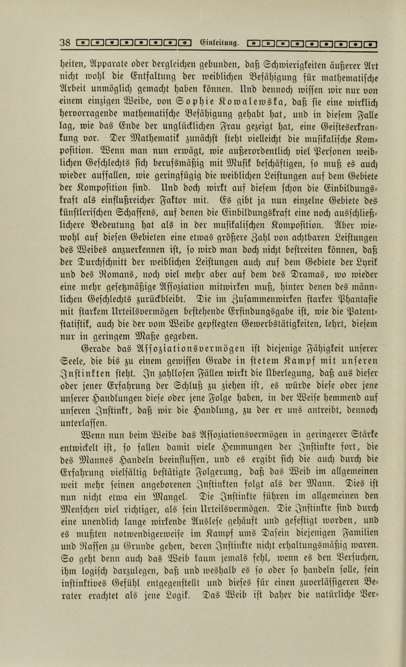 Ivetten, Srppnvate ober bergtcidjen gebuiiben, ba^ ©djrcieriflfeiten äußerer 2(rt tiid)t lüol;! bie entfaltiiiifl ber lueiblidjen ^öefäljinung für iimtljematifd)e wirbelt unmöglid) genmd)t f)aben fönnen. llnb bennod) iniffen luir nur oon ■einem einsigen SBetbe, non (Sopf)ie 5lomntem§fn, ba| fie eine roirflicb I)erüorragenbe mnt^ematifd)e 33efnl)igung gef)abt tjat, unb in biefem gatle lag, mie ba§ (Snbe ber ungtüdtidjen ^rau gezeigt f)at, eine @ei[te§erfran= fung üor. 2)er SDkt^ematif sunäd)ft ftei)t niettei^t bie mufifalifd)e Äom* pofition. ^enn man nun erraägt, mie au^erorbentUd) niet ^erfonen roeib= Iid)en ®efd)Ied)t§ fid) berufsmäßig mit SJlufif befd)äftigen, fo muß e§ aud) mieber auffalten, mie geringfügig bie meiblidjen Seiftungen auf bem ©ebiete ber ^ompofition finb. Unb bod) roirft auf biefem fd)on bie @inbilbung§= traft als einßußreicßer gattor mit. @S gibt ja nun einjelne ©ebiete beS fünftlerifd)en ©d)affenS, auf benen bie (SinbitbungSfraft eine nod) auSfd)Iieß= licßere 33ebeutung ßat als in ber mufifalifd)en ^ompofition. 2lber roie= moßl auf biefen ©ebieten eine etmaS größere 3aßl oon ad^tbaren Seiftungen beS SBeibeS anjuerfennen ift, fo roirb man bod) nid)t beftreiten fönnen, baß ber 2)urd)fd)nitt ber roeiblid)en Seiftungen aud) auf bem (Gebiete ber Sprit unb beS SftomanS, nod) oiel meßr aber auf bem beS ®ramaS, roo mieber eine meßr gefeßmäßige 9lffojiation mitmirfen muß, ßinter benen beS männ= Iid)en @efd)led)tS jurüctbleibt. S)ie im ftarfer ^ßantafie mit ftartem UrteilSoermögen befteßenbe ©rßnbungSgabc ift, mie bie ^atent= ftatiftif, au(^ bie ber oom SBeibe gepflegten ©emerbStätigfeiten, leßrt, biefem nur in geringem SJtaße gegeben. ©erabe baS SlffosiationSo er mögen ift biejenige g-aßigfeit unferer Seele, bie bis p einem gemiffen ©rabe in ftetem ^ampf mit unferen 3nftinften fteßt. saßllofen gälten mirft bie Überlegung, baß auS biefer ober jener ©rfaßrung ber ©eßluß §u jießen ift, eS mürbe biefe ober jene unferer ^anbtungen biefe ober jene golge ßaben, in ber 3Beife ßemmenb auf unferen gnftinft, baß mir bie ^anblung, p ber er nnS nntreibt, bennod) unterlaffen. 2Benn nun beim Sßeibe baS Slffo^iationSoermögen in geringerer ©tärte cntmidelt ift, fo fallen bamit oiele ^•)emmungen ber gnftinfte fort, bie beS STcanneS Raubein beeinfluffen, unb eS ergibt fid) bie and) burd) bie ©rfaßrung uielfältig betätigte golgerung, baß baS SBeib im allgemeinen meit meßr feinen angeborenen gnftinften folgt als ber 9Jtann. S)ieS ift nun nid)t etma ein 9Jlanget. 2)ie gnftintte füßren im allgemeinen ben 3Renfd)en oiel rießtiger, alS fein UrteilSoermögen. S)ie gnftinfte finb burd) eine unenblid) lange mirfenbe SluSlefe geßäuft unb gefeftigt morben, unb eS mußten notmenbigermeife im ^ampf umS 2)afein biejenigen gamilien unb Staffen jii ©runbe geßen, bereu gnftintte nießt erßattnngSmäßig maren. So geßt beim and) baS SBeib faum jemals feßl, menn eS ben ilerfueßen, ißm togifd) barplegen, baß unb meSßalb eS fo ober fo ßanbeln folle, fein inftinftioeS ©efüßt entgegenftellt nnb biefeS für einen suoerläffigeren Se= rater erad)tet olS jene Sogif. ®aS SBeib ift baßer bie natürlid)e 33er*