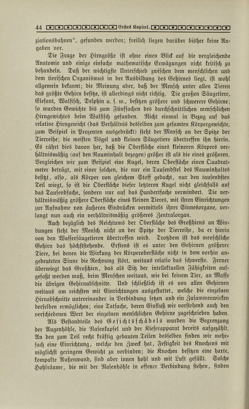 jtntion§l)al}nen'', gefunben iDcvbeii; freiticl) liegen bavüber bisher feine 2(n= gaben uüv. Xk 3^rage ber ^irngrö^e ift o^ne einen ^Ucf auf bie nergleicfienbe 2(natomie nnb einige einfad^e inatl)ematifd)e ©vroägungen nid)t fritifd) ju bef^anbeln. 2)af3 bei* tuid)tigfte llnterfdjieb jiuifdjen bem nienfd)üd)en unb bem tierifd)en Drgani§mu§ in ber 2(n§bilbung be§ @ef)irne§ liegt, ift n)of)t atigemein befannt; bie SJteinung aber, ba^ ber SRenfd) unter alten 2:ieren ba§ größte @el)irn befi^e, ift allerbing§ nidjt ridjtig. ®ie großen Säugetiere, (Slefant, Sßalfifd), S)elpt)in n. f. in., befi^en größere unb f(^roerere ©e^irne; fo lüurben ®eroid}te bi§ 5um ^'ünffad)en be§ bnrd)fd)nittli(^en nienfd)lid)en 4')U'ngen)id)te§ beim äßatfifd) gefunben. 9^id)t einmal in ^ejug auf ba§ retatiue ^irngemidjt (ba§ 23erl)ältni§ beSfelben jum gefamten ^örpergemid)te, pm ^eifpiet in ^rojenten auggebrüdt) ftel)t ber SlRenfd) an ber Spi^c ber Sierreilie; bie meiften 33öget unb fleinen Säugetiere übertreffen it)n f)ierin. (S§ rüf)rt bie§ baoon f)er, ba| bie Oberf(äd)e eine§ fteineren ^örper§ ner* ^ttni§mä^ig (auf ben 9tauminf)att bejogen) größer ift at§ bie eine§ größeren. 'i5ergleid)en mir jum 33eifpiel eine ^uget, bereu Dberftäd)e einen Ouabrat* meter beträgt, mit einer fold)en, bie nur ein Staufenbftet be§ 9tauminf)atte§ befi^t, atfo, al§ Körper uon gteid)em Stoff gebad)t, nur ben taufenbften “Seil miegt, fo ift bie Oberfläd)e biefer le^teren ^uget nid)t gtei(^fall§ auf ba§ Saufenbfadje, fonbern nur auf ba§ .g)unbertfad)e oerminbert. 2)ie Der= l)ältni§mäßig größere Dberfläcße eine§ fleinen Siere§, mit ißren (Sinrid)tungen pr Slufnaßme non äußeren ©tnbrücfen nermittelS ißrer Sinnesorgane, Der= langt nun and^ ein oerßättniSmäßig größeres ß^’^f^’^i^organ. ?lud) bepgticß beS 9teid)tumS ber Oberfläd)e beS ©roßßirnS an SBin- bungen fteßt ber 9Jtenfd) nicßt an ber Spi^e ber 3::ierreil)e, ba er ßierin Don ben äBafferfäugetieren übertroffen mirb. ^:ro^bem ift baS menfd)lid)c @el)irn baS ßöd^ftfteßenbe. ©rftenS ift eS unter ben ©eßirnen größerer Siere, bei benen bie SBirfung ber ^örperoberftäd)e nicßt in bem uorßin an* gebeuteten Sinne bie 0ftedpung ftört, roeitauS retatio baS fdpoerfte. fyerner übermiegt baS ©roßßirn, baS atS Si^ ber intelteftnetlen gäßigfeiten auf* gefaßt merben muß, beim 9Jtenfd)en meitauS, raie bei feinem Sier, on 9J?affe bie übrigen ®ef)irnabfd)nitte. Unb fdjtießlid) ift eS oon allen ©eßirnen roeitauS am reid)ften mit ©inricßtungen auSgeftattet, roetd)e bie einsetnen .^irnabfcßnitte untereinanber in 9^erbinbung fe^en nnb ein 3uf«>»i”enroirfen berfetben ermöglid)en; eine 2^atfad)e, bereu ©influß roir oorfteßenb and) ben oerfcßiebenen siöert ber einjelnen menfd)lid)en @el)irne sugefcßrieben ßaben. 3ltS 33eftanbteite beS ® ef i d) t Sf d) äb elS mürben bie 33egrenpng ber 2tugenl)öi)te, bie 9lafenfapfet nnb ber 5^ieferapparnt bereits aufgcjäßlt. 3ln ben jum Seil recßt fräftig gebauten Seiten beSfetben finben mir meßr* fad) eine einrid)tung, roeld)e ben Broecf f)at, ^eftigfeit beS 5?nod)enS mit mögtid)ft geringem @eroid)t p uerbinben; bie ^nod)en befi^en eine ßarte, fompafte Stnßenroanb, finb aber innen f)ol)l unb mit Suft gefüllt. Sotd)e |)ot)träume, bie mit ber 9tafenf)öl)le in offener 23erbinbung ftel)en, ßnben