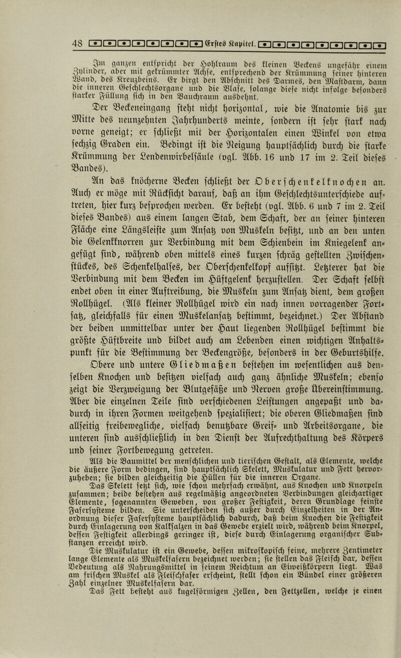 Qm (langen eutfpnd)t bev .S^oljlraiim bei Heilten Söecteni ungefäi)r einem QDlinbev, aber mit gefriimmter 'Jlcr)fe, entfpvedjenb ber Slrünimnng feiner hinteren ayanb, bei S^ren,^beini. (£r birgt ben 3lbfd)nitt bei 'Sarinei, ben 9Jtoftbarni, bann bie inneren ®efd)ted)tiorgnne nnb bie 93Iafe, folange biefe nid)t infotge befonberi Itarfer Q-üItnng fid) in ben Söand)ranm anibef)nt. ®ei' 33ecfenein9ancf fte^t nidft ^orijontol, tuie bie 2tnatomie bi§ jut 9Jiitte be§ iieunäelfuten ^n^r^unbertS meinte, fonbern i[t [e^r ftarf nad) Dovne geneigt; er fd)tie|t mit ber horizontalen einen StBinfet uon etroa fedfjig (Sraben ein. ^ebingt ift bie DIeigung ^auptfädfUd) burc^ bie ftarfe Krümmung ber Senbenroirbetfäute (ogt. 3tbb. 16 unb 17 im 2. Steit biefe§ Sanbe§). 2tn ba§ f'nödferne Reifen fdflie^t ber OberjdfenfeU’nodfen an. Sind) er möge mit 9?ücf[id)t barauf, ba^ an i^m @efd)led)t§unter[d)iebe auf= treten, ^ier furz befprodfeu roerben. @r befielt (ogt. 3lbb. 6 unb 7 im 2. Seit biefe§ ^aube§) au§ einem langen (Stab, bem (Schaft, ber au feiner tfintereu 3^täd)e eine £äng§teifte zum 3tnfa^ oon aJtuSfetn befi^t, unb an ben unten bie ©elenttnorren zur 95erbinbung mit bem (Sdjienbein im ^niegetenf an» gefügt finb, roäffrenb oben mittetg eine§ furzen f(^räg gefteltten 3u)if<^en» ftücfe§, be§ @cüenfett)atfe§, ber Oberfc^enfetfopf aufftüt. Se^terer f)ut bie SSerbinbnng mit bem Reefen im hüfföß^ßuf üei^äuftetten. Ser (Sd)aft fetbft enbet oben in einer 2fuftreibnng, bie SRu§fetn zum 2fnfaü bient, bem großen 9(tolt^üget. (2ft§ fteiner 9iott£)üget roirb ein nai^ innen oorragenber fyort* faü, gteid)fall§ für einen SJfnSfetanfaü beftimmt, bezeichnet.) Ser 2fbftanb ber beiben unmittelbar unter ber huut tiegenben 9foUt)üget beftimmt bie größte unb bitbet aud) am Sebenben einen roidftigen 2tnf)att§» punft für bie S3eftimmung ber 33ecfengröüe, befonberS in ber @eburt§f)itfe. Obere unb untere ©tiebma^eu beftetfcn im mefenttidfcn au§ ben» fetben ^nod)en unb befi^en oietfat^ auch ganz ähnliche 9Jtu§fetn; ebenfo zeigt bie 23erzroeigung ber 33tutgefäüe unb S^teroen gro^e Übereinftimmung. 3tber bie einzetnen Seite finb oerfdhiebenen Seiflungen angepa^t unb ba» buri^ in ihren 3^ormen meitgehenb fpeziatifiert; bie oberen ©tiebma^en finb altfeitig freiberoegtidfe, oietfach benu^bare ©reif» unb 2lrbeit§organe, bie unteren finb au§fchtie^tid) in ben Sienft ber Stufre^thattung be§ ^örper§ unb feiner ^ortberoegung getreten. bie SSauinittel ber menfi^Ud)eii unb tierifd)en ©eftalt, al§ ©lemeute, loelcbe bie äußere Qorm bebingen, finb I)auptfäd)lid) ©telett, SJiuStuIatur unb Qett beroor» juheben; fie bitben gleid)jeitig bie füllen für bie inneren Organe. ■SaS ©telett fe^t fi(^, loie fi^on mehrfadb eriuäbnt, au§ ^noch^ii unb Knorpeln jufammen; beibe beftehen au§ regelmäßig angeorbneten SBerbinbungen glei(^artiger ©lemente, fogenannten ©emeben, oon großer Qeftigfeit, bereu ©runbloge feinfte Qaferfpfteme bilben. @ie unterfd)eiben fid) außer burd) ©iiijelheiten in ber 3ln» orbnung biefer Qaferfpfteme l)auptföd)lid) baburd), baß beim Knochen bie Qeftigteit burd) ©inlagerung uon Kaltfaljen in ba§ ©eiuebe erjielt loirb, luährenb beim Knorpel, beffen Qeftigfeit aüerbingS geringer ift, biefe burd) ©inlagerung organifd)er <$ub» ftanjen erreicht loirb. ®ie SCRugtulatur ift ein ©eiuebe, beffen mifroffopifd) feine, mehrere Qentimeter lange ©lemente al§ 9Jlu§telfafern bezeichuet luerben; fie ftellen bn§ Qleifd) bor, beffen SSebeutung al§ 91ahrung§inittel in feinem 91eid)tum an ©iiueißförpern liegt. 2Bag am frifchen SRugfel al§ Qteifd)fafcr erfcheint, fteüt fCßon ein Sünbel einer größeren 3ahl einzelner 3DRu§!elfafern bar. 2)ag Qett befiehl aug tugeiförmigen 3^tten, ben Qettzetlen, iueld)e je einen