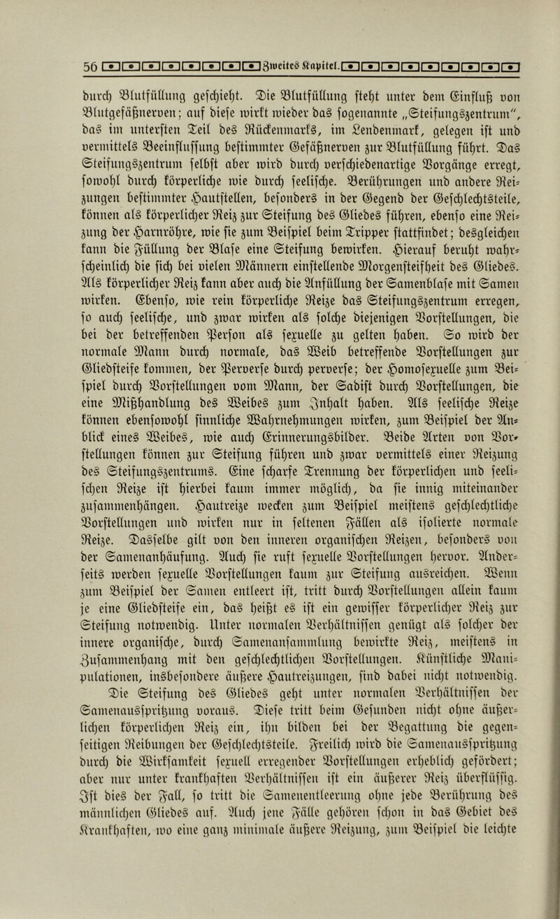 burd) ^Uitfuüimg gefi^ie^t. 2)ie ^ölutfüUung fte^t unter bem ®inftu§ non SUitgefä^nerueu; auf biefe luirft iineber ba§ fogeuannte „©teifungSjentrum, ba§ im uuterften 2:eit be§ 9\ü(femuart§, im Senbenmaid, gelegen ift unb uermittel§ ^eeinftuffung beftimmter ©efä^nerueu jur $8Iutfüüung füt)rt. ©teifung§äeutrum felbft aber mirb burd) uerfdiiebenartige SSorgnnge erregt, fomol)t burd) förperlic^e mie burc^ feelifd)e. 33erüf)rungen unb anbere 9iei= jungen beftimmter .^autftelten, befonbcr§ in ber ©egenb ber @efd)Ie(^t§teite, fönnen at§ förpertic^er S^teij jur ©teifung be§ @Iiebe§ führen, ebenfo eine 5Rei* jung ber ^arnröt)re, mie fie jum ^eifpiet beim Tripper ftattfinbet; be§gteid)en fann bie ^üünng ber 33Iafe eine ©teifung bemirfen. hierauf berut)t maf)r* f^eintid) bie fid) bei uieten SDtönnern einftettenbe SRorgenfteifbeit be§ @(iebe§. 3tl§ förperlid)er IReij fann aber am^ bie 2tnfütlung ber ©amenbtafe mit ©amen roirfen. ©benfo, mie rein förperlid)e 9feije ba§ ©teifung§jentrum erregen, fo aud) feetifd)e, unb jmar mirfen at§ fot(^e biefenigen 3SorfteUungen, bie bei ber betreffenben ißerfon at§ fejueüe ju gelten f)abcn. ©o mirb ber normate SJlann burd) normale, ba§ Sßeib betreffenbe 33orfteUungen jur ©liebfteife fommen, ber ^eroerfe burd) peroerfe; ber ^omofeyuelte jum Sei- fpiel buri^ SSorftettungen oom SJiann, ber ©abift burd) Sßorftettungen, bie eine SJlipanblung be§ 3Beibe§ jum ;3nf)olt f)aben. 3tl§ feelifi^e 9?eije fönnen ebenfomo^t finnlic^e 2Bat)rnef)mungen mirfen, jum 33eifpiel ber ^fn* blicf eine§ 2Beibe§, mie aud) @rinnerung§bilber. 33eibe Sfrten oon 3Sor» ftettungen fönnen jur ©teifung führen unb jmar oermittetg einer dfeijung be§ ©teifung§jentrum§. @ine fd)arfe 3::rennung ber förperlid)en unb feeli= fd)en dteije ift f)ierbei faum immer möglid), ba fie innig miteinanber jufammenf)ängen. ^autreije meden jum 33eifpiel meiften§ gefd)ted)tlid)e 3SorfteIIungen unb mirfen nur in feftenen f^-äflen af§ ifolierte normale 3teije. 2)a§fefbe gilt oon ben inneren organifd)en 9teijen, befonber§ oon ber ©amenanf)äufung. 2fud) fie ruft feyueUe SSorfteftungen f)eruor. 2fnber= feit§ merben fepelfe SSorftetlungen faum jur ©teifung nn§reid)en. 3Benn junt ^eifpiel ber ©amen entleert ift, tritt burd) SSorftellungen allein faum je eine ©liebfteife ein, ba§ l)ei§t e§ ift ein gemiffer förperlidjer 9\eij jur ©teifung notmenbig. Unter normalen 3Serl)ältniffen genügt al§ foldjer ber innere organifd)e, burd) ©ameuanfnmmlung bemirfte 9teij, meiften§ in 3ufammenf)ang mit ben gefd)ted)ttid)en SSorftellungen. ^ünfttid)e 9)tani= pulationen, inSbefonbere äuf3ere .^autreijungen, finb babei nid)t notmenbig. 2)ie ©teifung be§ ®liebe§ gel)t unter normalen 35erl)ältniffen ber ©amenau§fprit3ung uoran§. ®iefe tritt beim ©efunben nid)t ol)ne änj^er- lid)en förperlid)en Öteij ein, it)n bilben bei ber Begattung bie gegen- feitigen 9teibungen ber @efd)ted)t§teite. ^^reilid) mirb bie ©amenanSfpri^ung burd) bie SBirffamfeit fe):uell erregenber 23orftetluugen erl)eblid) geförbert; aber mir unter frantl)aften 35ert)nltniffen ift ein änfjerer 9teij überflüffig. :3ft bie§ ber ^all, fo tritt bie ©amenentleernng ol)ne jebe i8erül)rnng bc§ mnnn(id)en Ö)tiebe§ auf. ^lud) jene j^älle gel)ören fd)on iu ba§ ©ebiet be§ ^lraufl)aften, mo eine gauj minimale äußere Steijnng, jum ^eifpiel bie leid)te