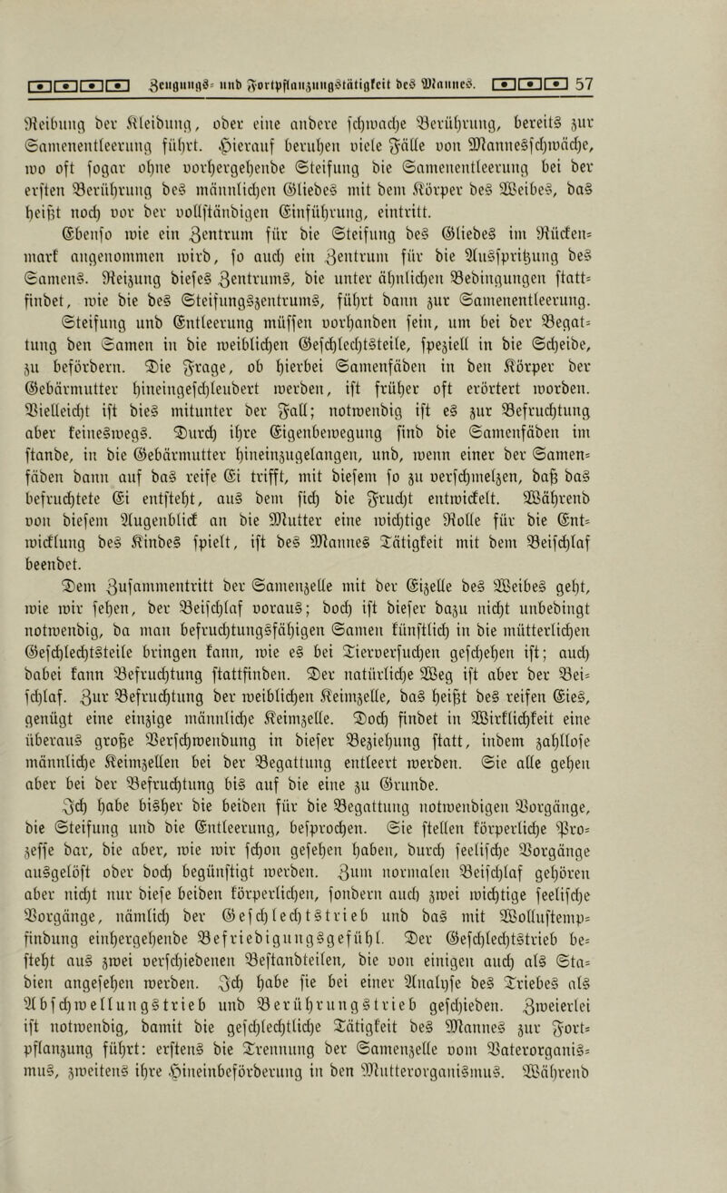 bet 5^leibuiui, obet eine nnbevc fcl)uinclje “iöetiUjvung, Oeteit§ jut ©amenentleetiuui fü()rt. ipiermif beviil^eu uieie uou 3}lanne§fcl)n)nd)e, ino oft fogav ot)ne uüvt)evget)enbe ©teifung bie ©amenentleerung bei bet etften ^etübtiiiig be§ männtid)en @liebe§ mit bem 5lötpet be§ S0öeibe§, ba§ beifd nod) not bet uoüftnnbigen ©infüt^tung, einttitt. ©beiifo mic ein ^^nttnm füt bie ©teifnng be§ @liebe§ im S^üden* mntf angenommen mitb, fo and) ein 3ß’dtum füt bie 2(n§fpti^iing be§ ©amen§. 9ieijung biefe§ 3cnttum§, bie iintet ä()nlid)en ^öebingungen ftatt= finbet, mie bie be§ ©teifnng§jenttum§, füt)tt bann jut ©amenentleetung. ©teifiing nnb ©ntleetung müffen uottjanben fein, nm bei bet 33egat= tung ben ©amen in bie meiblid)en ®efc^led)t§teile, fpejieU in bie ©d)eibe, jn befötbetn. 2)ie f^^tage, ob t)ietbei ©amenfäben in ben ^ötpet bet ©ebätmnttet t)ineingefd)tenbett metben, ift früt)et oft etöttett motben. ^ieUeid)t ift bie§ mituntet bet f^aü; notroenbig ift e§ i^nt S3eftud)tnng abet feine§meg§. ®utd) i()te ©igenberoegung finb bie ©amenfäben im ftanbe, in bie ©ebätmuttet t)ineinängetangen, unb, menn einet bet ©amen== fnben bann auf ba§ teife ©i ttifft, mit biefem fo 311 oetfc^metjen, ba^ ba§ beftnd)tete ©i entftet)t, an§ bem fid) bie 3^tiid)t entrcidett. 3öät)tenb Don biefem 5tugenbti(f an bie SDhittet eine mid)tige 9toüe füt bie ©nt- midtung be§ ^inbe§ fpiett, ift be§ SRanneS 3“ätigf’eit mit bem 53eifc^Iaf beenbet. 'il)em ßufammenttitt bet ©amenjette mit bet ©igelte be§ 3Beibe§ gef)t, mie mit fet)en, bet 33eifd)taf üOtau§; bod) ift biefet bagu nid)t nnbebingt notmenbig, ba man beftnd)tung§fät)igen ©amen fünfttid) in bie mütteidic^en @efd)ted)t§teite btingen fann, mie e§ bei 3:ietDetfud)en gefd)et)en ift; and) babei fann 33eftud)tung ftattfinben. ®et natüttidje 3Beg ift abet bet ^ei= fdjtaf. 33eftnd)tnng bet meiblid)en ^^eimgette, ba§ t)ei^t be§ teifen ©ie§, genügt eine eingige männtid)e ^eimgette. ®od) finbet in 9Bitfti(^feit eine Übetang gto§e 33etfd)roenbung in biefet ®egiet)nng ftatt, inbem gat)ttofe männlid)e ^eimgetten bei bet Begattung entteett metben. ©ie alte ge^en abet bei bet '33eftud)timg bi§ auf bie eine gu ©tnnbe. 3d) f)abe bigt)et bie beiben füt bie ^Begattung notmenbigen ä^otgange, bie ©teifnng nnb bie ©ntleetung, befptod)en. ©ie ftetten f'ötpetlii^e ^to= geffe bat, bie abet, mie mit fd)on gefef)en t)aben, butd) feelifd)e 3}otgänge auggetöft obet bod) begünftigt metben. notmaten ^eifd)taf get)öten abet nid)t mit biefe beiben fötpetlid)en, fonbetn and) gmei mid)tige feetifd)e 33otgänge, nämtid) bet @efd)ted)tgttieb iinb bag mit 9BoUuftemp= finbung einf)etgel)enbe ^eftiebignngggefüf)t. ®et @efd)ted)tgttieb be= ftet)t aug gmei uetfd)iebenen ^eftanbteiten, bie oon einigen and) alg ©ta= bien angefet)en metben. 3*^) 2tnnh)fe beg ^^tiebeg atg 2tbfd)meIInnggttieb unb ^etüt)tnnggttieb gefd)ieben. ^'weietlei ift notmenbig, bamit bie gefd)(ed)tUd)e Sätigf'eit beg SJtanneg gut 3^ott= pftaugung füt)tt: erfteng bie 3::tennung bet ©amengette oom 23atetorganig= mug, gmeiteng if)te .f)ineinbefötbetnng in ben 2i)tnttetotganigmug. '©nt)tenb