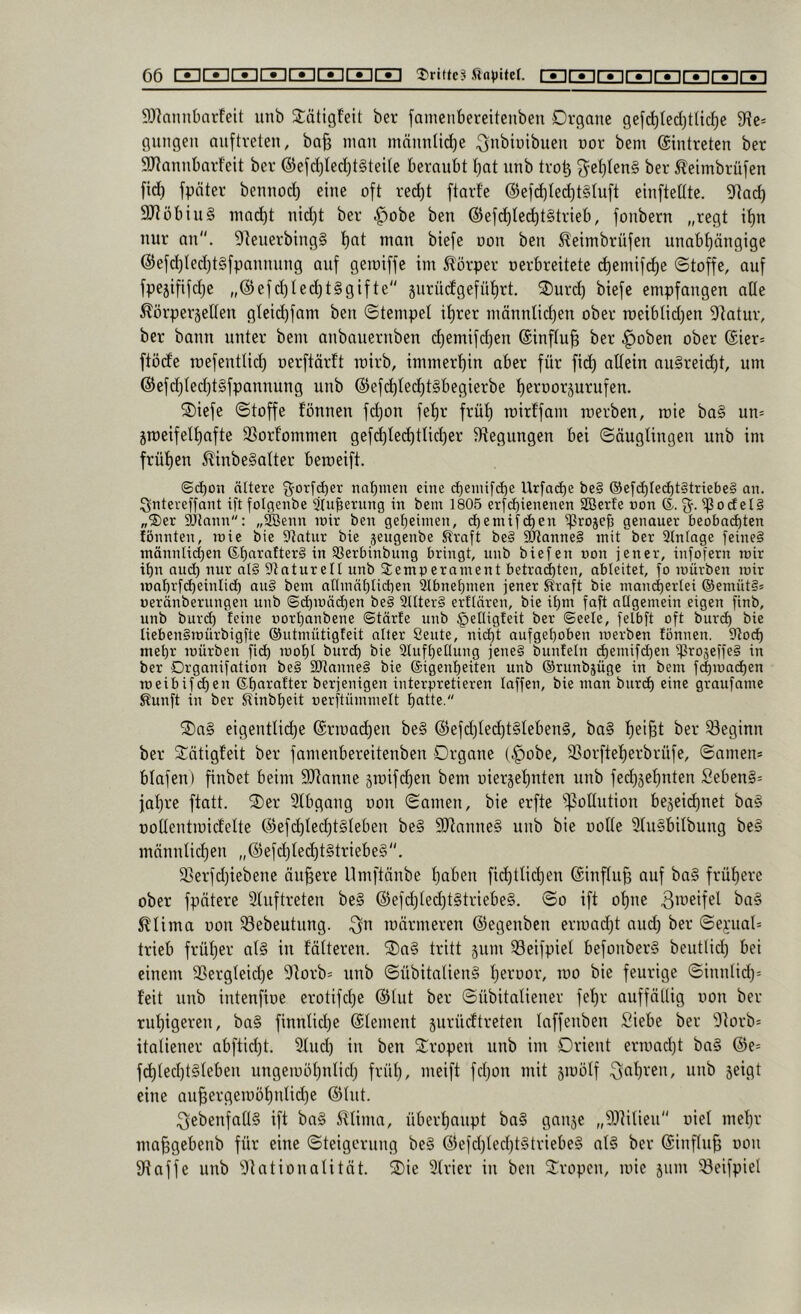 9}lnnnbarfeit unb Stätigfeit ber famcubereitenben Organe gefc^led)t(ic^e 9Re= gungen nuftveten, ba§ inan männlid)e ^nbiuibuen nor bem ©intreten ber SRannbarfelt ber @efd)Ied}t§teite beraubt tjat unb tro^ ^e^tenS ber Äeimbrüfen fid) fpäter bennod) eine oft rei^t ftarfc @efd)Ied)t§tuft einfteüte. 9fiad) 9JJöbiu§ inad)t nid)t ber ^obe ben ©efd)Ied)t§trieb, fonbern „regt it)n nur an. 9ieuerbing§ t)at man biefe oon ben ^eimbrüfen unabt)ängige @efc^ted)t§[pannung auf geroiffe im Körper oerbreitete d)emifd)e ©toffe, auf fpe5ififd)e „©efd)ted)t§gifte gurüdgefntirt. 2)urc^ biefe empfangen aüe Äörperjetlen gleid)fam ben Stempel it)rer männlid)en ober roeiblid)en DIatur, ber bann unter bem anbauernben t^emifdjen ©inftu^ ber ^oben ober ®ier= ftöde roefentlid) oerftärft roirb, immer’^in aber für fid) allein an§reic^t, um ®efd}ted)t§fpannung unb @efd)te(^t§begierbe i)erüorjurufen. ®iefe ©toffe fönnen fdjon fefir früt) loirffam roerben, roie ba§ un= jmeifelt)afte SSorfommen gefd)le(^tlict)er Biegungen bei ©äugtingen unb im früi)en ^inbe§atter beioeift. (&d)on ältere nabmen eine cbeinifcbe Urfad)e be§ ®ef(ä)ted)t§triebe§ an. Ignteveffant ift folflenbe Sluberung in bem 1805 erf(^ienenen SBerJe »on (5-. %. ^ocf el§ „Der SJtann: „äöenn mir ben gebeimen, cbemifd^en ^rojeb genauer beobadbten fönnten, mie bie Statur bie jeugenbe Kraft be§ !btanne§ mit ber Stntage feine§ männUd)en Sbaralterä in SSerbinbung bringt, unb biefen non jener, infofern mir ibn aud) nur al§ Staturett unb Temperament betrai^ten, ableitet, fo mürben mir mabrfcbeinlicb au§ bem admäblicben 3lbnebmen jener Kraft bie mancbertei ®emüt§5 »eränberungen unb ©dpüäcben be§ 5llter§ erflären, bie ibm faft ollgemein eigen finb, unb burd) feine norbanbene ©tärfe unb §eüigfeit ber ©eele, felbft oft burd) bie Iieben§mürbigfte ©utmütigfeit alter Seute, nid)t aufgehoben merben tonnen. Stod) mehr mürben ficb mobl burcb bie Slufbetlung jene§ bunfeln d)enüfd)en iprojeffeS in ber Drganifation be§ 9Jlanne§ bie ©igenbeiten unb ©runbäügc in bem fd)mad)en meibifcben ©bai-'after berjenigen interpretieren laffen, bie man buri^ eine graufame Kunft in ber Kinbbeit oerftümmelt batte  ®a§ eigenttic^e ©rioad)en be§ ®efd)ted)t§Ieben§, ba§ f)ei§t ber 53eginn ber S^ötigfeit ber famenbereitenben Organe (§obe, 33orftet)erbrüfe, ©amen* blafen) finbet beim SJianne jtoifdjen bem uiersetjuten unb fedjjeijuten Seben§= jal)re ftatt. 2)er Slbgang oon ©amen, bie erfte 'ipotlution bejeic^net ba§ ooltentioidette @efd)ted)t§Ieben be§ 9Jtanne§ unb bie ooUe 3(u§bilbung be§ männlidjen „@efd)Ie(^t§triebe§. 3Serfd)iebene ändere Umftänbe tjaben fid)ttid)en @inftu§ auf ba§ früfiere ober fpätere 2tuftreten be§ @efd)ted)t§triebe§. ©o ift offne 3ttieifel ba§ ^lima oon 33ebeutung. 3tt männeren ©egenben ermadft aud) ber ©e):ual= trieb frütjer al§ in folteren. ®a§ tritt 511111 Seifpiel befonber§ beutlid) bei einem 23ergleid)e Dtorb* unb ©übitatienS tjeroor, 100 bie feurige ©iniilid)* feit unb intenfioe erotifd)e ©tut ber ©übitatiener fef)r auffättig oon ber ruijigeren, ba§ finntid)e ©leinent jurücftreten laffenben Siebe ber 'Dtorb* itatiener abftid)t. 3fud) in ben Stropen unb im Orient erioad)t ba§ ©e= f(^ted)t§teben ungeioöljttlid) früt), meift fdjon mit jioölf 3tit)ven, unb jeigt eine an^ergeioöt)ntid)e ©Int. ^ebenfalls ift ba§ 5^Uma, übertjoupt ba§ ganje „DJtilien oiel mel)r ma^gebenb für eine ©teigcrung be§ ©efd)Ied)t§triebe§ nl§ ber ©inf(u§ oon Stoffe unb Stationalität. 2)ie 3Irier in ben 2^ropen, mie 511111 ^eifpiel