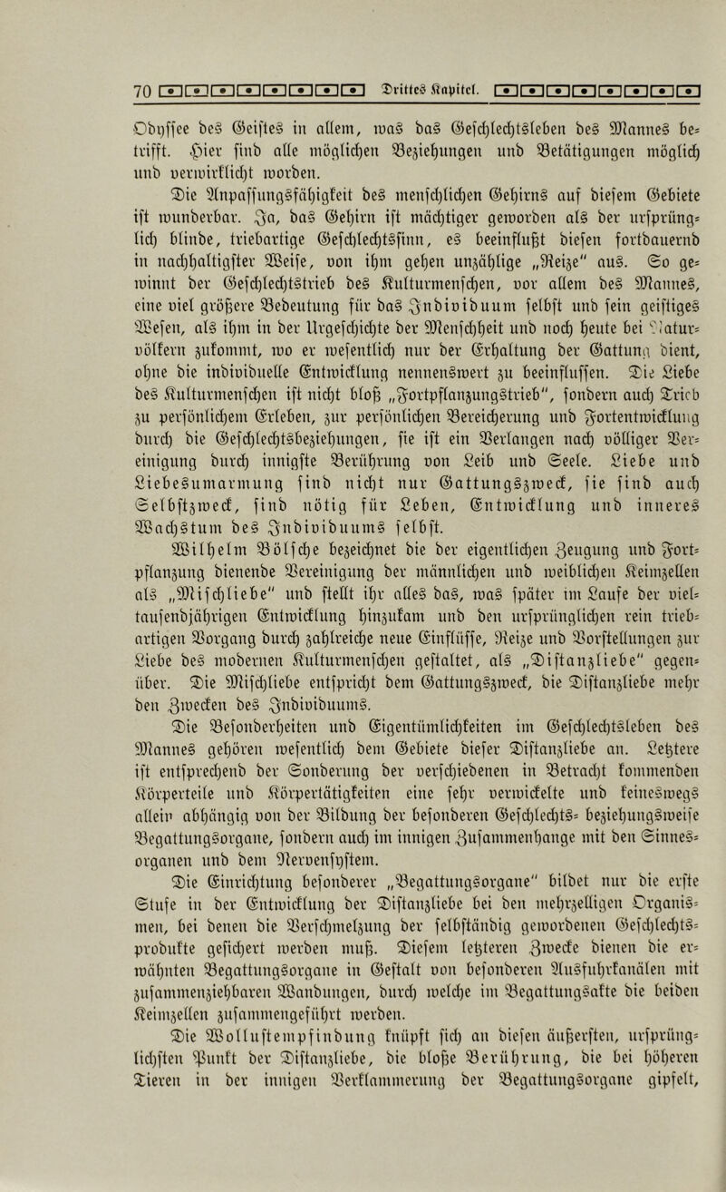 Obijffee be§ @ei[le§ in aüem, luaS ba§ @efd)ted)t§(eben be§ 9JJanne§ be* ti’ifft. ^')iev finb alle inößtirf)en Regierungen nnb Retntigungen mögticr nnb uerniirHicrt luorben. 2)ie SinpnffnngSfärigf'eit be§ menjd)nrf)en @erii’n§ auf biefem ©ebiete ift innnbevbav. Qa, ba§ ©erirn ift mäd)ttger geroorben al§ ber ni-fprüng* lid) blinbe, tviebavtige ©efd)lecrt§finn, e§ beeinfhiBt biefen fortbauernb in nad)l)altigftei' SGßeife, non irm geren ungät)Uge „9ieige'' au§. @o gc= luinnt ber ©efd)Ied)t§trieb be§ Äulturmenfd)en, nor aüem be§ 9Jlanne§, eine nie! gröfseve Rebeutung für ba§ ^nbioibunm felbft nnb fein geifiige§ Riefen, at§ it)m in ber Urgefdjid)te ber 9[üenfd)t)eit nnb nod) ^eute bei 9Iatur* nölfern gnf'ommt, luo er inefentlid) nur ber ©rf)altung ber ©attung bient, orne bie inbiüibneüe ©ntroidtung nennenSroert gu beeinftuffen. 2)ie Siebe be§ ^nlturmenfd)en ift nid)t bto^ „f^ortpftangungStrieb, fonbern and) Sricb gu perfönlid)em ©rieben, gnr perfönlid)en Rerei^erung nnb ^ortentroidlung biird) bie ©efd)led)t§begiel)nngen, fie ift ein Rerlangen nad) nöüiger Rer= einigung bnrd) innigfte Rerüt)rnng oon Seib nnb <SeeIe. Siebe nnb Siebe§umarmung finb nid)t nur ©attungggroed, fie finb and) Selbftgmed, finb nötig für Seben, ©ntraidlung nnb innere^ 3Bnd)§tum be§ ^iii^ioibnumS felbft. 2ßiII)eIm Rölfd)e begeid)net bie ber eigentlidjen Rengnng nnb 3^ort= pflangung bienenbe Rereinignng ber männlid^en nnb ir)eiblid)en ^^eimgeüen aB „R^ifcTUebe nnb fteüt il)r aüe§ ba§, n)a§ fpäter im Saufe ber oiel* tanfenbiäf)rigen ©ntroidlung nnb ben urfprünglid)en rein trieb= artigen Rorgang bur(^ gat)Ireicre neue ©inflüffe, Reige nnb Rorfteünngen gnr Siebe be§ mobernen 5^ulturmenfd)en geftaltet, aB iftangliebe gegen* über. 3)ie 9Jtifd)Iiebe entfprid)t bem ©nttnngSgroecf, bie S)iftangliebe mel)r ben Riueden be§ ^nbiüibnumS. 2)ie RefonberI)eiten nnb @igentümlid)feiten im ©efd)Ied)BIeben be§ 9)tanne§ gel)ören mefentlid) bem ©ebiete biefer 2)iftangliebe an. Se^tere ift entfpredjenb ber ©onbernng ber uerfcTiebenen in Retrad)t fommenben itörperteile nnb l?örpertätigfeiten eine fel)r uermidelte nnb feine§meg§ allein abl)ängig non ber Rilbung ber befonberen ©efd)Ied)B= begierungSmeife RegattungSorgane, fonbern and) im innigen Rufammenl)ange mit ben @inne§* Organen nnb bem Reroenfpflem. 2)ie ©inrid)tnng befonberer „RegnttiingSorgane bilbet nur bie erfte ©tufe in ber ©ntmidlung ber ®iftangliebe bei ben mel^rgeüigen Organil* men, bei benen bie Rerfd)melgnng ber felbftänbig gemorbenen ©efd)ted)B= probnfte gefid}ert luerben mu^. tiefem letgteren bienen bie er* roäl)nten RegattnngSorgane in ©eftnit oon befonberen 9UBfnI)rfanäIen mit gnfammengiel^baren SBnnbnngen, bnrd) ioeId)e im Regattnng§afte bie beiben 5leimgeüen gnfammengefül)rt luerben. 2)ie SBoUnftempfinbnng fnüpft fid) an biefen än^erften, nrfprüng* Iid)ften ^nnft ber ^iftangUebe, bie blofge Rerüt)rnng, bie bei I)öl)eren Stieren in ber innigen Rerflammernng ber Regattnng§organe gipfelt.