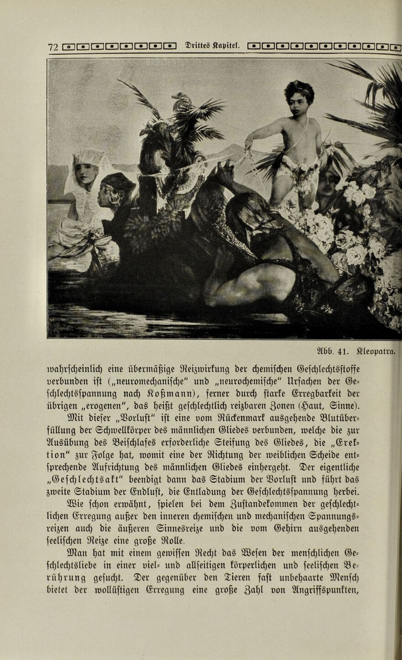 3(60. 41. ßleopotvn. iöaf)rfd)einlid) eine übel-mäßige 9ieiän)irfung ber c^emifc^en @efd)Iecf)t§ftoffe uerbunben ift („neuromecßanifcße“ unb „neurod)emifd)e'' Urfncßen ber @e= ld)Iec^t§fpannung nac^ ^oßmann), ferner burd) ftarfe (grregbarfeit ber übrigen „erogenen, ba§ ßeißt gefcßlec^tlid^ reijbaren 3onen (.^aut, ©inne). SRit biefer „SSorluft ift eine uom ötüdenniarf auggeßenbe 33(utüber= füüung ber ©dßroellförper be§ nmnnlidjen @liebe§ oerbnnben, n)e((ße bie gur 9(u§übung beg ^cifdßlafeg erforberIid)e ©teifung beg ©liebeg, bie „(Sref* tion jur f^olgc ßat, womit eine ber S^titßtung ber raeiblidßen ©cßeibe ent* fpre(ßenbe 2(ufri(ßtung beg männlidßen diUebeg einßergeßt. ®er eigentlidje „®efcßled)tgaf’t'' beenbigt bann bag ©tabium ber 33ür(iift unb füßrt bag gmeite ©tabium ber (Snbluft, bie ©nttabung ber @efcßled)tgfpannung ßerbei. SCBie fd)on erroäßnt, fpielen bei bem 3ußQ*i^ffommen ber gefd)led)t* Iid)eu ©rregung außer ben inneren d)emifd)en unb med)anifcßen ©pannungg* reigen and) bie äußeren ©innegreige unb bie oom (Seßirn auggeßenben feelifdjen Steige eine große Stolle. SJtan ßat mit einem geroiffen 9ted)t bag SCßefen ber menfd)lid)en @e= fdßed)tgliebe in einer oiel* unb aüfeitigen förperlidjen unb feelifd)en ^e= rüßrung gefiußt. 2)er gegenüber ben Vieren fnft unbeßaarte S^tenfd) bietet ber moUüftigen Erregung eine große 3fißt uon 3(ngriffgpunf'ten,