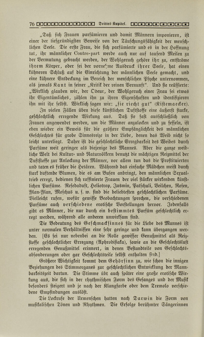 „®a{3 fiel) pai’fümieveu unb bainit SRännern iniponieven, ift einer ber tiefgvünbigfteu ^^eineifc non ber 2:änfc^nng§fä^igfeit ber menj^= licfjen Seele. 2)ie erfte ^ran, bic fic^ parfümierte nnb e§ in ber ipoffnung tat, if)r männtidjer Contre-part merbe and) nur auf taufenb 9JJeiten ju ber SSermutung gebrad)t loerben, ber SBo^lgerud) get)öre it)r 511, entftröme it)rem Körper, ober fei ber oorne'jme 3tu§brucf it)rer ©eete, f)at einen f'üt)neren Sd)(u^ auf bie @inrid)tung ber niännlid)en ©eete gemad)t, unb eine füt)nere ©ntbedung im Sereid) ber menfd)tid)en ^^fi)d)e unternommen, als jematS ^ant in feiner „^Iritif ber reinen SSernunft. Unb fie reüffierte: „^ßirf'Iid) glauben mir, ber Oöeur, ber 2Bot)tgerud) einer f^rau fei etraa§ it)r @igentümtid)e§, sät)ten il)n ju it)ren ©igenfdjaften unb ibentifijieren it)n mit it)r fetbft. SCßirftid) fagen luir: „fie ried)t gut (^^iftemaeefer). 3n üieten 3^ätten üben biefe funfttidjen ^Tmftftoffe eine öu^erft ftarfe, gefd)ted)ttid) erregenbe SBirf'ung au§. ®a^ fie faft ausfd)tie§tid) non 3'rauen angemenbet raerben, um bie 9Jiäuner anjutorfeu uub ju feffetn, ift eben mieber ein ^emei§ für bie größere ®mpfängtid)feit be§ männtidjen @efd)ted)te§ für grobe ©inneSreije in ber Siebe, benen ba§ SBeib nid)t fo teid)t unterliegt. ®at)er ift bie gefd)ted)tlid)e ©rregbarf'eit be§ SOBeibeS burd) ^^^arfüme lueit geringer at§ biefenige be§ 9Jtanne§. 3tber bie ganje u)eib= tid)e Sßett bei ^uttur= unb ^taturoöltern benu^t bie mäd)tigeu öteijmittet ber 2)nftftoffe jur Stntocfung ber SJtönner, uor altem tun ba§ bie ^roftituierten unb taten e§ früt)er bie .^etären. SBät)renb ba§ einfad)e 9Jtäbd)en meift burc^ ftarf buftenbe Sötumen, bie e§ am 33ufeu anbringt, ben männtid)en ©e);uat= trieb erregt, bebienen fid) raffinierte grauen ber uiet ftörfer roirfenben fünft- tidjeu ^^)3arfüme. Stefebabuft, .^etiotrop, ^a§min, ^atfd)uti, 33eitd)en, 9tofen, ^tan=?)tan, 9!Jtofd)U§ u. f. m. finb bie betiebteften gefd)ted)ttid)en Parfüme, ■^ietteidjt rufen, luofür geroiffe 33eobad)tungen fprec^en, bie oerfd)iebenen 'i)3arfüme aud) oerfdjiebene erotif^e S3orftettungen t)erüor. ^ebenfattS gibt e§ SJtönner, bie nur burc^ ein beftimmteS 'i)?arfüm gefd)ted)ttic^ er= regt roerben, roät)renb atte anberen unroirffam finb. ®ie 33ebeutung be§ @ef c^maeffinneS für bie Siebe be§ 9)tanne§ ift unter normaten 58ert)ättniffen eine fet)r geringe uub fann übergangen ioer= ben. [(£§ fei nur nebenbei an bie 9ftotte geroiffer ©enu^mittet at§ 9tei5= ftoffe gefd)ted)ttic^er ©rregung (Stptirobifiafa), fomie an bie ©efd)ted)t§tuft erregenben @enu|mittet erinnert, in beneu 33eftanbteite oon ®efd)tec^t§s abfonberungeu ober gar @efd)ted)t§teite fetbft entt)atten finb.] ©rötere 2Bid)tigfeit fommt bem ©et)örfinu ju, mie fd)Ou bie innigen 53e5iet)ungen be§ ©timmorgaue§ 5111- gefc^ted)ttid)en ©utmidtuug ber 9)]anu= barfeitSjeit bartun. ®ie ©timme übt and) fpöter eine gro^e erotifd)e 2ißir= f'ung au§, bie fid) in ber rt)i)t^mifd)en 3^orm be§ ©efange§ nnb ber 9Jtufif befonber§ fteigert nnb je nad) ber ^tangfarbe ober bem Sremoto üerfd)ie* bene ©mpfinbiingen au§töft. ®ie Soefrnfe ber Urmenfd)en Ratten nad) 2) arm in bie 3^orm oon mufif'atifd)en Jonen unb 9U)i)tt)men. ®ie ©rfotge berüt)mter ©ängerinnen