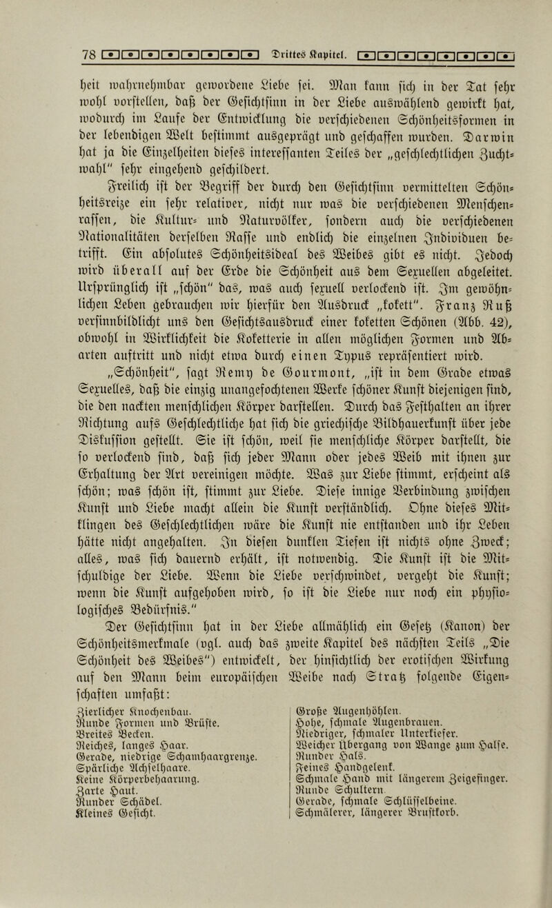 I)eit u)n{)vne(;mbar flciuorbene Siebe fei. 9Jian fann fid) in ber Stat fet)r uiot)I uorftenen, baj3 ber @efid)t[mn in ber Siebe an§iuä()(enb geiüirft tjat, inobiird) im Snnfe ber ©nhuid'tnng bie üerfd)iebenen Sd)ün()eit§formen in ber lebenbigen Sßelt beftinunt ausgeprägt nnb gefd)affen mürben. SDarroin I)nt ja bie einäett)eiten biefeS intereffanten STeiteS ber „gefc^ted)tlid)en 3ud)t* mal)! feljr einget^enb gefdjilbert. 3^reilid) i[t ber 53egriff ber bnrd) ben @efid)tfinn uermittelten ©d)ön* l)eitSreije ein je^r retatioer, nid)t mir ma§ bie Derfd)iebenen 9Jtenfd)ens raffen, bie 5luttnr= nnb 9taturüöt£er, fonbern and) bie Derf(^iebenen 9tationaIitäten berfelben 9^affe nnb enbtid) bie ein^einen ^ttbinibuen be= trifft. @in abfoIuteS ©d)önt)eit§ibeat be§ 3BeibeS gibt e§ nid)t. Qeboc^ mirb überall auf ber ®rbe bie (Sd)ön^eit auS bem ©ej;ueUen abgeleitet. Urfprnnglit^ ift „frf)ön ba§, roaS and) fepelt nertod'enb ift. geraöt)n= lidjen Seben gebraudjen mir l)ierfür ben StuSbrucf „fofett“. ^^ranj nerfinnbilblid^t unS ben @efid)t§au§brud einer fof'etten ©d)önen (2tbb. 42), obmo^t in 3ößirflid)feit bie ^ofetterie in alten nmglid)en ^^ormen nnb 2lb* arten anftritt nnb nid)t etma burd) einen 3::i)pn§ repräfentiert mirb. „®d)önt)eit, fagt 9temp be ©ourmont, „ift in bem ©rabe etmaS ©ejuelleS, ba^ bie einzig unangcfo(^tenen SOBerfe fc^öner 5£unft biejenigen finb, bie ben nagten menfd)tid)en Körper barftetlen. 2)ur(^ ba§ f^eftl)atten an it)rer 9]id)tung aufS @efd)led)tlic^e t)at fid) bie gried)ifd)e ^ilbt)auerfunft über febe 3)i§f’nffion geftellt. ©ie ift fc^ön, meil fie menfd)Iid)e Körper barfteüt, bie fo nerlocfenb finb, ba^ fid) feber 9Jtann ober jebeS Sßeib mit i^nen jur @rf)altung ber 2lrt oereinigen mö(^te. 9BaS jur Siebe ftimmt, erfd)eint als fd)ön; maS fc^ön ift, ftimmt §ur Siebe. ®iefe innige 3Serbinbung 5mifd)en ^?unft unb Siebe mac^t allein bie i^unft oerftänbtid). Olpie biefeS 9Jlit* flingen beS ©efd)te(^tti(^en märe bie 5?nnft nie entftanben unb i^r Seben l)ätte nid)t angef)atten. biefen bnnflen 2:iefen ift nid)tS ol)ne alles, maS fid) banernb erl)ätt, ift notmenbig. ®ie 5?unft ift bie 9Jiit* fc^ulbige ber Siebe. SSenn bie Siebe i)e,rfd)minbet, uergelit bie 5^unft; menn bie 5?unft aufgel)oben mirb, fo ift bie Siebe nur nod) ein pf)i)fio= logifd)eS ^ebürfniS. S)er @efid)tfinn t)at in ber Siebe atlmäf)lid) ein ©efe^ (Nation) ber ©d)ünt)eitSmerfmale (ogl. and) baS jmeite Kapitel beS näd)ften ^^eilS „®ie ©d)önl)eit beS SBeibeS) entmidelt, ber l)infid)tlid) ber erotifd)en SBirfnng auf ben 9)tann beim europäifd)en äSeibe nad) ©trat3 folgenbe ©igen* fd)aften umfaßt; 3ierlid)er Sinod}enbait. ^unbe formen unb SBrüfte. 33reite§ 93ed'eu. 9teid)e§, lange? §oav. ®erabe, niebrige @d)amt)nnvgvenje. ©pärli(^c 9ld)felbaore. Sl'eine Störnerbebanrnng. Sorte §aut. Stunber ©d)nbet. Steine? ®efid)t. ®rof3e 2lugent)üf)Ien. §ol)e, fd)mate Slugcnbraucn. Stiebriger, fd)matcv Unterfiefer. äßeicber Übergang non SBange jiun §a[fe. Dtunbcr öat?. 5\-eine? ^anbgelenf. (Sd)mate $anb mit längerem Sc'Ö^Ünger. Dtunbc @d)ultern ®erabe, fd)male @d)lüüelbeine. @d)mäterer, längerer iöniftforb.