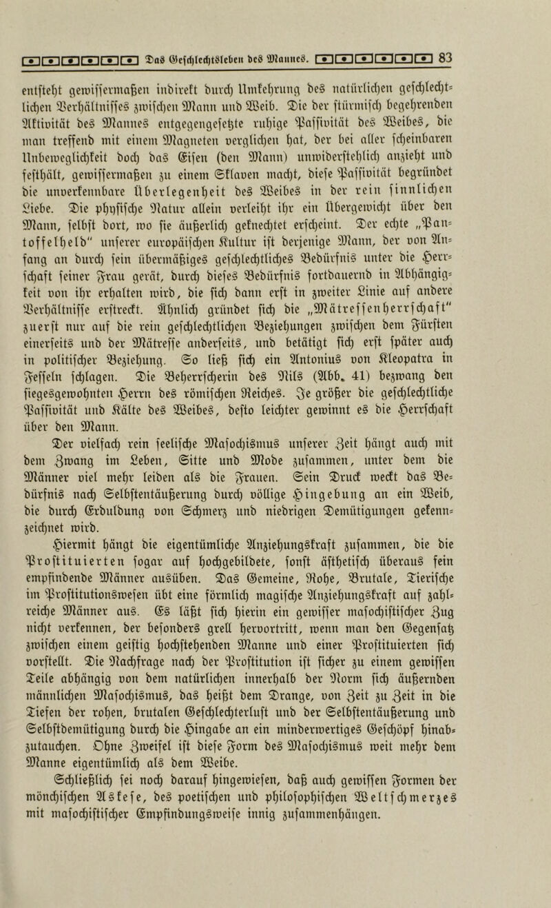 eutftel)t gennffevma^en inbivett buvd) Umfel)rung be§ iintüvlicl)en gcfrf)Ied)ts lid)en 3Ser’^nltniffe§ jn)i[d)en 9Jiann unb SBeib. 2)ie ber ftüvmifd) bcge^renben 3lftiuität be§ 9J]anne§ entgegengefeljtc rubige ^kffiuität be§ SßeibeS, bic innn treffenb mit einem SDkgneteu üerglid)eu ber bei aller jd)einbaren ltnbemegtid)feit bod) ba§ ©ifen (ben S!)]ann) imroiberftebtid) anjiebt unb feftbält, gemiffernm^en 511 einem ©flauen mad)t, biefe ^affiuität begrünbet bie unuerfennbare Übertegenbeit be§ 2Beibe§ in ber rein finnlieben Siebe, ^ie pbbfifdje 'Dfatur allein uerfeibt ib^^ eiu Übergeiuidjt über ben SJfann, felbft bort, mo [ie äu^ertid) gefne(btet erfebeint. ®er ed)te „^an= toffelbelb unjerer europäii(^en ^uttur ift berjenige äHann, ber non 5fn= fang an burd) fein übermä^igeg gefdjletbtlicbcS 33ebürfni§ unter bic ^err* febaft feiner ^^rau gerät, bureb biefe§ 58ebürfni§ fortbauernb in 3tbbängig= feit üon ibr erbalten luirb, bie fi(b bann erft in jroeiter fiinie auf anberc 33erbättniffe erftreeft. 3tbnti^ grünbet fi(^ bie „SRätreffenberrfebaft“ 511 er ft nur auf bie rein gef^tccbtficben Sejiebungen §mif(ben bem ^^ürften einerfeiti unb ber SJfätreffe anberfeit§, unb betätigt ficb erft fpäter au^ in politif(ber ^ejiebung. ©0 lie^ ficb 3fntoniu§ uon 0eopatra in ^effeln fcblagen. ®ic Seberrfd)crin be§ 3RiI§ (2Ibb, 41) bejmang ben fiege§geroobnteu ^errn be§ römif(ben 9teicbe§. Qe größer bic gcfcbfc(btfi<b® )f?affiüität unb Mite be§ SGßeibe§, befto leichter geroinnt e§ bic .^crrfibaft über ben SRann. 2)cr üielfad) rein feelif^e 9Jlafod)i§mu§ unferer 3^11 b^ugt aud) mit bem 3n^ong im fieben, ©itte unb 9Jfobe pfammen, unter bem bie 3Hänner uiel mehr leiben al§ bie 3^rauen. ©ein 2)rucf luecft ba§ S3e= bürfniS na^ ©elbftentäu^erung bur^ uöUige Eingebung an ein SBcib, bie bur^ ©rbnlbung uon ©cbmerj unb niebrigen Demütigungen gefenn* jei^nct roirb. hiermit bdngt bic eigentümlicbe ^fnjiebungSfraft jufammcu, bie bic ‘^roftituierten fogar auf bo^gebilbete, fonft äftbetifcb überaus fein empfinbenbe SJtänner auSüben. Da§ ©emeine, 9iobe, 33rutate, Dierifd)c im 'ißroftitutionSroefen übt eine förmlid) magifd)c SlnjiebungSfraft auf jabi* reidbe 9Jlänner au§. @§ lä^t fi^ ein geraiffer mafodbiftifeber 3ug nicht uerfennen, ber befonberS grell be^^uortritt, rcenn man ben (Segenfab jmifdben einem geiftig boebftebenben SJtanne unb einer ))3roftituicrten fid) norftellt. Die 9fad)frage nad) ber i)3rüftitution ift ficber p einem geroiffen Deilc abhängig uon bem natürlichen innerhalb ber ))torm ficb äuhernben männli^cn 2Jtafod)iSmu§, baS beiht bem Drange, uon ßeit 5U 3eit in bic Dicfen ber rohen, brutalen ©cfdblechtcrluft unb ber ©elbftentäu§erung unb ©elbftbemütigung bureb ^ie an ein minberroertigeS ©efeböpf hinab* 5utaucben. Db^e ßi^eifcl ift biefe 3^orm bcS 2Jlafod)i§muS rocit mehr bem 5!Jtanne eigentümlidb alS bem Sßeibe. ©chlichlich fei no^ barauf bingeroiefen, ba§ aud) geroiffen formen ber möncbif^cn SlSfefc, beS poctifchen unb pbilofopbifchen Sßcltfd)mer}cS mit mafocbiftifcher ©mpfinbungSroeife innig jufammenbängen.