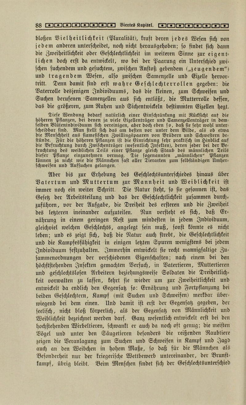 bloßen 9SielI)citIicf)feit (^luvatität), traft beten jebe§ 2Befen fic^ non febem anberen unterfct)eibet, nod) nict)t f)erau§get)oben; fo finbet fid) bann bic 3n)eit)eitti^feit ober @efd)ted)tlid)feit im ineiteren ©inne jur eigent= tid)en bod) erft ba entinidelt, tno bei ber 'if.^aarung ein Unterf^ieb jroi= fd)en fud)enbem unb gejucktem, stnif^en 3tnfto| gebenbem („jeugenbem) unb tragenbem äßefen, atfo 5n)ifd)en ©amenjeUe unb (Sijeüe t)erDor= tritt. 3)enn bamit finb erft roatire @efd)le(^terronen gegeben: bie 33aterroIte beSjenigen 3tt^ioibuum§, ba§ bie tteinen, jum ©^raeifen unb ©ud)en berufenen ©ainenjellen au§ fid) entläßt, bie SJlutterroUe beffen, ba§ bie größeren, äum tRut)en unb ©ic^entinictetn beftimmten ©ijellen t)egt. ®iefe SBenbitng bebarf natürlid) einer ©infcbräntung mit Otücfficbt aut tiie böseren ipflanjen, bei benen ja niete feijellenträger unb ©amenjettenträger in bem^ [eiben S3Iüteninbinibuum fi(^ nereinigen, aber bod) eben fo, bab fie fet)r ioot)l unter; fcbeibbar finb. 9JJan [teilt fid) ba§ am beften nor unter bem SSilbe, al§ ob etroa bie aJtenfdjbeit au§ [iame[i[d)en *5on trübem unb ©d)Joe[tern be= [tünbe. [^ür bie ipflansen i[t bie ©inricbtung [el)r praftifd) im §inblid auf bie 93e[rud)tung biir^ 3’*5tid)6*^t'^äger (inefenttid) Qnfetten), bereu jeber bei ber 33e= [riu^tung be§ ineiblid)en ieil§ einer ipflanje gteid) ©taub be§ männtid)en Seilg biefer i^flanje einjunel)men nermag. ®ie [ogenannten „männlichen ißflanjen fönnen ja nid)t joie bie 9)tännd)en [aft alter 3;ierarten jum felbftänbigen Umt)er; [(hmeifen unb 3tu[[ud)en gelangen. 3t6er bi§ jur (Srt)ebung be§ @efd)tccht§unterfd^iebe§ t)inau§ über jßatertum unb SRuttertum jur SRanntjcit unb Sßeibti^feit ift immer nod) ein weiter ©d)ritt. 2)ie Statur ftef)t, fo fie gefonnen ift, ba§ @efe^ ber 2lrbeit§teitung unb ba§ ber @efd)lec^tli^feit gufommen burd)= 5ufüt)ren, oor ber Slufgabe, bie ®reif)eit be§ erfteren unb bie be§ testeten ineinanber aufjuteiten. Stun oerfte^t e§ fid), ba§ (£r= näf)rung in einem geringen Steft jum minbeften in jebem ^i^bioibuum, gIeid)DieI it)eld)en @efd)ted)t§, angelegt fein mu^, fonft fönnte e§ nid)t leben; unb e§ seigt fich, ba^ bie Statur aud) firebt, bie @efd)ted)tUd)feit unb bie ^ampfe§fäf)igfeit in einigen testen ©puren roenigftenS bei jebem ^nbioibuum feftäut)alten. 3PiPiert)in entroidtelt fie red)t mannigfaltige 3u= fammenorbnungen ber oerfdjiebenen @igenfd)aften; nad) einem bei ben t)öd)ftftet)enben 3^^feften gemad)ten 3Serfud), in SSatertieren, SJtuttertieren unb gefd)te(^t§tofen Strbeitern bejiehungSroeife ©olbaten bie ®reit)eittid)* feit Dorraatten ju taffen, fet)rt fie raieber um jur entmidett ba enbtid) ben (Segenfa^ fo: @rnät)rung unb Fortpflanzung bei beiben @efd)ted)tern, ^ampf (mit ©udien unb ©diroeifen) merfbar über= roiegenb bei bem einen. Unb bamit ift erft ber ©egenfa^ gegeben, ber feelifd), nid)t bto^ förperlid), al§ ber ©egenfa^ oon SJtönnlidjfeit unb iSßeibtidjfeit bejeidfiiet werben barf. ©anj wefentlid) entwicfett erft bei ben t)oc^ftet)enben Wirbeltieren, fdhwanft er aud) ba nod) oft genug; bie weiften SSöget unb unter ben ©äugetieren befonber§ bie rei^enben Staubtiere geigen bie 23erantagung jum ©udjen unb ©(^weifen in ^ampf unb 3^90 au^ an ben Weibd)en in t)ot)em SJta^e, fo ba^ für bie SRännd)en at§ Sefonbert)eit nur ber friegerifd)e Wettbewerb untereinanber, ber 33runft= fampf, übrig bteibt. 33eim 3Jtenfd)en finbet fid) ber @efd)ted)t§unterfd)ieb