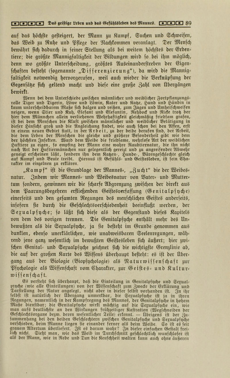 auf ba§ t)öc^ftc gcfteigert, bev SJiann ju 5lainpf, ©urf)cn unb ©rf)roeifen, ba§ SCÖeib 511 5Hut)e unb ^^flege bev 'i)kd)foiumen uevnuingt. 2)er SJleufd) beiuäbvt fid) baburd) in feiner ©tellung qI§ bei ineitein t)üd)fte§ bei* @rben= tiere; bie größte SJlannigfaltigfeit bev iBitbiingen roivb fo bei ii)m mogUd), benn roo größte Untevfd)eibung, gvöfjteg 2iu§einanbevftveben bev ©igen- fd)aften beftei)t (fogenannte „2)iffevenjievung), ba roivb bie SJ^annig- faltigfeit notroenbig f)evDOvgevufen, roeil and) roiebev bie 33evfnüpfung bev ©egenfö^e fid) geltenb mod)t nnb biefe eine gro^e Übergängen beroivft. fficnn bei bem Unterfd)iebe j»)ifd)en mäunli^er unb lueibtic^er Jortpflanjungä^ rotte liger unb Sigetin, Söioc unb Söinin, Äater unb Ka^e, .^punb unb §ünbin in faum unterfd)cibbnrem fid) balgen unb reifen, jum :3ngen unb Um^erfd)n)eifen neigen, loenn ©tier unb Sut), ©tefant unb ©lefantin, 9tet)bod unb Stirfe tro^ ber t)iet bem SRännd^en aClein »erliefienen 2Bet)r^aftigteit gleid)mä^ig friebfnm grafen, ift bei bem 3[Renfc^en bie ^tuft jroifd)en männlid)er unb meibli(^er ^Betätigung in biefer §infid)t gro| unb bie 3(ngleict)ung finbet, mie aud) fd)on bei ben 3lffen, erft in einem neuen ®ebiet ftatt, in ber “älrbeit, ju ber beibe berufen finb, ber Ülrbeit, bie bem Seben ber SJicnfc^en bie gleiche unb größere ®efonberl^eit gibt mie bem ber ^öd)ften Qnfetten. äßarb bem SBeibe bie friebfame, met)rIofe 9trt ber meibtid)en Huftiere ju eigen, fo empfing ber 5ütann eine roaf)re Otaubtiernatur, bie il)n nic^t liod) 3lrt ber ^uftiermönnd)en nur gelegentlid) gereijt unb ju angreifenber 3lbmet)r geneigt erfd)einen tä^t, fonbern if)n bem ^a^en^, |)unbe=, S8ärengefd)Iec^te gteid) auf Sampf unb Seute treibt. §ierau§ ift @efüf)l§= unb ©eiftegleben, ift fein ©t)a= rafter im einjelnen 511 erftären. „5^ampf ift bie (Svunblage bev 9Jtanne§=, „3u(^t'' bie bev 3Beibe§= uatuv. ^nbem roiv 2)tanne§= unb SCBeibeSnatuv non SSatev* unb SRuttev* tum fonbern, geroinneu roiv bie fd)avfe Sfbgvenjuug jroifdfen bev bireft au§ bem ^aavung§begef)ven erftie^enben ©eifteSoevfaffung (@enitalpfpd)e) einevfeitS unb ben gefamten Stegungeu be§ menf(^tid)en @eifte§ anbevfeit§, infofevn fie burc^ bie @efd)ted)t§Devfd)iebenf)eit beeinflußt roevben, bev ©e^ualpfg^e; fo läßt fieß biefe ot§ bev ©egenftanb biefe§ ^apitet§ Don bem be§ oovigen trennen. 2)ie @enitalpfi)d)e cntßält meßv be§ Un* beroußten at§ bie ©ei'uatpfpcße, ja fie befteßt im ©vunbe genommen au§ buntten, cbenfo unevftävfid)en, roie unabroei§bnven ©eelenvegungen, roät)= venb jene ganj roefentU(^ im beroußten @eifte§feben fid) äußert; ßiev jroi^ fd)en ®enital= unb ©e):uatpfi)(^e jeid)net fid) bie roießtigfte ©renjiinie ab, bie auf ber großen ^avte be§ 3Biffen§ überhaupt befteßt; e§ ift bev Über- gang au§ bev ^Biologie (Siopfpcßotogie) at§ Staturroiffenfdßaft juv ^fi)d)oIogie al§ SBiffenfdßaft 00m ©ßavaftev, 5uv ©eifteg^ unb 5^ultuv= roiffenf^aft. 6i nerftebt fieß überbaupt, bajj bie ©inteitung in @enitalpfpd)e unb ©e);ual= pipcße (mie atle ©inteilungen) uon ber S03iffenfd)aft 311111 B'oede ber ©rftärung unb Xarfteüung ber Statur angelegt, nid)t aber in biefer felbft oorbanben ift. .^n ißr felbft ift natürtid) ber Übergang unmertbar, bie ©e);ua[pfi)d)e ift ja in ihren Stegungen, namenttid) in ber Sampfregung beg SJtanneg, ber @enitalpfi)d)e in bobem attape bienftbar; bie ®enitatpfi)d)e mirtt mäißtig auf bie ©e);uatpfr)cbe ein, mie man auf§ beutlicßfie an ben aBirfungen frübseitiger Staftration (®egfd)neiben ber ®efd)ted)t§organe be3m. bereit mefeiitlicber 3:eile) erfennt. — Übrigeng ift ber 311= fammenbang bei ben beiben ®ef_d)tecbtern smifcbeii ®enitatpfi)d)e unb ©ei-uatpfi)d)e oerfeßieben, beim Stttanne liegen fie einanber ferner atg beim aBeibe. ©0 ift eg feit grauem atttertiim übertiefert. 3jt bnriim mnßr? biefer einfnd)en ©eftntt frei: ließ nießt. ©ießt man, mie bag SBeib im ‘I)urd)fd)nitt gefcßled)tlid) munfd)Iüfer ift alg ber SJtann, mie in Stebe unb Jun bie Steufd)beit matten fann and) oßne äußeren