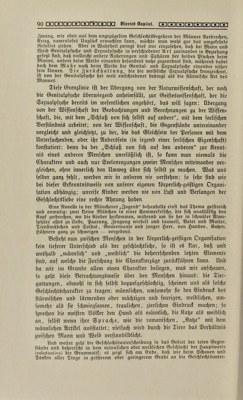 3iüaiig, luie eben nu§ bem ungejügelten ®efcl)Iec^t§bege[)ren bet SDlänner S5erbred)en, Ärieg, namenlofcg Unglücf eriuad)fen tann, müd)te mon tno^l gar ba§ umgete^rte JKefuttat äie()en. 9lber in SBnl)rI)eit jiningt bie§ nur einjufe^en, ba§ bei SlJlann unb ®eib ®enitalpfr)cl)e unb @ej:nnl^)ji)d)e in r)erfd)iebener 3t r t aueinnnber in 93e}iet)ung gefet3t finb, bafj nieneid)t nnberc 3luf5erungen unb ©paaren ber beiben ipft)d)en beim ättnnne, anbetc beim SBeibe einanber befonberS na[)e augeorbnet finb, mä^renb babei büd) bem SRnfje nad) beim Söeibe bie @enital= unb ©ejualpfp^e einanber nä^er fein fönnen. ©ie bie bie U)eibtid)e ©eyuatpfpd)e fennaeid)net, ift non ber ®enitalpfpd)e I)er loeit entfd)iebener bebingt alS'bie ftürmifd^e ^rt beä 9JJanne§. 2)ie[c ©renjUnie ift ber Übergang non ber 9ftaturn)iffenf(^aft, ber nod) bie ©enitatpfi)d)e überraiegenb ant)einifäUt, jur ©eifte§tüiffenfd)aft, ber bie ©eyualpfifc^e bereits im mefentlidfen angef)ört, ba§ mill fagen: Übergang non ber SBiffenfd^aft ber ^eobai^tungen unb ^erei^nungen ju ber SÖßiffen* fd)aft, bie, mit bem „©d)hi| non fic^ felbft auf anbere, mit bem feelif^en 33erftänbniS arbeitet; non ber SGBiffenfd^aft, bie ©egenftönbe untereinanber oergteid^t unb gleic^fe^t, ju ber, bie baS ©teid)fein ber f)3erfonen mit bem Unterfud^enben, ober it)r SlnberSfein (in irgenb einer feelifd)en ©igenfc^aft) fonftatiert; benn ba ber „©d^tu^ oon fid^ auf ben anberen pr ^ennt= niS eines anberen 9Jtenfdt)en unerlö§li(^ ift, fo fann man niemals bie ©tfarattere unb audt) nur ©eelenregungen jroeier 9Jienf(^en miteinanber Der= gteid^en, offne innerlii^ ben Umroeg über fid) felbft p mad^en. 2BaS unS felber ganj fetfit, rcerben mir in anberen nie oerftetfen; fo fet)r finb mir bei biefer ©rfenntniSroeife oon unferer eigenen förperli(^=geiftigen Organi= fation abtfängig; unreife ^inber rcerben nie oon fiuft unb 33erlangen ber ©efd^IedtftSüebe eine redete 2l^nung tfaben. ®ine Stonetle in ber SDtündfener „Qugenb bet)anbelte einft baS Sbema geiftreit^ unb anmutig: jmei fteinc 9Jtäbd)en in einer ©ommerfrifc^e, bie fid) unablöffig ben ^opf jerbrei^en, mo bie Kinber fiertommen, roäbtenb um fie in f(^iüuler 3ttmo= fpbäre alles 511 Siebe, ißaarung, 3eugmtg loirbelt unb taumelt, 33ater unb SJiutter, ®ienftmäbd)en unb ©otbat, ©ouoernante unb junger §err, uon $unben, ßa^en, §üf)nern ganj ju fdfn^^'S^*^ “ vergebens. 53eftet)t nun jrcifd^en 5(Renfdf)en in ber förperlid^=geiftigen Organifation fein tieferer Unterfdjieb alS ber gefcf)ted)tUcf)e, fo ift eS flar, ba§ unb rceSfialb „männlid) unb „rceibtid) bie bef)errfdf)enben lebten ©lemente finb, auf rcelcfje bie g^orfd^ung bie ©fjarafterjüge jurüdfütfren fann. Unb ba rcir im ©runbe altem einen ©f)arafter beilegen, rcaS rcir anfdjauen, fo gef)t biefe SetradjtungSrceife über ben SJtenfdjen fjinauS: bie 2:iev= gattungen, obrcof)l in fid) felbft boppelgefdjte^tig, fd)einen unS als fot(^e ©efd)led)tSd)arafter 511 tragen: männtid)en, umfomefjr fie ben ©inbrudf beS ftürmifd)en unb tärmenben ober mädftigen unb feurigen, rceiblid)en, um= fomefjr atS fie fdfiniegfamen, traulidfen, jiertidfen ©inbrudf madt)en; fo fpred)en bie meiften SSötfer ben |)unb atS männtid), bie ^a^e atS rceibtid) an, fetbft rccnn if)re ©practje, rcie bie romanifd)en, „^a^e mit bem männtid)en 3lrtifet auSftattet; oietfad) rcirb burd) bie 3:iere baS fßerfjältniS jrcifd)en 9Jtann unb Söeib üerfinnbitbtid)t. Unb ineiter gel)t bie ®efd)led)tSunterfd)eibung in baS ®ebict ber toten ®egen^ ftänbe unb beberrfdft in bem männlid)en ober lueiblidfcn ®cfdiled)t ber jpauptioorte (substantiva) bie ©rammatif; eS jeigt fid) am ©nbe, baf) mir beim ©d)auen unb Renten aller ©inge in größerem ober geringerem ©rabe an bie ©efd)led)tSnnter;