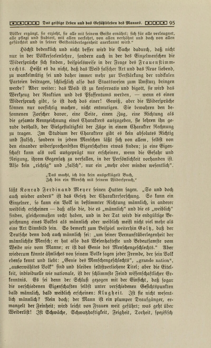 CsUCEDCiDCsI] flciftiflc fiebcii «nb bnS (Gefühlsleben beS IDianiieS, CZDCEDCsI] Q5 3.UUfev crgänjt, fie cvjieht, fie alle mit feinem (Geifte ernährt; fi(^ für nUe oerleugnet, alle pflegt nnb ftnbiert, mit allen üerfet)rt, non allen rterl)ül)nt nnb bod) non allen gefnrd)tet nnb in feiner ©eifteSiiberlegenheit anerfannt mirb. ^öd)ft bebentlid) unb nid)t beffer roirb bie ©a^e baburc^, ba| nid)t nur in ber 33ölferfeelenle^rc, fonbern auef) in bet bc§ @injelnienfd)en bie 3Biberfprüd)e fid) finben, betfpielSrceife in bet ^vqc\c be§ ^^vauenftimm* r ed) t§. ^ci^t e§ ba nid)t, ba§ ba§ SOBeib falfd)er 3lvt unb ba§ ^Jleue tiebenb, ju roanfelmütig fei unb bat)er immer mei)r jur !i>erftärfuug ber rnbifaleu '')>arteien beitragen, f^Iie^U^ alfo ba§ ©taat§mefen äum Umfturj bringen roerbe? 3tber roeiter: ba§ SBeib ift ju fonfernatin unb bigott, fie mirb ba§ SBertjeug ber 9ieaftion unb be§ Pfaffentums rcerben, — roenn c§ einen 'JBiberfpru^ gibt, fo ift bod^ baS einer! @eroi§, aber bie SBiberfprücfie fönnen nur oorfidftig mad)en, nid)t entmutigen, ©ie beroabren ben be* fonnenen ^^orft^er baoor, eine ©eite, einen ^iii^ Stiebtung als bie gefamte ^ennjeidbnung eines auSjugeben, fie lebten ibn ge= rabe beSbalb, ber 33iclgeftaltigfeit ber 3^9^ i*^ einem 9ie^nuug ju tragen, ©tubium ber 9i^>t eS fein abfoluteS 9ftidbtig unb 3^alf(^, fonbern in jebem 9Jlenfcben lä§t fid) non allem, felbft oon ben einanber rciberfpret^enbften @igcnfd)aften etroaS finben; ja eine (Sigen* febaft fann alS ooU ausgeprägt nur erfd)einen, roenn bie ©efabr unb Steigung, ihrem ©egenfab ju nerfallen, in ber Perfönlid)feit oorbanben ift. Sllfo fein „richtig unb „falfd), nur ein „mehr ober minber roefentlid). „5)a§ macht, id) bin fein auggeflügelt 93ud), ^ch bin ein SJlenfch mit feinem SSiberfprm^, lä^t ^onrab ^^erbinanb SJleper feinen .^utten fagen. „©o unb bod) aud) roieber anberS ift baS ©efeb ber fann ein ©injelner, fo fann ein SSolf in beftimmter 9ti(^tung männlich, in anberer roeiblid) erfd)einen — ba§ alfo bie, bie eS „männlit^ unb bie eS „roeibli(^ finben, glei^erma^en red)t haben, unb in ber J^at roirb bie enbgültige Pe^ jeiebnung eines fßolfeS als männlich ober roeiblicb meift nidbt oiel mehr alS eine 3lrt ©innbilb fein, ©o bemerft jum ^öeifpiel roeiterbin ©olb, ba| ber fDeutfebe benn bod) auch männlit^ fei; „um feiner 33crnunftüberlegenbeit ber männlicbfte 3Jtenfcb; er bat alfo baS SBefenbaftefte unb ^ebeutfamfte oom SBeibe roie oom Spanne; er ift baS ©enie beS 9}tenf(^engefd)tedbtS. Slbcr roieberum fönnte äbnli^eS oon feinem 33olfe fagen jeber ^^rembe, ber fein 33otf ebenfo fennt unb liebt: „©enie beS SRenfcbengeft^lecbtS, „grande nation“, „auSerroäblteS SSolf finb unb bleiben fetbftoerliebene Xitel; aber bie ©itel* feit, inbioibuelle roie nationale, ift ber fcblimmfte f^einb roiffenf^aftlid)er @r* fenntniS. @S fei benn ber ©cblu^ gezogen mit ber ©infi^t, ba§ fogar bie oerfd)iebenen ©igenfebaften felbft unter oerfebiebenen ©efid)tSpunften balb männlich, balb roeiblicb erfebeinen: Klugheit. 3ft fie nicht roefent= lid) männlich? ^ffein bo(^; ber 9Jtann ift ein plumper Draufgänger, er* mangelt ber g^einbeit; roirb teid)t oon 3^rauen roeit geführt; roaS gebt über SBeiberlift! 3ft ©«^toäi^e, ©chroahhaftigfeit, geigbeit, Xorbeit, fpejififch