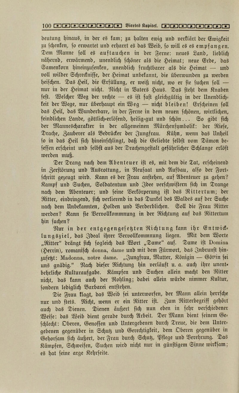 beutung l)inau§, in ber e§ fam; ju polten eroig unb oevltärt bei* ©roigfeit 311 fd)enfen, fo ermartet unb erl)arrt e§ ba§ Söeib, jo roid e§ e§ empfangen. 2)em 9Jlanne foU e§ nuftaud)en in ber j^erne; neues Sanb, lieblid) näl)ernb, eriuärmenb, unenbUd} fdjöner at§ bie .^eimat; neue ©rbe, baS ©nmenforn f)ineinjnfen!en, nnenblid) fruchtbarer als bie ^eimat — unb noll milber (Sd)reduiffe, ber .^eiiuat uubel’auut, bie überrauuben ju roerben 1) eif(^eu. S)aS ^eil, bie ©rfüUuug, er roei§ nid)t, mo er fie jucken foU — nur in ber ^eimat nicht. 9!id)t in SSaterS §auS. ®aS fteht bem Knaben feft. SBeldher SCßeg ber rechte — eS ift faft gleid)gültig in ber Unenblich= feit ber SÖBege, nur überhaupt ein SGBeg — nicht bleiben! ©rfcheinen foU baS ^eil, baS SBunberbare, in ber 3^erne in bem neuen fi^önen, roirtli(^en, feinblid)en Sanbe, göttU^*erlöfenb, hßi^iS'ÖWt unb fi^ön... ©0 gibt fich ber 9}fanneSd)arafter in ber allgemeinen 9Jfärd)enfpmbolif: ber fRiefe, 2) rad)e, 3<iuberer als Söebrüder ber Jungfrau, ^ühn, menn baS Unheil fo in boS .^eil fid) hincinfchlingt, ba§ bie ©eliebte felbft oom ®ämon be= feffen erfcheint unb felbft auS ber ®rad)engeftalt gefährlicher Schlange erlöft merben mu§. S)er ^I)rang nach 21 beut euer ift eS, mit bem bie Sat, erfcheinenb in ^ßi^ftörung unb 2luSrottung, in 2teufaat unb 2lufbau, alfo ber f^ort* fchritt gesengt roirb. ^ann eS ber f^^rau anftehen, auf 2lbenteuer su gehen? ^ampf unb Suchen, Solbatentum unb ^bee Derfd)roiftern fich iot 3)range nach bem 2lbenteuer; unb feine SSerförperung ift baS Stittertum; ber fRitter, einbringenb, fich oerlierenb in baS ®unfel beS SßalbeS auf ber Suche nach bem Unbetannten, ^olben unb SSerberbli^en. Soll bie g^rau fRitter roerben? Äann fie 2Seroollfommnung in ber ^Richtung auf baS ^Rittertum hin fuchen? fRur in ber entgegcngefe^ten Stichtung fann ihr ©ntroicf* lungSsiel, baS ^beal ihrer 23erooltfommnung liegen. SRit bem SBorte „fRitter brängt fich fogleich baS SÖBort „®ame auf. ®ame ift Domina (§errin), romanifch donna, dame unb mit bem ^^ürroort, baS Qnbrunft hin= jufeht: Madonna, notre dame. „Jungfrau, 9)tutter, Königin — ©öUin fei uns gnäbig. fRach biefer fRidhtnng ^xn nerläuft u. a. and) ihre unent» behrliche 5^ulturaufgabe. Kämpfen unb Sud)en allein macht ben fRitter nicht, baS fann auch ber fRohling; babei allein mürbe nimmer 5?ultur, fonbern lebiglich ^Barbarei entftehen. ®ie f^rau flagt, baS SCBeib fei unterroorfen, ber 2Rann allein herrfdje nur unb ftets. 2tid)t, roenn er ein fRitter ift. 3um fRitterbegriff gehört and) baS dienen. 2)ienen ändert fich eben in fehl* üerfd)iebener Seife: baS Seib bient gerabe bnreh 2lrbeit. ®er 9Rann bient feinem ®e= fd)techt: Oberen, ©enoffen unb Untergebenen bnrd) ^rene, bie bem Unter* gebenen gegenüber in Schuh unb ©ered)tigfeit, bem Oberen gegenüber in ©ehorfam fid) äußert, ber f^rcin bnrd) Sd)nt3, pflege unb 23erehrnng. 2)aS Kämpfen, Schroeifen, Snd)en roirb nicht nur in günftigem Sinne roirffam; eS h^t 5fehrfeite.