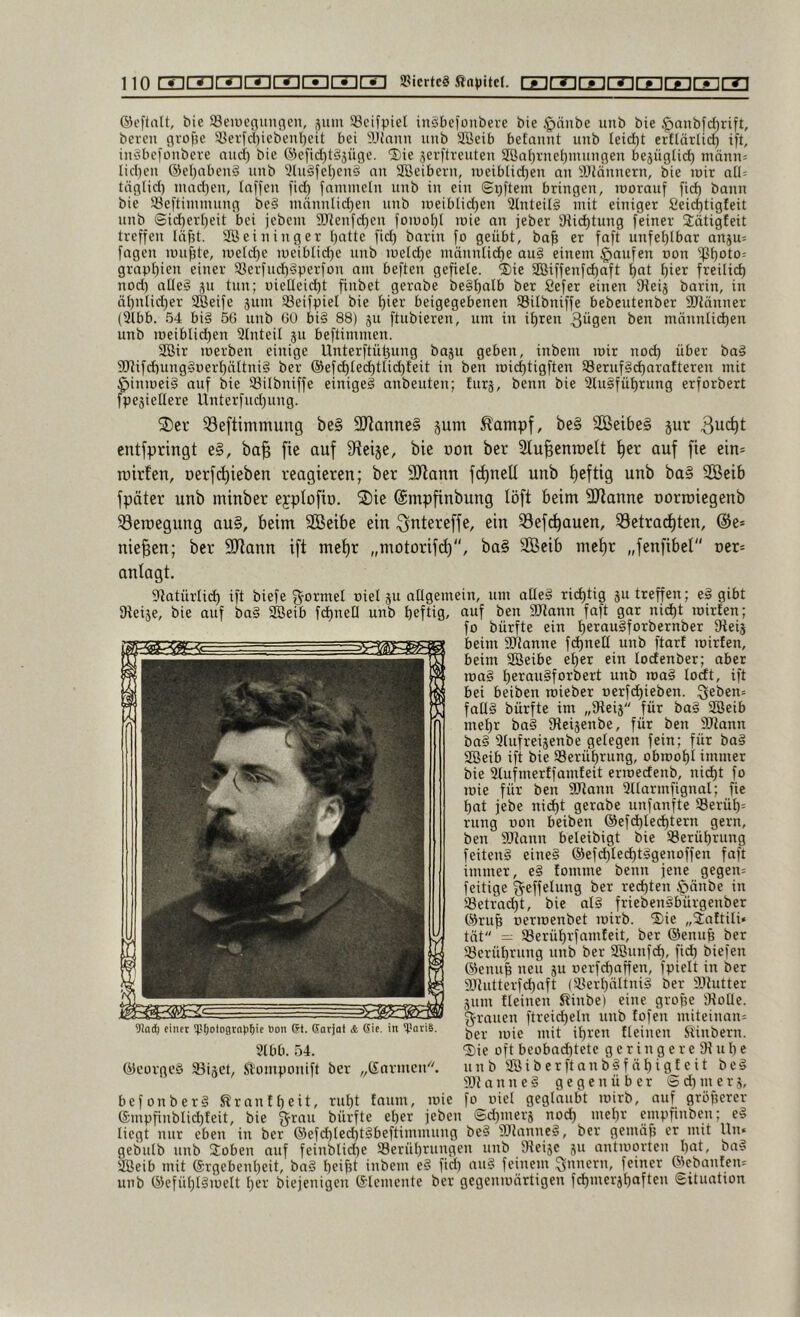 ©eftalt, bie ^Beineciunflcn, juiii S3cifpiel inSbefoubere bie §önbe unb bie $anbfd)rift, bereu grofjc 3}erfd)iebeul)eit bei ^UJunn unb Söeib befauut uub letd)t erflärlid) ift, iuSbefüubere nud) bie @efid)t§jüge. Sie äerftreuteu aönl)ruei)uuiugen bejüglid) mäuu: lid)eu ®el)abeu§ uub 5hi^fel)eu§ ou Söeiberu, iüeiblid)eu au SJiäuueru, bie loir all: täglid) uiad)eu, laffeu fiel) faiumetu uub iu ein ©i)ftem bringen, toorauf fid) bann bie 33eftiiumuug be§ mäuulid)eu uub U5eiblid)en 21nteil§ mit einiger 8eic|tigfeit uub ®id)erl)eit bei jebem 5[)Reufd)eu fomol)! mic an jeber iRic^tuug feiner Slätigfeit treffen Iäf?t. Söeiuiuger l)atte fid) bariu fo geübt, ba^ er faft uufet)lbar anju: fageu mu^te, meld)e uieiblid)e uub meld)e möuutic^e au§ einem Raufen non ipi)oto: grapl)ien einer S3erfud)§perfon am beften gefiele. ®ie ®iffenfd)aft ^at ^ier freilict) nod) alle? ^u tun; uielleic^t finbet gerabe beg^alb ber Sefer einen Dieij barin, in öt)ntid)er SBeife jum JSeifpiel bie I)ier beigegebenen SBilbniffe bebcutenber aJlänuer (2lbb. 54 bi§ 56 uub GO bi§ 88) ju ftubiereu, um in if)ren 3ügen ben männlichen unb meiblid)en Slnteil ju beftimmen. Söir merben einige Unterftühuug baju geben, inbem mir nod) über bo§ S[Rifd)uug§r)erl)ältni§ ber ®efchle(htlid)teit in ben michtigften S8eruf§(harnfteren mit $inmei§ auf bie 58ilbniffe einige^ anbeuten; furä, beim bie 2lu§fül)rung erforbert fpeäieHere Unterfud)uug. S3eftimmung be§ 9Jlanne§ jum ^antpf, be§ Sßeibe§ jur entfpringt e§, ba^ fie auf Sfieije, bie üon ber StuBenioett ^er auf fie ein* roirfen, oerfetfieben reagieren; ber SRann frffuell unb i)eftig unb ba» 2Beib fpäter unb minber eyplofiu. S)ie ©mpfinbung löft beim SJianne uorroiegenb 33eroegung au§, beim SBeibe ein ^i^tereffe, ein 33ef(^auen, 33etrad)ten, @e» niesen; ber 9Jiann ift met)r „motorifd), ba§ SBeib met)r „fenfibel vex- anlagt. Statürlich ift biefe f^ormel oiel ju allgemein, um alle§ richtig ju treffen; ergibt fReije, bie auf ba§ SBeib fchueO uub heftiQ/ auf beu SJlanu faft gar nicht mirten; fo bürfte ein hc’^auSforbernber Oteij beim Sllanne fchnell unb ftart mirfen, beim SBeibe el)et ein lodenber; aber ma§ ^eraugforbert unb ma§ locdt, ift bei beiben roieber oerfchieben. ;3eben= fall§ bürfte im „9teij für ba§ Sßeib mehr ba§ Oteijenbe, für ben 9Jtann ba§ Slufreijenbe gelegen fein; für ba§ Söeib ift bie Berührung, obmohl immer bie 2tufmertfamfeit ermecienb, nicht fo mie für ben aJtann Sllarmfignal; fie hat jebe nicht gerabe unfanfte 33erüh= rung oon beiben @efchled)tern gern, ben 9[Rann beleibigt bie SSerührung feiten§ eine§ ®ef(hte<ht§9caaffen faft immer, e§ lomme beim jene gegen: feitige ^effelung ber rechten ^änbe in Setraht, bie al§ frieben§bürgenber ®ruh oermenbet mirb. ®ie „Jaftili« tat = Serührfamfeit, ber ®enuh ber ^Berührung unb ber Söunfh, fih biefen ®enuh neu ju oerfhaffen, fpielt in ber aHutterfhaft (2?erhältni§ ber iPiutter jum {leinen ^inbe) eine grofie Dlolle. g'rauen ftreid)eln uub fofeu miteiuau= ber mie mit ihren {leinen Stinbern. ®ie oft beobnd)tete g e r i n g e r e 91 u h c unb SBiberftanbSfähigfeit beg iPt a n u e § gegenüber @ d) m e r j, befonberä Trautheit, ruht {aum, mie fo uiel geglaubt mirb, auf größerer empfiublid){eit, bie grau bürfte eher jebeu @d)merä noh mehr empfmben; e§ liegt nur eben in ber ®efhleht§beftimmung be§ iPlanne?, ber geuüif? er mit Un« gebulb unb 2oben auf feinbtid)e Berührungen unb Dieise ju antmorten hat, ba§ aSeib mit ©rgebenheit, ba§ hei^t inbem e§ fid) au§ feinem gnuern, feiner ®c;bau{cn= uub ®efühl§melt her biejeiiigeu ©lemeiite ber gegeiimärtigeii fhiuerjhafteu Situation