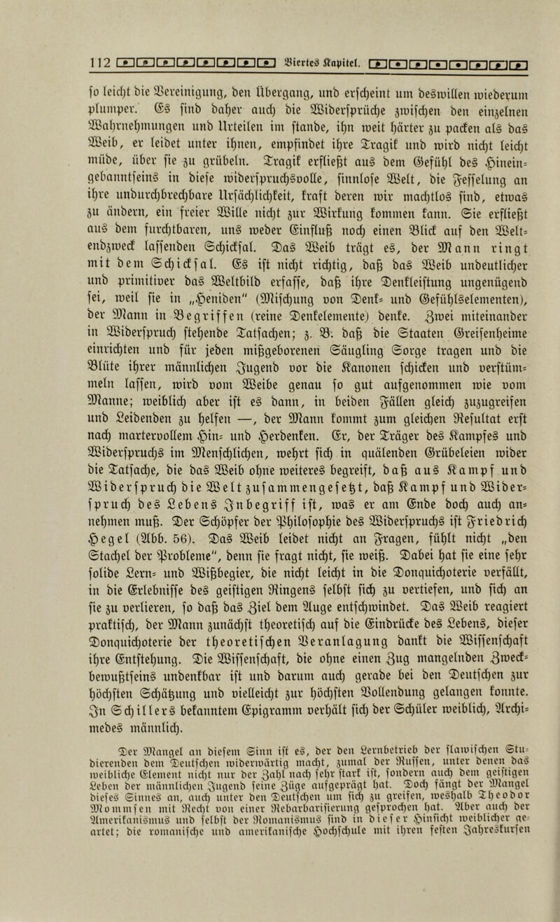 fo leidet bie S^ereinicjiing, ben Übergang, unb erfd)eint um begroiden mieberum plumper. ®§ flub ba^er aud) bie 3ßiber[prüd)e smifc^en beu einjelueu 2BaI)rueI)muugeu unb Urtedeu im ftaube, i^n weit I^ärter ju pacfeu al§ ba§ 3Beib, er leibet unter i^ueu, empfinbet i^re 2:ragif unb roirb uid)t Ieid)t mübe, über fie 511 grübeln. 3:ragif erfliegt au§ bem ©efü^l be§ ^iuein= gebauutfeiug in biefe roiberfprud)§oolle, finnlofe SBelt, bie ^^effelung an i^re unbnrd)bred)bare Uriäd}lid)t'eit, traft bereu mir mad)tIo§ finb, etroag 511 tinbern, ein freier SBille nid)t jur SGBirfung fommen fann. ©ie erfliegt an§ bem furd)tbaren, nn§ meber ®influ§ nod) einen 33U(f auf ben 2öelt* enbjroecf laffenben ©djidfal. 2)a§ 3ßeib trögt e§, ber SJiann ringt mit bem ©djidfal. ift nid)t rid)tig, ba§ ba§ SBeib unbeutlidjer unb primitiner ba§ Sßeltbilb erfaffe, ba^ if)re ^J)enfleiftung ungenügenb fei, meil fie in „^eniben {5[Rifd)ung non 2)enf* unb @efül)l§elementen), ber 9Jiann in S8egriffen (reine 2)enf’elementej benfe. miteinanber in SBiberfprud) ftel)enbe Satfad)en; j. S3-. ba§ bie Staaten @reifenl)eime einrid)ten unb für jeben mi§geborenen Säugling Sorge tragen unb bie 331üte il)rer mönnlit^en ^ugenb oor bie Kanonen fc^icEen unb uerftüm* mein laffen, roirb nom SBeibe genau fo gut aufgenommen roie oom Spanne; roeiblid) aber ift e§ bann, in beiben g^öllen gleid) jujugreifen unb Seibenben §u {)elfen —, ber 9Jiann fommt jum gleidien 9tefultat erft nad) marterootlem ^in= unb ^erbeuten. (Sr, ber Kröger be§ Kampfes unb S®iberfprud)g im S[Renfd)li(^en, roel)rt fid) in quölenben (Grübeleien roiber bie Satfad)e, bie bag SBeib otme roeitereg begreift, ba^ aug ^ampf unb 2Biberfprud)bieSGßeltsufammengefe^t, ba^ ^ampfunb2Biber= fpruc^ beg Sebeng Ut/ i^ag er am @nbe bod) aud) an* nel)men mu^. 2)er Si^öpfer ber ^t)ilofopl)ie beg SBiberfprud)g ift ^^riebrid) .gjegel (21bb. 56). ®ag 3ßeib leibet nid)t an fragen, fül)It nid)t „ben Stachel ber Probleme, benn fie fragt ni(^t, fie roei§. 2)abei t)at fie eine fe^r folibe Sern* unb SBipegier, bie ni(^t leid)t in bie ®onqui(^oterie oerfällt, in bie (Srlebniffe beg geiftigen S^ingeng felbft fid^ ju oertiefen, unb fi(^ an fie äu oerlieren, fo ba^ ba§ 3icl bem Sluge entfd)roinbet. S)ag 2Beib reagiert prattifc^, ber Sdann junäd)ft tl)eoretif(^ auf bie ©inbrüde beg Sebeng, biefer 2)onqupoterie ber tporetifc^en S!5eranlagung banft bie 9Biffenfd)aft ipe @ntftet)ung. 3)ie SBiffenfd)aft, bie ol)ne einen 3^9 mangelnben beroupfeing unbenfbar ift nnb barum aud) gerabe bei ben 2)eutfd)en jur l)öd)ften Sc^ö^ung unb oielleid)t jur t)öd)ften SSoUenbung gelangen tonnte. 3n Sd)illerg befanntem ©pigramm Derl)ölt fid) ber Sd)üler roeiblid), 31rd)i* mebeg mönnlid). SDtangel an biefem ©inn tff eg, ber ben Sevnbetvieb ber tlaiüiid)en ©tn= bierenben bem '3)entld)en mibermärtig nuid)t, jnmal ber Stnifen, unter benen bag n)eiblid)e (Element nid)t mir ber ood) fel)r ftarf ift, fonbcrn and) bem geiftigen Seben ber männüd)en ^^ngenb feine Süqe aufgeprägt I)at. ®od) fängt ber tütangel biefeg ©inneg an, and) unter ben‘Seutpen nm fid) ju greifen, megl)alb 3:t)Pobor SDtommfen mit iHed)t non einer ÜJcbarbarificrung gefprod)en bat. 3tber and) ber 3(meritanigmng nnb felbft ber Stomanigmng finb in bi per ,f5infid)t uieibHd)er ge artet; bie rümanifd)e unb nmerifanifd)e $od)fd)uIe mit ihren feftcn Qabregfurfen