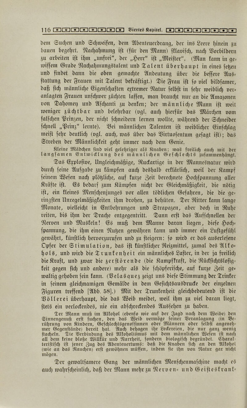 bem ©udjcn uub ©d)iuetfen, bem 2(5eiiteuerbvauci, ber in§ Seere (}iueln ju bauen beiiel)id. 9lnd}al)mung ift (für ben 9)?nnii) jf(niu)d), nnc^ SSorbilberu äii nvbeiteii ift il)m „unfrei'', ber „|)err ift „9Jteifter. (SDtnu fauu in ge= luiffeiu @rabe 'i)tnd)at)iuuug§taleut uub ^Jaleut überf)nupt in eine§ fe^eu uub fiubet bann bie oben geiuadjte ätubeutuug über bie beffere 2tu§= ftnttuug ber f^raueu mit latent befrnftigt.) 3)ie f^rau ift fo uiet bitbfamer, ba^ fid) mnuulidje (Sigeufdjafteu extremer Otntur felbft in fef)r ir)eibti(^ oer» aidagten 3^raueu uufct)roer jüd)teu taffen, man brandet nur an bie Stmajonen uon ®at)omei) nnb Slfdjanti jn benfen; ber männtidje SJtnnn ift roeit meniger 5Üd)tbar nnb betetjrbar (ugt. and) t)ierfür ba§ SJtärd^en uom fatfd)en iprin^en, ber nid^t fdjueibern ternen raottte, mä^renb ber ©d)neiber fdjuett „^rin^ lernte). 33ei männtid)en latenten ift meibtid^er @infd)tng meift fet}r benttid; (ugt. and), mag über ba§ ißirtuofentum gefagt ift); bag ©treben ber 3Ränntid)feit gef)t immer nad) bem @enie. Sdetne 9)läbcl)en finb uiet ge(ef)riger a(§ Snaben; iüa§ frei(trf) aud) mit ber langfnmen (Sntmirftung be§ mnnntid)en @efd)Ied)t§ jufammenf)ängt. ®ag @):ptofir)e, llngteidjinä^ige, 9tnc!artige in ber SJtannegnatnr roirb burd) feine 2tufgabe gu fampfen and) begf)atb erftärtid), roeit ber ^ampf feinem SBefen nad) ptö^tid)e, auf f’urge 3eit bered)nete .^od)fpnnnnng atter Grafte ift. @g bebarf gum 5^ämpfen nic^t ber @teid)mä^igfeit, bie nötig ift, ein f'teineg S[Renfd)eninngeg uor atten töbtid)en @efat)ren, bie bie ge= ringften Unregetmä^igteiten it)nt brüt)en, gu behüten, ^er Stitter fann tauge 9)tonate, Dietteid)t in ©ntbe^rnngen nnb ©trapagen, aber bod) in 9^ut)e reiten, big it)nt ber S)rad)e entgegentritt. 2)ann erft bag 2tuffd)netten ber 'Oteiroen imb Stlngfetn! @g mu§ bem SJlanne baran tiegen, biefe ^od)= fpannnng, bie it)m einen i)]u^en geroät)ren fann nnb immer ein Suftgefübt geront)rt, fünfttid) bernorgurufen nnb gn fteigern; fo roirb er bag augertefene Opfer ber ©timutation, bag ift fünfttid)er Steigmittet, gnmat beg2ttfo= t)otg, nnb roirb bie 2:ruitf ent)eit ein mnnntid)eg fiafter, in ber fa freitid) bie^raft, unb groar bie gerftörenbe (bie Sfampffraft, bie 9tüdficbtgiofig= feit gegen fid) nnb anbere) met)r atg bie fd)öpferifd)e, auf furge 9^* roattig gehoben fein fann. (ißetagqneg geigt nng biefe ©timmung ber Srinfer in feinem gteid)namigen ©emätbe in bem ®efid)tgaugbrude ber eingetnen f^iguren treffenb [2tbb. 58].) 9Jtit ber ©runfent)eit gteid)bebeutenb ift bie ißötterei überhaupt, bie bag SBeib meibet, roeit ihm gu uiet baran liegt, ftetg ein uertodenbeg, nie ein abfd)recfenbeg 9fngfet)en gu hoben. ■Ser ajlann imifj im 3Ufot)üI (ebenfo mie auf ber Qagb nad) bem äöeibe) ben ©innengemif? erft fud)en, ben ba§ Söeib uermüge feiner 3)ernnlagung (in )8e: rüt)rung non Stinbern, ®efd)Ied)tggenoffinnen ober iKtnnnern ober felbft angenel)= mer ©egenftänbe) bereit behagen üfr Cedereien, bie nur gang menig ftad)eln. 'Sie 93erbinbnng beg 9ntüt)oli§mu§ mit bem nuinnlidien SSefen ift nach aü bem feine biofje SBiiltür unb Starrheit, fonbern bioiogifd) begrünbet. (Sharaf teriftifd) ift jener 3og be§ Slbenteuertumg: bah bie Sfnaben fiel) an ben SUfohot (mie an ba§ Stauchen) erft geumhnen muffen, inbem fie ihn non Statur gar nid)t mögen. 2)er geroattfamere ©ang ber männtid)en 5[)tenfd)enmafd)inc mad)t eg and) roat)rfd)einlid), baf) ber 2)lann met)rgu 'Oteroeiu nnb ©eiftegfranf=